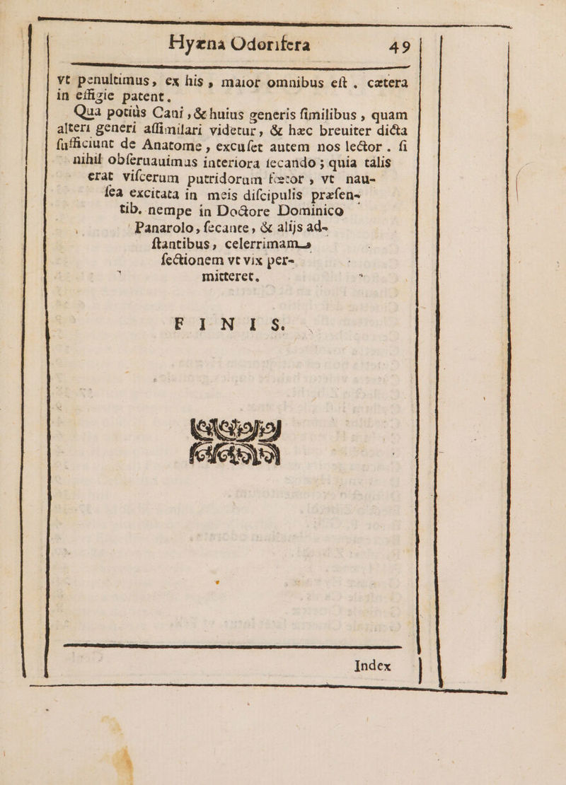 NNNM vt penultumus, ex his , maior omnibus eít, catera in effizie patent. Qua potids Cani , &amp; huius generis fimilibus , quam. alter1 generi affimilari videtur, &amp; hzc breuiter dicta füfficiunt de Anatome , excuíet autem nos le&amp;or . fi nihil obíeruauimas interiora tecando ; quia talis erat vifcerum putridorum fÉczor , vt nau- Íea excitata in. meis difcipulis przfen- - tib. nempe in Do&amp;ore Dominico Panarolo, fecante , &amp; alijs ad- ftantibus, celerrimam.a fectionem vt vix per- r mitteret, FOTONUUE S Seton Kf