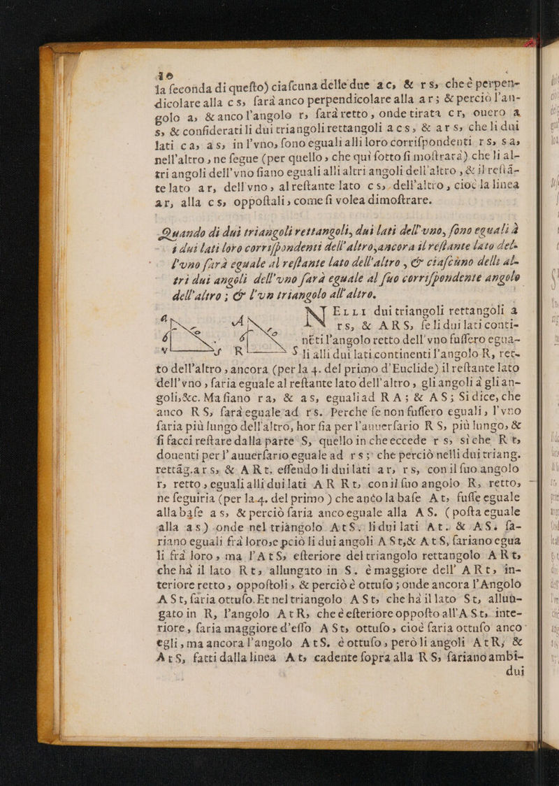 & , b feconda di quefto) ciafcuna delledue ac; & r$, chee perpen- dicolare alla c s» fará anco perpendicolare alla ar; & percio l'an- golo a; & anco l'angolo r, fardretto, ondetirata cr, oucro a s, & confideratili dui triangolirettangoli acs, & ar s» cheli dui lati ca» as, inl'vnosfonoegualiallilorocorrifpondenti rs» sa; nell'altro., ne fegue (per quello » che qui fotto fi moftrara) che l1 al- tri angoli dell'vno fiano eguali alli altri angoli dell altro , & il refiá- telato ar, dell vno, alreftante lato c s. dell'aitro , cioc lalinea ar, alla cs, oppoftali; come fi volea dimoftrare. Quando di dui triaugoli ettangoli, dui lati del'vno, fona equali à à dui lati loro corri[pondenti dell altroyancora il veflante lato det- l'uno farà eguale al veflante lata dell'altro , ci ctafcimo della ac- tri dui angeli. dell'uno fara eguale al fuo corrifpendente angule dell'altro ; f lom triangolo all altro. ELL1I duitriangoli rettangoli a r^ i 1 - F E RS A Loa AN r s, & ARS, feliduilaticoati- 6 A Bà nétil'angolo retto dell' vno fuffero egua- f£ RC Y »-li alli duilaticontinentil'angolo R, ret- to dell'altro ; ancora (per la 4. del primo d'Euclide) il reítante lato dell'vno , faria eguale al reftante lato dell'altro, gli angoli à glian- goli&c. Mafiano ra, & as, egualiad RA; & AS; Sidice, che anco RS, fardegualead rs. Perche (e nonfuffero eguali, l'vro faria pià lungo dell'altro, hor fia per l'auuerfario R S, piülungo; & fifaccireftare dalla parte S, quello incheeccede r s; siche Rt douenti per l' auuetfario eguale ad. r $5: che perció nelli duitriang. rettág.ars; & AR t. effendoli duilati ar, rs, conilífuo angolo r, retto, eeualialliduilati A R Rt conilfuo angolo R, retto; ne feguiria (per la.4. del primo ) cheantolabafe At fuffe eguale allabafe as, & perció faria ancoeguale alla. AS. ( poftaeguale alla as) onde neltriangolo AtcS:; lidyuilati At. & AS. ía- riano eguali fra lorose pció li dui angoli ASt,& ACS, fariano cgua li £3 loro; ma l'AtS, efteriore deltriangolo rettangolo A Rt, chehà illato Rt; allungato in S. é maggiore dell AR t, in- teriore retto ; oppoftoli» & perció é ottufo ; onde ancora l'Angolo ASt,íariaottufo.Et neltriangolo A St; chehaillato St, allub- gatoin R, l'angolo AtR, cheéefterioreoppoltoall'A St, inte- riore, faria maggiore d'effo A St; ottufo, cioé faria ottufo anco: €gli,maancoral'angolo AtS. éottufo, peróliangoh AcR, & AtS, fattidallalinea Ats cadente fopra alla R S; farianoambi- dui