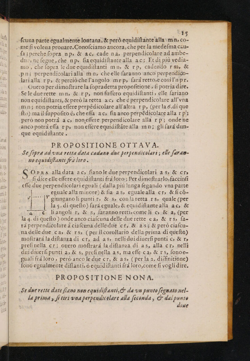 fcuna parte egualmente lontana, & peró equidiftante alla. mn, co- 6(* fa;percheíopra np, & ac, cade na, perpendicolare ad ambe- duc, nefegue,che np. fiaequidiftantealla ac; Et di piü vedia- mo , che fopra ledueequidiftanti mn, & rp, cadendo rm, & ns perpeudicolarialla mn, cheelle faranno anco perpendico- larialla rp; &percióchel'angolo mrp,» fara retto;ecosrilnpr. Quero per dimoftrare la fopradetta propofitione fi potria dire. Seleduerette mn, & rp, nonfuflero equidiftanti, elle fariano. nonequidiftanti, & peró la retta ac» cheé perpendicolare all'vna mn; non potria effere perpédicolare all'altra r p, (perla ó.dique fto) ma ilfuppofito à; cheeffa ac; fia anco perpédicolare alla r ps peró non potrà a c» non.effere perpendicolare alla r p; ondene anco potra effa rp; noneflereequidiftátealla mn; glifara dun- que equidiftante . : PROPOSITIONE OTTAV A. Se fopra ad vs retta data cadano due perpendicolari ; elle f[aram- ub equidiffanti fra loro. OraRnaA alladata ac, fianole dueperpendicolari a.$; & cr» — fi dice elle effere equidiftanti frd loro ; Per dimoftrarlo;faccinfi cffe due perpendicolari egoali ( dalla piu lnngafegando vna parte | egualealla minore) & fia as, egualealla cr, &ficó- ZI | giunganoli punti r». &.s» coniaretta rs, quale (per | la 5. diquefto) faraeguale; & equidiftantealla ac, & a .€ lhangol r, & s, farannoretti; comeli c & a, (per la 4. di quefto ) onde anco ciafcuna delle due rette ca; & rs. fa- rà perpeodicolarea ciafcuna délledue cr, & a5; & peró ciafcu- na delle due ca» & rs; (perilcorollario della prima di quefta) mofiraraladiftanza di cr, ad as, nelliduidiuerfi punti c» & r» prefinella cr; ouero moftrara la diftanza di as, alla cr» nelli duidiuerfi punti a» & s, prefinella as, maeffe ca, & rs, fonoe- guahifráloro, peró ancoledue cr, & as; ( perla 2. dirfinitione) fono egualmente diflanti; 0 equidiftanti fra loro,come fi vogli dire. PROPOSITIONE NONA. Se due rette date f£ano non equidiflanti, da vn punto feanato nel- Ja prima y fi tiri vna perpendicolare alla feconda , & dalpunto doue