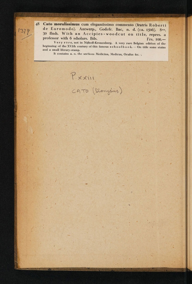 To 48 Cato Wee cum elegante commento xta ROTE de Euromodo). Antwerp. Godefr. Bac, n. d. (ca. 1506). 8vo. 30 ffnd. With an Accipies-woodcut on title, repres. a professor with 6 scholars. Bds. Frs. 100.— Very rare, not in Nijhoff-Kronenberg. A very rare Belgian edition of the beginning of the XVIth century of this famous schoolbook. — On title some stains and a small library-stamp. It contains a. o. the sections Medicina, Medicus, Oculus &amp;c. .