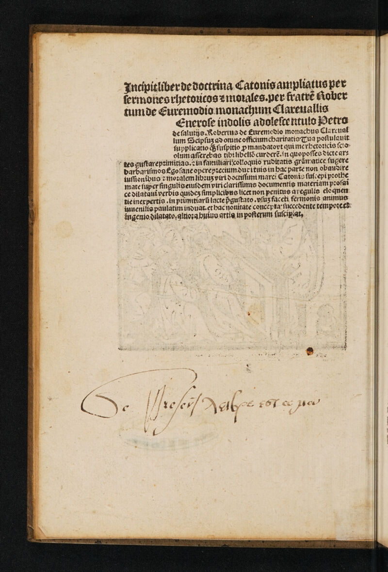 Intipitliber de dottrina Catonis ampliatus per ſermones rhetouicos z morales. ver fratrẽ Rober tumde CEuremodio monachum Clareuallis Enerole indolis adoleſtentulo Metro de ſalutijs. Kobertus de £uremcoto monachus Clarcuat lum Seipſuz ad omne offictumcharitatis Tua poſtnlauit ſupplicatio q; ſuſpitio ꝓ mandatovt qui me rhetoꝛicis ſcio | olum aſſerebas tib: libellõ curderẽ. in quopoſſes dicte ar⸗ tes guſtarepꝛimitlao.ꝛ in familiari colloquio ruditatis grãmatice ſugere barbariſmos f goſ ane operepꝛecium durituis in hac parte non obaudire tuſſionſbus ⁊ moꝛalem libꝛuʒ viri doctiſſimi marci Catonis ſuſcepi pꝛothe mate ſuper ſingulis eundem vtri clariſſimis documentis materiam pzofat ce dilataui verbis quideʒz ſimplicibns licet non penitus aregults eloquen tie inexpertis . in pꝛimitĩarũ lacte pᷣguſtato.vſuz faceti fermonis animus innenilts paulatim induat. et bac nonitate concet ta ſuccedente tempoꝛecd ingenio dilatato, alttoꝛa huius artis in poſterum ſuſcipiat, |