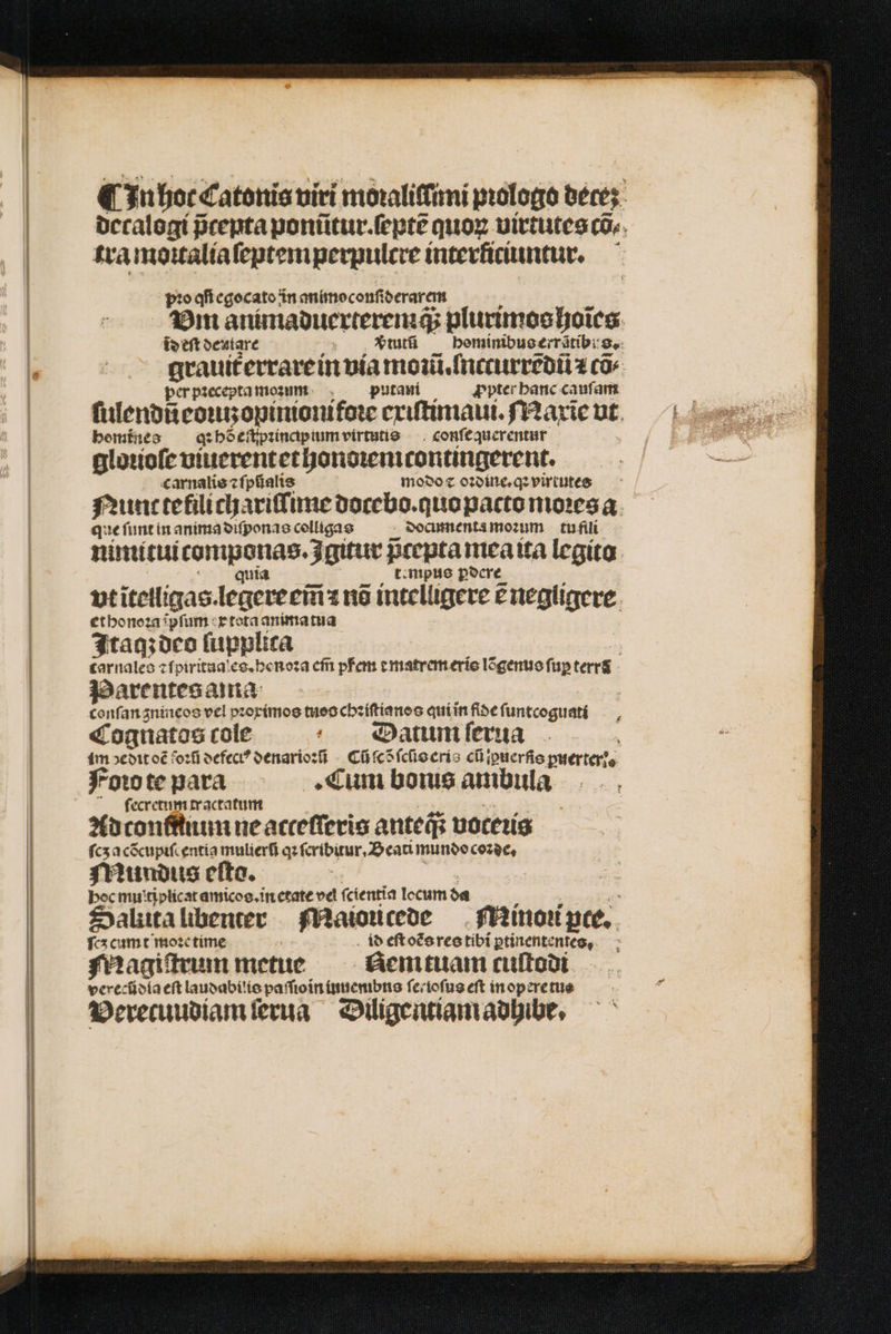 n hoc Catonis uiri moxaliffimi prologo dece: decalogi prepta ponũtur.ſeptẽ quor uirtutes cos. tra moitalia ſeptemperpulcre interkiciuntur. pꝛo qi egocato in animo confi derarem Vm animaduerteremä⸗ plurimos hoĩes id eſt dentare tutũ — bominibuoerrátib: S. grauit᷑ errare in via mot Instit l T cũõ⸗ per pꝛecepta mom putani ꝓpter hanc cauſam ſulendi eoutzopinionifoꝛe exiſtimaui. Maxie vt bemínes q hõ eſtpꝛincpium virtutis conſequerentur gloꝛioſe viuerentethonoꝛemcontingerent. carnalis ⁊ ſpũalis modo ⁊ oꝛdine.qꝛ virtutes Nunt tefilichariſſime docebo.quo pacto moꝛes a que ſunt in anima diſponas colligas documenta moꝛum tu fili nimitui componas.gitur pcepta mea ita legito ; quia t:mpie pocre vt ĩtelligas. legere em̃ 118 intelligere ẽ negligere et honoꝛa ipfum x tota anima tua Itaq; deo ſupplica | tarnales ⁊ ſpirituales.henoꝛa em̃ pfem ⁊ matrem eris lõgenus fup terrs Parentes ama conſan gnineos vel pꝛoximos tueo chꝛiſtianos quíinfibefuntcoguaté — , Cognatos cole Datum ſerua im dedit oẽ foꝛũ defect? denarioꝛi Cũ ſcõ ſcſis eris cũ iꝑuerſis ꝑuerter i. Foio te para Cum bons ambula ſecretum tractatum Ad conninum ne acteſſeris anteqs voceꝛis ſcʒ acẽcupiſcentia mulierfi qz ſeribitur. Beati mundo coꝛde. Mundus eſto. | | hoc mu'tiplicat amicos.in etate vel ſcientia locum da Saliita libenter Maiouicede Minoꝛi pte. fcx cumt moꝛe time id eſt oẽs res tibi ptinententeg, Magiſtrum metue em tuam cuſtodi verecũdia eft laudabilis paſſioin iuuembns ſe . ioſus eft in opere tus Verecuudiam ſerua Diligentiam adhibe.