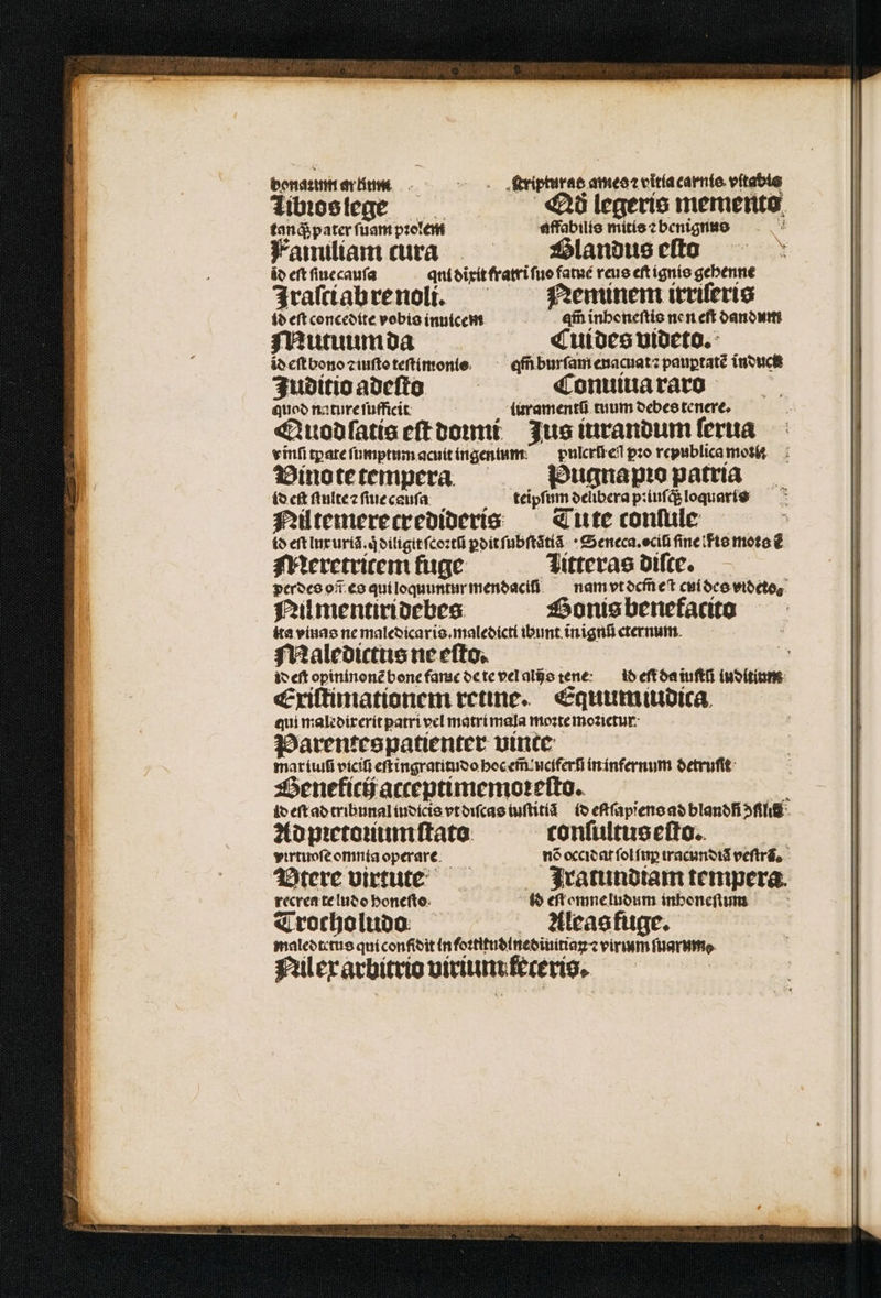 bonaꝛzum ar Him ye fripturae. ameoceltíacarnto vitable Tibꝛos lege 5 «26 legeris memento tanq; pater ſuam pꝛolem affabilis mitis ⁊ benignus Fanuliam cura Glandus eſto áo eft ſiuecauſa qni dixit fratri ſuo fatué reus eſt ignis gebenne jrafííabrenoli. — — Neminem irrileris id eft concedite vobia inuicem qm̃ inhoneſtis nen eft dandum Mutuumda Cui des videto. id eſt bono ꝛ iuſto teſtimonis an burſam enacuat⁊ pauptaté induct Juditio adeſto Conuiua raro quod nature ſufficit turamentũ tuum debes tenere, Quod ſatis eſt doumi Jus iurandum ſerua vinſi tꝑate ſumptum acuit ingenum pulcri eli pꝛo republica mos Vinote tempera Pugnapꝛo patria fo cft ſtnite ⁊ ſiue cauſa teipſum deñbera pꝛiuſcß loquaris Nil temerecredideris Tute conſule id eft lux uriã.qͥ diligit ſcoꝛtũ pdit ſubſtatiã Seneca. ociũ ine fis moto ⁊ẽ Mieretritem fuge litteras diſte. pereo os es qui loquuntur mendacii nam vt dem̃ eſt cui des videto⸗ Nil mentiridebes Go nis benekacito ita vinas ne maledicaris.maledicti ibunt inignũ cternum Maledictus ne eſto. 5 id eſt opininonẽ bone fame de te vel alis tene ¶ dd eſt da iuſtũ iuditium Exiſtimationem retine. Equum iudica qui maledirerit ꝑatri vel matri mala moꝛte moꝛietur. Parentespatienter vinte mar iiuũ viciũ eſt ingratitudo hoc em̃ uciferſ in infernum detruſit Geneficij acceptimemoꝛeſto. ; id eſt ad tribunal indicis vt diſcas iuſtitiã id eſtſapiens ad blandñ ili Ad pꝛetoꝛiumſtato tonſultuseſto. virtuoſe omnia operare nõ occidat ſol fup iracundiã veſtrã. Vtere virtute Jratundiam tempera. recren te ludo honeſto i$ eſt omne ludum inhoneſtum Trocholudo Aleas fuge. maledtetus qui confidit in foꝛtitudinediuitiaꝝ ⁊ virium furo. Nil ex arbitrio uirium keteris.