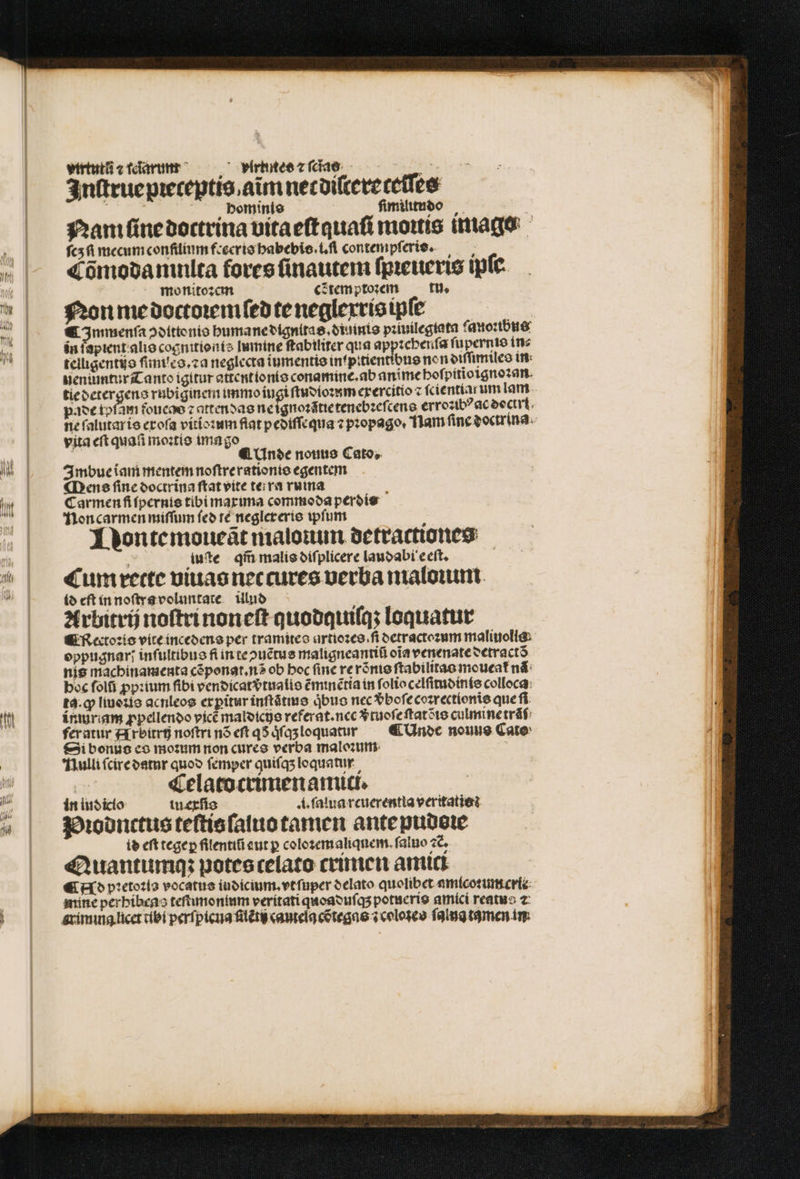 MW virtu cfdarumr^ — vlrtites 2⁊ cas „ Inſtrue pꝛeceptis aim nec diſtereceſſes hominis ſimilitudo Nam ſine doctrina vita eſtauaſi mois image ſcʒſi mecum confilium frecris habebis.i.ſi contempſeris. Cõmodamnlta force ſinautem ſpꝛeueris ipte. monitoꝛem c⁊tem ptoꝛem tu. Non me doctoꝛem ſed te neglexrisipſe € Immenſa ↄdittonis humane dignitas.diuinis pꝛiuilegtata ſanoꝛibus in fapient alis cognitionis lumine ſtabiliter qua apptcberifa ſupernis in⸗ telligentijs ſimucs.⁊a neglecta iumentis in pitientibus non diſſimiles in nenůumtur Tanto igitur attent ionis conamine. ab anime boſpitioignoꝛan tie detergens rubiginem immo fugi ſtudioꝛum exercitio ſcientiar um lam pace tofam fonce z attendas ne ignoꝛãtie tenebꝛeſcens erro:ibꝰ ac doctri ne ſalutaris exoſa vitioꝛum fiat pediſſequa ⁊ pꝛopago. lam finc doctrina vita eft quati moꝛtis ima go i ¶ Unde nouus Cato. Imbue iam mentem noſtre rationis egentem Mens ſine doctrina ſtat vite ter ra ruma Carmen fi ſpernis tibi maxima commoda perdis non carmen miſſum feo te neglereris ipfum Dontemoueãt malouun detractiones iuſte qm̃ malis diſplicere laudabi eeſt. | Cum rette viuas nec cures uerba maloꝛum id eſt in noſtra voluntate ulud Arbitrij noſtri noneſt quodquiſq; loquatur ¶ Rectoꝛis vite incedens per tramites artiozee.fi detractoꝛum maliuolis eppugnar; inſultibus fi in te ↄuẽtus maligneantiũ oĩa venenate detra ctõ nis machinamenta cẽponat.nõ ob boc finc re rõnis ſtabilitas moucat᷑ nã boc foli ꝓpꝛium fibi vendicatvᷣtualis ẽminẽtia in ſolio celſitudinis colloca ta. ꝙ liuoꝛis acnleos ex ꝑitur inſtãtius qbus nec vᷣboſe coꝛrectionis que fi. ínuriam ꝓpellendo vicẽ maldicis referat. nec vᷣtuoſe ſtatõis culmine tráf: feratur Arbitrij noſtri nõ eſt q qͥſqʒ loquatut ¶ Unde nouus Cato Si bonus co moꝛum non cures verba maloꝛum Nulli ſcire datur quod ſemper quiſqʒ loquatur | Celato crimen amici. in indicio iuexſis i. fatua rcuerentia veritatis: Piodnctus teſtis ſaluo tamen ante pudeꝛe is eft tegeꝑ flentiũ aut p coloꝛemaliquem. fatio 2C, Quantumqʒ potes celato crimen amici ¶ Nd pꝛetoꝛis vocatus iudicium.vt ſuper delato quolibet amicoꝛumcrii mine perhibeas teſtumonium veritati quoaduſqʒ potueris amici reatus ⁊ grimina licet tibi perſpicua ſlẽti cautela cõtegas ⁊ coloseo ſalna tamen in