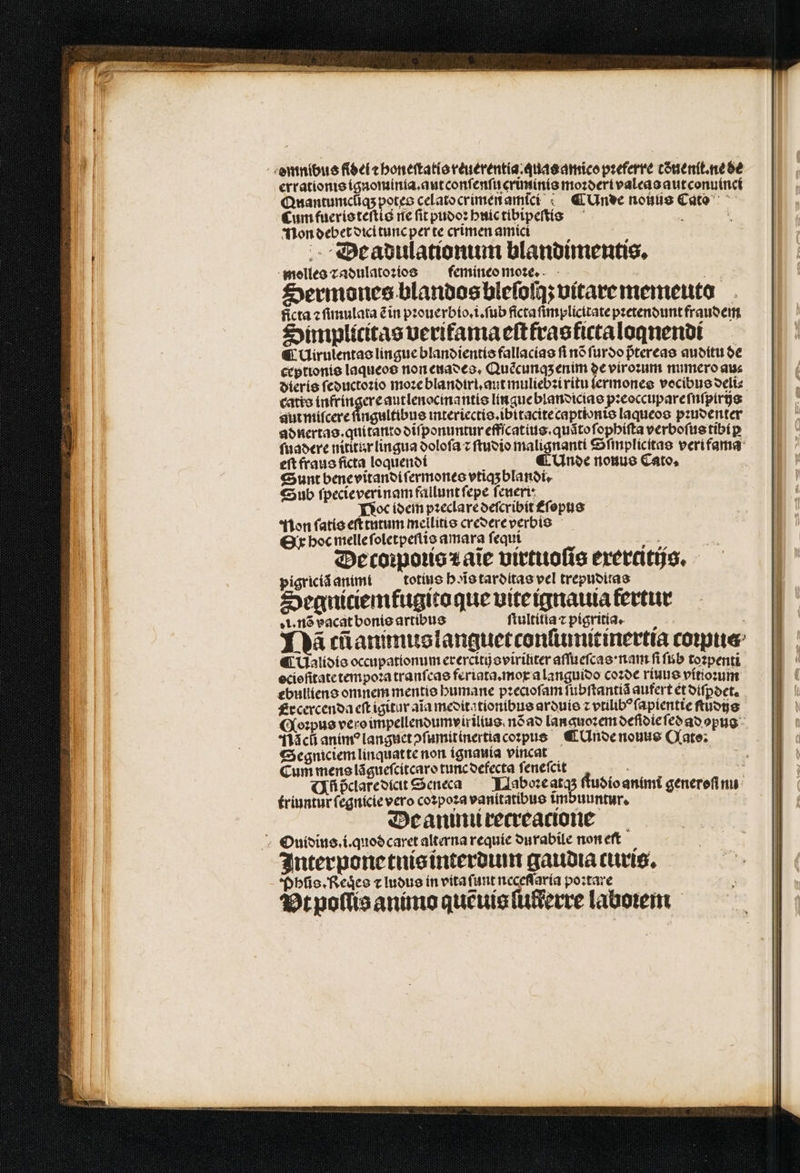 emnibus fidel ⁊ honeſtatis reuerentia.quas amico pꝛeferre tðnenſt.ne de errationis ignominia. aut conſenſu criminis moꝛderi valeas aut conuinci Quantuncilas potes celato crimen amici ¶Unde nouus Cato Cum fueris teſtis ne fit pudoꝛ huic tibipeſtis : : Non debet diei tunc per te crimen amici Beadulationum blandimentis. molles ⁊ adulatoꝛios femineo moꝛe. a Sermones blandos bleſoſq; vitarememeuto ficta ⁊ ſimulata ẽ in pꝛouerbio.i.ſub ficta ſimplicitate pꝛetendunt fraudem Simplicitas veriamaeſtfras ficta loqnendi € Uirulentas lingue blandientis fallacias fi nõ ſurdo p̃tereas auditu de ceptionis laqueos non euades. Quẽcunq; enim de viroꝛum numero aus catio infringere autlenocmantis lin gue blandicias pꝛeoccupare ſnſpirizs aut miſcere fingultibus interiectis.ibitacite captionis laqueos pꝛudenter adnertas. qui tanto diſponuntur effſcatius.quãto ſophiſta verboſus tibiꝑ ſuadere nititur lingua doloſa z ſtudio malignanti €finplicitas veri fama eſt fraus ficta loquendi ; ¶ (noe nouus Cato, Sunt bene vitandi ſermones vtiqʒ blandi. Sub ſpecie verinam fallunt fepe feueri: Noc idem pꝛeclare deſcribit ᷑ſopus ton fatis eft tutum mellitis credere verbis Or hoc melle ſoletpeſtis amara ſequi 7 E P De coꝛpoꝛis ⁊ aĩe virtuoſis exercitijs. pigriciã anini ¶totius hoĩs tarditas vel trepuditas Segniciemfugito que vite ignauia kertur i. nõ vacat bonis artibus ſtultitia ⁊ pigritia. Y à cũanimuslanguetconſiumitinertia comte ¶ Ualidis occupationum erercitij oviriliter aſſueſcas nam fi ſub totpenti ocioſitate tempoꝛa tranfcae feriata.mox a languioo coꝛde riuus vitioꝛum ebulllens omnem mentis humane pꝛecioſam fubftantia aufert et diſꝑdet. Ercercenda eſt igitur aĩa meditationibus arduis z vtilibꝰ ſapientie ſtudijs Nac anim? languet ↄſumitinertia coꝛpus ¶ Unde nouus Qato: Segniciem linquat te non ignauia vincat Cum mens lãgueſcitcaro tunc defecta ſeneſcit i i Qfüpderesíateenea — Nlaboꝛe AR ſtudio animt generefi nu triuntür ſegnicie vero coꝛpoꝛa vanitatibus imbuuntur. | De aninu recreacione Ouidius.i.quod caret alterna requie durabile non eft Interpone tnis interdum gaudia ruris, Phũis. Reqͥes ⁊ ludus in vita ſunt neceſſaria poztare Bt poſlis animo quẽuis ſuſterre laboꝛem
