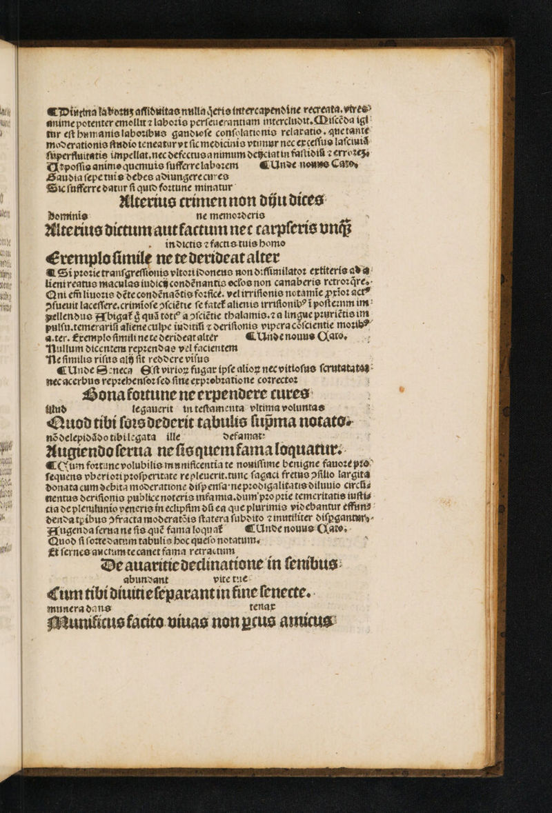 ¶ Diutina la boꝛuʒ aſſiduitas nulla qeris intercapendine vecreata, vivee» anime potenter emollit ⁊ laboꝛis perſeuerantiam intercludit. Qiſcẽda ig tur et hnmanis laboꝛibus gandioſe conſolationis relaxatio. aue tante moderationis ſtudio teneatur vt ſic medicinis vtunur nec exceſſus laſcmiã ſuperfluitatis impellat.nec defectusanimum deiciat in farttotfi c erroꝛcz / Ar poſſis animo quemuis ſufferre laboꝛem &amp; AUnde nouo Cato Baudia ſepe tuis debes adiungere cures Sic ſufferre datur fi quio foitune minatur Alterius crimen non diju dites Rominis f ne memoꝛderis n Alterius dictum aut factum nec carpferie vnc; in dictis ⁊ factis tuis homo Erxemplo ſimile ne te derideat alter Si pꝛoꝛie tranſgreſſionis vltoꝛi idoneus non diſſimilatoꝛ extiteris ad a lient reatus maculas iudicij condẽnantis oclos non canaberis rctrozdres- Qni em̃ liuoꝛis dẽte condẽnaẽtis fozficé. vel irriſionis notamĩe ꝓxĩoꝛ act? »fueuít laceſſere.crimĩoſe ↄſciẽtie fe fatet᷑ alienis irriſionibꝰ ĩ pofteznm im pellendus Abigat᷑ g quã totꝰ a ↄſciẽtie thalamis.⁊ a lingue pꝛuriẽtis im pulſu.temerariũ aliene culpe iuditiſ ⁊ deriſionis vipera coſcientie moꝛibꝰ d. ter. remplo ſimili ne te derideat alter ¶ Unde nouus Gato. Nullum dicentem repꝛendas vel facientem Ne ſimilis riſus alij ſit reddere viſus ¶ Unde Seneca Eſt virioꝝ fugar ipſe alioꝝ nec vitioſus ſcrutatatos nec acerbus repꝛehenſoꝛ fco ſine expꝛobꝛatione coꝛrectoꝛ f Hona foꝛtune ne erpendere cures legauerit in teſtamenta vltima voluntas uud Quod tibi ſoꝛs dederit tabulis ſupᷣma notatos nõ delepidãdo tibilegata ille defamar: Augiendo ſerua ne ſisquemfama loquatur. ¶ Cum foꝛtune volubilis munificentia te nouíflime benigne fauoꝛe pꝛo ſequens vberioꝛi pꝛoſperitate repleucrit.tunc fagaci fretus »filio largita donata cum debita moderatione diſpenſa · ne pꝛodigalitatis diluuio circñ⸗ nentus deriſionis publice noteris infamia.dum pꝛopꝛie temeritatis iuſti⸗ cia de plemitunio veneris in eclipſim dũ ea que plurimis videbantur effun⸗ dendatꝑibus ↄfracta moderatõis ſtatera ſubdito ⁊ inuttliter diſꝑgantur Augenda ſerna ne ſis quẽ fama loquak C Unde nouus Cato. Quod ſi ſoꝛte datum tabulis boc queſo notatum. Et ſernes auctum te canet fama retractum De auaritie declinatione in ſenibus | „„ abundant vite tue: Cum tibi diuitie ſeparant in fine ſenecte. munera dans tenax Munilicus facito viuas non ꝑcus amicus