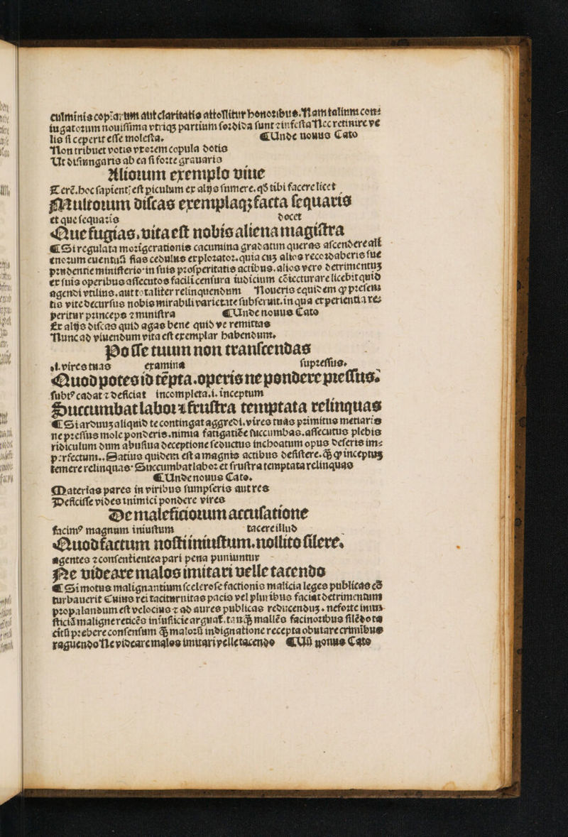 i culminis copia: um aut clarttatis attoſlitur benotibue TfLamtalimi cet iugatoꝛum nouiſſima vtriqʒ partium ſoꝛdida funt ⁊infeſta ec retinire ve lis ſi ceperit eſſe moleſta. ¶ Unde nouus Cato Non tribuet votis vxoꝛem copula dotis Ut diſiungaris ab ea ſi foꝛte grauario Alioium exemplo vine Terẽ᷑. hoc ſapient/ eſt piculum ex alijs ſumere.qð tibi facere licet Multoꝛum diſcas exemplaq; facta ſequaris et que ſ equaꝛis a H docet Aue tugias. vita eſt nobis aliena magiſtra ¶ Si regulata moꝛigerationis cacumina gradatum quer as aſcendere all ene ꝛum cuentuá fiae cedulus erploꝛatoꝛ.quia enʒ alios recoꝛdaberis ſue pꝛudentie miniſterio in fute pꝛoſperitatis actibus.alios vcro detrimentuz er ſuis operibus aſſecutos faciliceniura iudicium cõiecturare licebit quid agendi vtilins. aut totaliter relinquendum Noueris equis em ꝙ pꝛeſen tis vite decurſus nobis mirabili varietate ſubferuit.in qua erperientia reo peritur pꝛinceps ⁊ miniſtra ¶ Unde nouus Cato Er alijs diſcas quid agas bene quid ve remittas Nunc ad vluendum vita eft exemplar habendum. Po ſſe tuum non tranſcendas el. vires tuas examina t ſupꝛeſſus. 2 Auod potes id tẽpta. operis ne pondere pꝛeſſus. ſubtꝰ cadat ⁊ deficiat incompleta.i.inceptum Succumbat laboꝛæ fruſtra temptata relinquas €i Siardunz aliquid te contingat aggredi.vires tuas pꝛimitus metiaris ne pꝛeſſus mole ponderis. nimia fatigatiẽe ſuccumbas.aſſecutus plebis ridiculum dum abufiua oeceptione ſeductus inchoatum opus deleris im⸗ perfectum.. Satius quidem eſt a magnis actibue deſiſtere. q; ꝙ inceptuʒ temere relinqnas · Succumbatlaboꝛ et fruftra temptata relinquas ¶ Unde nouus Cato. Materias pares in viribus ſumpſeris aut res Deficiſſe vides inimici pondere vires De maleficionum accuſatione facim? magnum iniuſtum tacere illud Auodktactum noſtiiniuſtum.nollito ſilere. agentes ⁊ conſentientea pari pera puniuntur Ne videare malos imitari velle tacendo € Si motus malignantium ſceleroſe factionis malicia leges publicas có tur bauerit Cuius rei taciturnitas pacis vel plin ibus faciat detrimentum pꝛopalandum eft velocmo z ad aures publicas reducenduʒ. nefoꝛte inn ſticiã maligne rericẽs in ĩuſticie argnat᷑ tan q; malleo facinoꝛibus ſilẽdota citũ pꝛebere conſ enſum ds maloꝛũ indignatione recepta obutarecrimibue raguendo lle vidcare malos imuari velle tacendo C nonus Cato