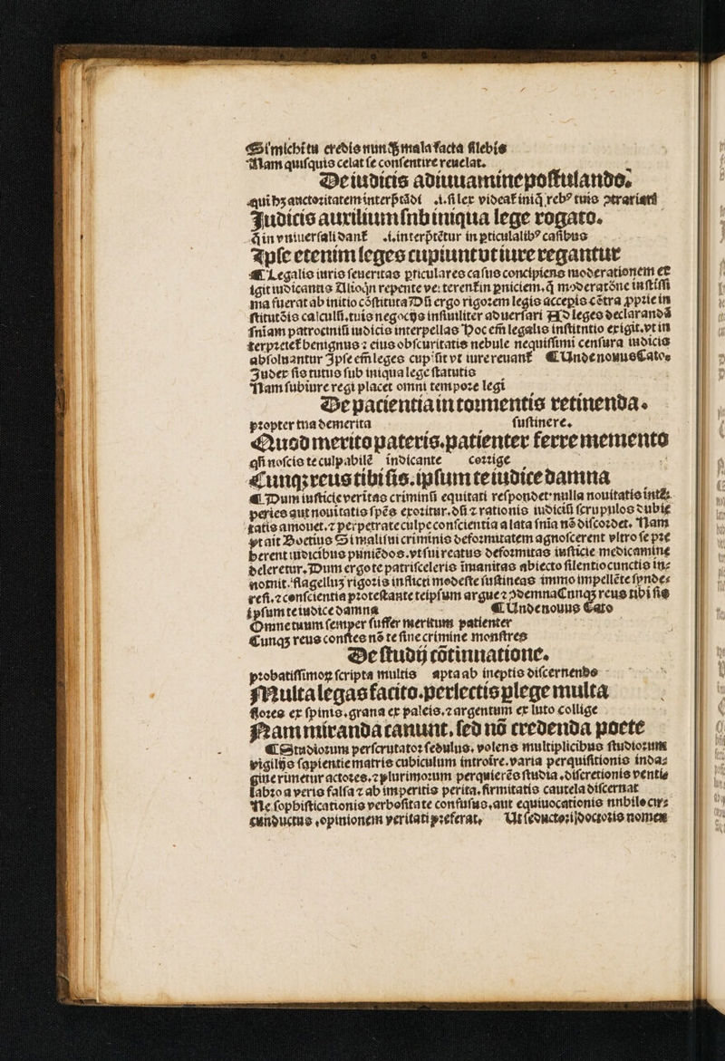 &amp;Simicbitu credis nun q mala Lacta flebis Mam quiſquis celat (e conſentire reuelat. De iuditcis adiuuaminepoſtulando. ui hʒ auctoꝛitatem interptadt filer vioeafínid reb? cute otraríetd Judicis auxiliumſnb iniqua lege rogato. —— Ain vntuerſalidank i. interp̃tẽtur in pticulalibꝰ caſibus Ipſe etenim leges cupiuntvt iure regantur ¶ Legalis iuris ſeueritas ꝑriculares caſus concipiens moderationem et igit iudicantis Alioqͥn repente ve: terentin ꝑniciem.q̃ mod eratöõne inſtiſſi ma fuerat ab initio còſtituta Dũ ergo rigoꝛem legis acceꝑis cẽtra ꝓpꝛie in ſtitutõis caſculſi.tuis negocijs inſimiliter aduerſari Ns leges declarandã fniam patrociniũ iudicis interpellas Hoc em̃ legalis inſtitntio exigit.vt in terpꝛetet benignus ꝛ eius obſcuritatis nebule nequiſſimi cenſura iudicis abſoluantur Ipſe em̃leges cupititvt iure reuan ¶ Unde nouue Cato. uber ſis tutus ſub iniqua lege ſtatutis | ! Nam ſubiure regi placet omni tempoze legt Be patientia in toꝛmentis retinenda. topter tua demerita A ſiuſtinere. dk Quod merito pateris.patienter ferre memento qi noſcis te culpabilè indicante coꝛꝛige 88 ji Cunq; reus tibiſis.ipſum cetubice damna peries aut nouitatis ſpẽs crozitur.ofí ⁊ rationis iudiciũ ſcrupulos subi atis amouet.⁊ perpetrate culpe conſcientia a lata ſnĩa nõ diſcoꝛdet. Ham pt ait Boetius Simaliſui criminis defoꝛmitatem agnofcerent vltro ſe pae berent indicibus puniẽdos.vtſui reatus defoꝛmitas iuſticie meoicamíne deleretur. Dum ergo te patriſceleris ĩmanitas abiecto ſilentiocunctis in⸗ notnit . flagelluz rigoꝛis inflicti modeſte ſuſtineas immo im pellẽte ſpnde⸗ refi.⁊ conſcientia pꝛoteſtante teipſum arguez ↄdemnaCunq; reus ribi fie ſpſum te iudice damna | ¶ Undenouus Cato Omne tuum ſemper ſuffer meritum patienter | Cunqʒ reus conſtes nõ te fine crimine monſtres De ſtudij cõtinnatione. pꝛobatiſſimoꝝ fcripta multis apta ab ineptis oifcernenbo Multa legas facito.perlectis plege multa floꝛes ex ſpinis.grana ex paleis.⁊ argentum ex luto collige Nam miranda canunt.ſed nó credenda poete ¶ Studioꝛum perſcrutatoꝛ ſedulus. volens multiplicibus ſtudioꝛum vigilijs ſapientie matris cubiculum íntrotre.varia perquiſitionis inda⸗ gine rimetur actoꝛes.⁊plurimoꝛum perquierẽs ſtudia.·diſeretionis ventíe labꝛo a veris falfa ⁊ ab imperitis perita.firmitatis cautela diſcernat Ne ſophiſticationis verbofitate confuſus.aut e nnbilo cir⸗ cunductus.opinionem veritati pꝛeferat. Ut ſeducto:idoctoꝛis nomen