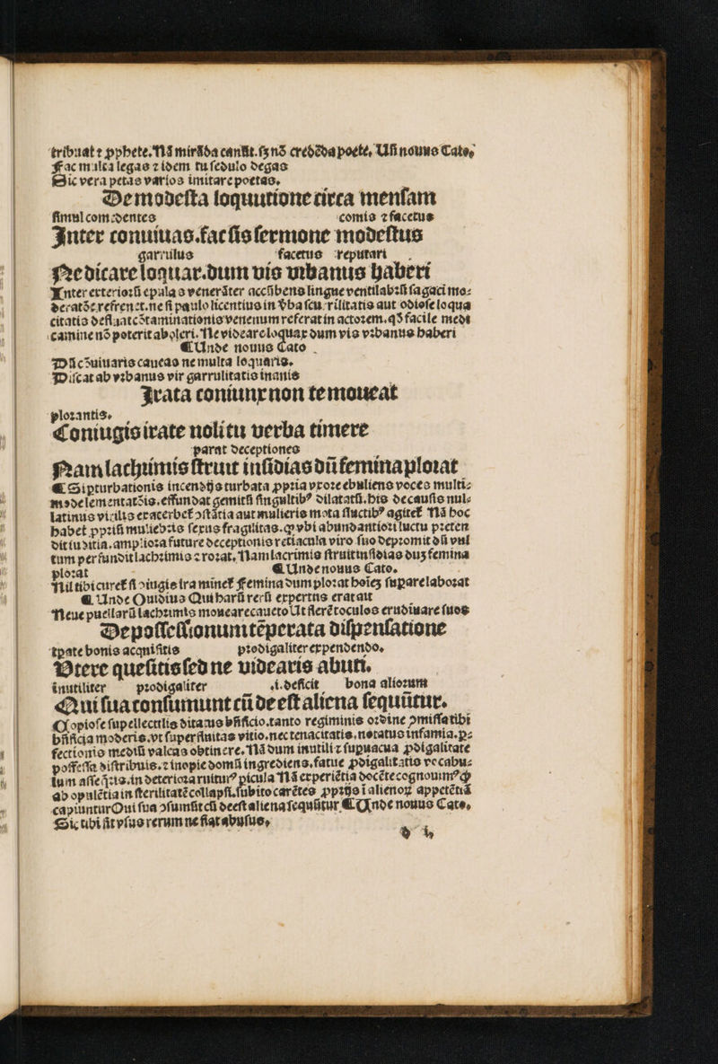 | ] t | tribuat : ꝓphete. Na mir da cant. ſs nõ credẽda poete. Ufi nouus Cate, frac multa legas z idem tu ſedulo degas Dic vera petae varlos imitare poetas. De modeſta loquutione ceca menfam fimul com edentes | comis ⁊ facetus Inter conuiuas fac ſis ſermone modeſtus garrulus facetus reputari Ne dicare loquar.dum vis urbanus haberi LTnuter erxterioꝛũ epula s venerãter accñbens lingue ventilabꝛũ ſagaci mo⸗ deratde refrenet. ne ſi paulo licentius in vba ſcu rilitatis aut odioſe loqua citatis deflaatc Staminationis venenum referat in actoꝛem.qð facile medi o Unde nouus Di cdõuiuaris caueas ne multa loquaris, Diſcat ab vꝛbanus vir garrulitatis inanis Irata toniunx non te moueat ploꝛantis. VM Á Coniugis irate nolitu uerba timere „Parat deceptiones : Nam lachꝛimis ſtruit inſidias dũfeminaploꝛat € Sipturbationis incendijs turbata ꝓpꝛia vxoꝛe ebuliens voces multi mode lementatõis.effundat gemítfi ſingultibꝰ dilatatũ. his decauſis nul: latinus vitilis eracerbet᷑oſtãtia aut mulieris mota ſluctibꝰ agitet᷑ T1à boc habet ppꝛiũ mulieb:is ſexus fragiitas.ꝙ vbi abundantioꝛi ictu pꝛeten dit lu ditia.amplioꝛa future deceptionis retiacula viro ſuo depꝛomit dũ val tum per funditlachꝛimis ⁊ roꝛat. Namlacrimis ſtruitinſdias duʒ femina ploꝛat : ¶ Unde nouus Cato. E ll tibi curet᷑ ſi oiugis ira minef Femina dum ploꝛat hoĩeʒ fuparelabozat €. Unde Ouidius Qui harũ rerũ expertns erat ait ; Neue puellarũ lachꝛimis mouearecaueto Ut flerẽtoculos eruotuare ſuos Depoſleſſionumtẽperata diſpenſatione tꝑpate bonis acqniſitis pꝛodigaliter erpendendo. Btere queſitis ſed ne videaris abuti, inutiliter ꝛodigaliter i. deficit bona alioꝛum Qui ſua tonſumunt cũ de eſt aliena ſequũtur. Copioſe ſupellectilis ditaus bfiſicio. tanto regiminis oꝛdine ↄmiſſa tibi bñfica moderis. vt faperfluitas vitio.nec tenacitatis. notatus infamia.ꝑ⸗ fectionis mediũ valcas obtinere, na dum inutili⁊ ſupuacua ꝓdigalitate poffeſſa diſtribuis.ꝛ inopie domũ ingrediens. fatue ꝓdigalitatis vecabu⸗ lum aſſe is. in deterioꝛa ruiturꝰ ꝑicula Nã erperiẽtia docẽtecognommꝰch ab opulẽtia in ſterilitatẽ collapſi. ſubito carẽtes pp39e1 alienoꝝ appetẽtiã capiuntur Oui fua ofumfitcti deeſt alie na ſequũtur ¶ Unde nonus Cate, Sic tibi ſit vſus rerum ne flat abuſus, *