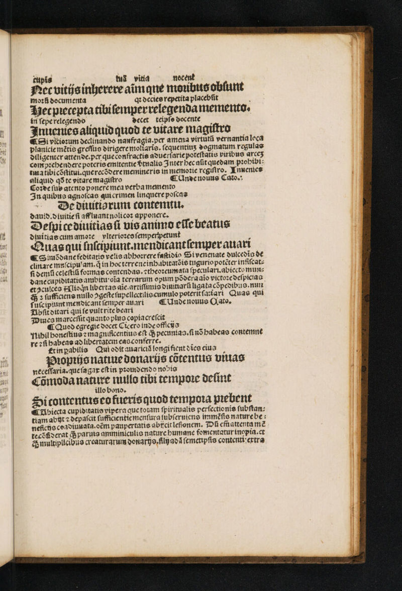 eupis , tu vitíd nocent Net vitijs inherere aim qué morbus oblunt moꝛũ documenta qꝛ decies repetita placebtit Vecpiecepta tibifempertrelegenba memento. in ſepe relegendo decet teipſo docente Inuenies aliquid quod te vitare magiſtro € Si vitiorum declinando naufragia. per amena vírtuti vernantia loca planicie mẽtis greſſus dirigere mollaris. ſequentiuʒ dogmatum regulas diligenter attende. per que confractis aduerſarie poteſtatis viribus arces com pꝛehendere poteris emitentie vᷣtnalis Inter bec aũt quedam pzobtbi: tita tibi cõſtitui. que recõdere memineris in memoꝛie regiſtro. Innenies aliquid qð te vitare magiſtro € Unde nouus Cato. Coꝛde ſub atento ponere mea verba memento In quibus agnoſcas qui crimen linquere poſcas De dinitisrum contemtu. dauld. diuitie fi affinant noli coꝛ apponere. Deſpicediuitias ſi vis animo eſſe beatus dinitias cum amoꝛe vlterioꝛes ſemperpetunt Auas qui ſnſcipiunt.mendicantſemper auari € Simẽdane feditatis velis abhoꝛrere faſtidio Si venenate dulcedĩs de clinare muſcipulam.q̃ in hoc terrene inhabitatõis tugurio potẽter infiſcat⸗ ſi demũ celeſtiũ foꝛmas contendas. ⁊theoꝛeumata fpeculart.abíccto mum dane cupiditatis ambitu-oía terrarum opum põderaaĩo victoꝛe deſpictas et ↄculces Alioqͥn libertas aĩe.artiſſimis dinitiarſi ligata cõpedibus. nun qq; 2 ſufficiens nullo ↄgeſte ſupellectilis cumulo poterit ſatiari Quas qui fu(cipiunt mendic ant ſemper auari ¶ Unde nouus Qato. Abſit ditari qui ſe vult rite deari Des marceſſit quanto plus copiacreſcit €i Quod egregie vocet Cicero inde officujs | flibil honeſtius ⁊ magnificentius eſt q; pecuntas.ſi nó habeas contemne re ⁊ſi habeas ad libertatem eas conferre. Et in ꝑabilis Qui odit auaricid longi fient dies eius Piopiijs natiue donarijs cõtentus viuas neceſſaria. que ſagax eſt in pꝛoudendo nobis Cõmoda nature nullo tibi tempore deſint illo bono. Si contentus eo fueris quod tempora prebent ¶ Abiecta cupiditatis vipera que totam ſpiritualis perfectionis ſubſtan⸗ tiam abt ⁊ depaſcit ſufficientie menſura ſubſerniens immẽſis nature be⸗ neficijs coadiuuata.oẽm panpertatis abtcitlefionem. Dũ em̃ attenta mẽ recõſderat d$ paruis amminiculis nature humane fomentatur inopia.ct cd multipllcibus creaturarum donarijs. fili ada ſemetipſis contenti: extra