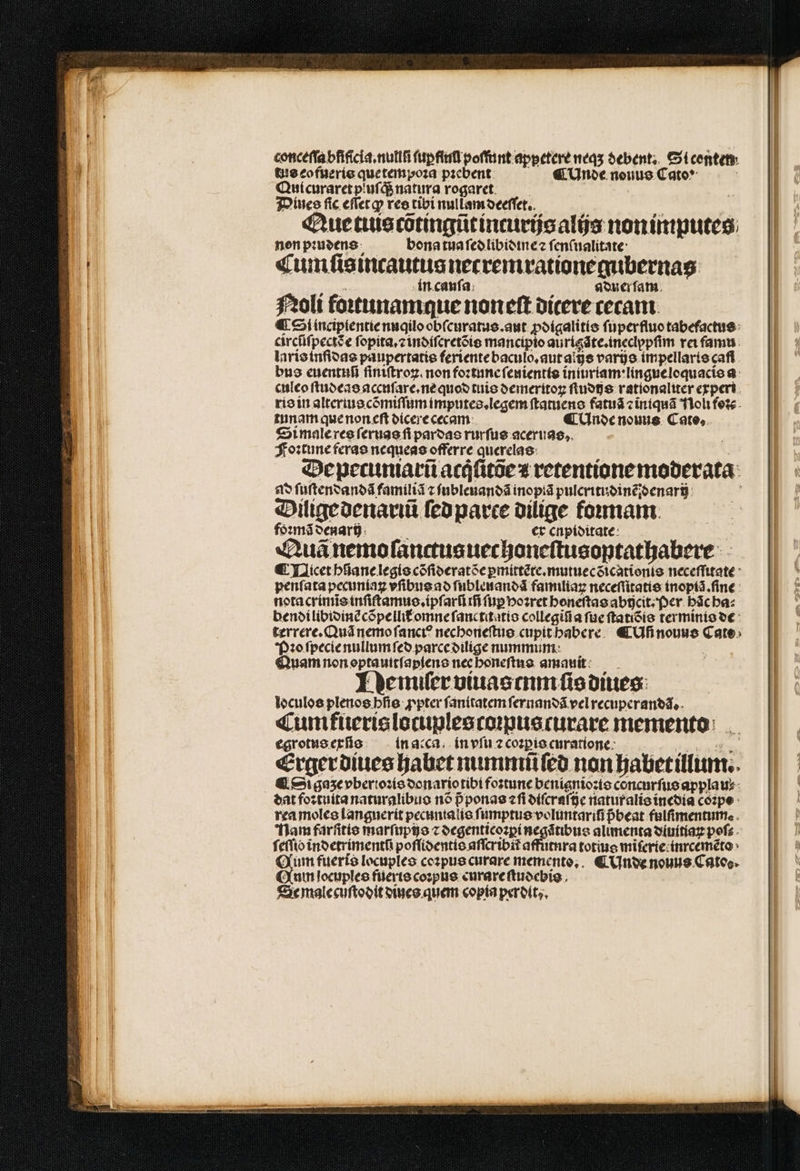 conceſſa bfificia.nullfi ſup fiuũ poffint appetere neqʒ debent. Si conten tus eofueris que tempoꝛa pꝛebent ¶ Unde nouus Cato“ ; Quicuraret pluſq; natura rogaret. | Dines fic eſſet ꝙ res tibi nullam deeſſet. Que tuis cõtingũt incurijs alijs non imputes non pꝛudens bona tua ſed libidine z ſenſualitate Cumſisincautus necremrationegubernas in cauſa aduer ſam Noli foꝛtunamque noneſt dicere cecant. ¶ Sl incipientie nuqilo obſcuratus.aut ꝓdigalitis ſuperfluo tabefactus circũſpectꝭ e ſopita.⁊ indiſeretõis mancipio aurigãte.ineclypſim rei famu laris inſidas paupertatis feriente baculo.aut alijs varijs impellaris caf bus euentuũ fintítrog. non foꝛtune ſenientis iniuriam : lingue loquacis a culeo ſtudeas accuſare.ne quod tuis demeritoꝝ ſtudijs rationaliter experi ris in altertus cõmiſſum imputes.legem ſtatuens fatuã ⁊ iniquã Noli foꝛc tunam que non eſt dicere cecam ¶ Unde nouns Cate, Si male res ſeruas fi pardas rurſus aceruas. Foꝛtune feras nequeas offerre querelas De pecuniarũ acqͥſitõe ⁊ retentione moderata ad ſuſtendandã familiã z ſubleuandã inopiã pulcritudinẽdenarij Dilige denarꝛũ ſed parte dilige formam foꝛmã denariz er enpiditate Quã nemo ſanctusuechoneſtusoptathabere ¶ Qicet hſiane legis cõſideratõe ꝑmittẽte.mutuecdicationis neceſſitate penſata pecuniaꝝ vſibus ad ſubleuandã familiaꝝ neceſſitatis inopiã.ſine nota crimĩs inſiſtamus.ipſarũ rfi fnpbozret honeſtas abijcit. Per hãc ha⸗ bendi libidinẽ cõpellit᷑ omne ſanctitatis collegiũ a ſue ſtatiõis terminis de terrere. Quã nemo ſanciꝰ nechoneſtus cupit habere ¶ Uß nouus Cate Pꝛo ſpecie nullum ſed parce dilige nummum | Quam non optauitſapiens nec honeſtus amauit Demiſer viuas eum ſis diues loculos plenos hſis ꝓpter ſanitatem ſernandã vel recuperandã. Cum fueris locuplescoꝛpuscurare memento egrotus exſis in acca. in vſu ⁊ coꝛꝑis curatione Erger diues habet nummũ ſed non habet illum. ¶ Si gaze vberioꝛis donario tibi foꝛtune benignioꝛis concurſus applau⸗ dat foꝛtuita naturalibus nõ pᷣ ponas ⁊ ſi diſcraſije natur alis inedia coꝛpe rea moles languerit pecuntalis ſumptus velüntarifi pᷣbeat fulſimentum. Nam farſitie marfupitjo z degenticoꝛꝑi negãtibus alimenta diuitiaꝝ poſ⸗ ſeſſibò indetrimentũ poſſidentis aſſcribit affutura totius miſerie inrcemẽto Qum fueris locuples coꝛpus curare memento. € Unde nouus Cato. Qum locuples fueris coꝛpus curare ſtudebis Se male cuſtodit dines quem copia perdit,