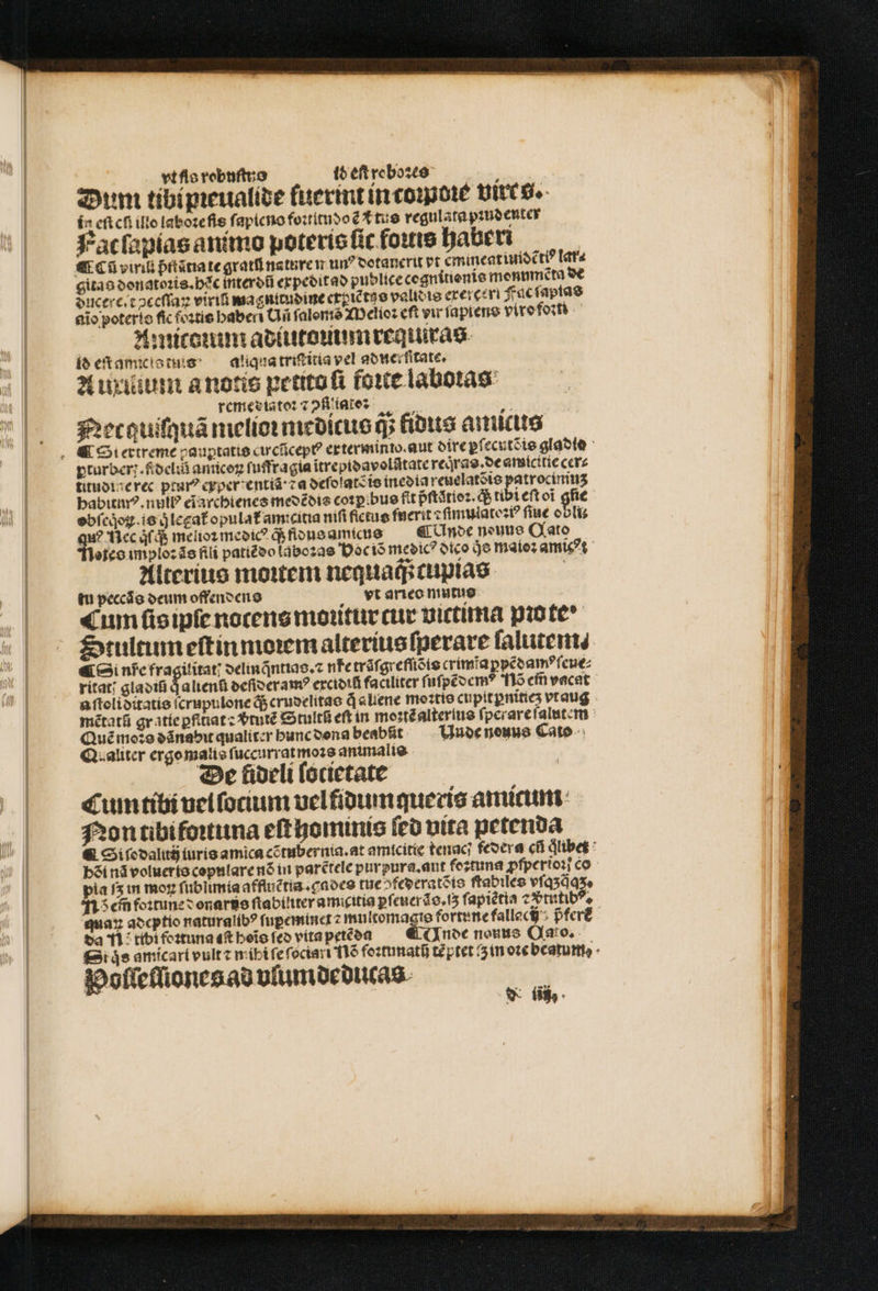 vt fis robuſtuo id eſt reboꝛes a Dum tibi pieualide fuermt in tome Uitt g. í n eftcfi ilto laboꝛe fis ſapieno foꝛtitudoẽ tus regulata pꝛudenter Fat ſapias animo poteris ſic foꝛtis haberi e Cũ vint pntãtia te grati nature m un? votanerit vt emineatundẽttꝰ lar⸗ gitas donatoꝛis. bc interdũ expedit ad publiceccanitiente monumeta ducere . toceſſaꝝ viriũ magnitudine expiẽtuo validis ereres Fuc ſapias aĩo poterio fic foꝛtis haberi Uñ ſalonis Melioꝛ cft vu ſapiens viro foꝛm Amitcum adiutomunrequras id eſt amico tums — a'iqua triſtitia vel adnerſitate. A uxittum a notis petito ſi foie laboras remesdiatoꝛ ⁊ ↄſiliate: 2: Net quiſquã nielioꝛ medicus q; fidus auucluis &amp; Si extreme pauꝑtatis circũcept exterminio. aut dire ꝑſecutõis gladie titudine rec pturꝰ cyper entíá: za deſ dlatẽ is inedia reuelatẽis patrocininʒ babitnuꝰ. null eĩarchienes medẽdis coꝛpibus fit pftátíoz. q; tibi eft oi gſie obſeqͥoꝝ. is q̊ legat᷑ opulat᷑ amicitia niſi fietus fnerit ⁊ ſimulatoꝛiꝰ fiue obolis qu? Nec (d melioꝛ medicꝰ q; fidus amicus er Unde neuue Qato otes imploꝛ ãs fili patiẽdo laboꝛas Hoc iõ medicꝰ dico je maioꝛ amic?t ^ Alterius moitem nequaq; captas tu peccáo deum offendens vt arieo mutus s, «um ſisipſe nocens moꝛitur cur vittima pio te^ Stultum eſtin moꝛem alterius ſperare ſalutem⸗ ¶ Si nfe fragilitat delinq̃ntias.⁊ ne trãſgreſſiõis crimĩaꝑpẽdamꝰ ſeue⸗ ritat; gladiũ qͥ alienũ deſideramꝰ excidiũ faciliter ſuſpẽdemꝰ 1 em̃ vacat aſtoliditatis ſcrupulone q; crudelitas d «liene moꝛtis cupitꝑnitieʒ vt aug mẽtatũ gratíe ꝑfitiat : vᷣtutẽ Stultũ eſt in moꝛtẽ alterlus ſperare ſalutem Quẽ moꝛs dãnabit qualiter hunc dona beabũt Unde neuus Cato d. aliter ergo malis ſuccurrat moꝛs animalis De lideli lotietate Cum tibi vel ſocium vel fidum queris amicum Non tibi foꝛtuna eſt hominis fco vita petenda &amp; Si ſodalitij iuris amica cẽtubernia.at amicitie tenaci federa ci dlibet : b&amp;i nã volueris copulare nó in parẽtele purpura. aut feztuna ꝓſperioꝛi co pia fs in moz ſublimia affluẽtia.gades tue ^feecratéio ſtabiles vſqʒq̃qʒ. 115 em foꝛtune donarus ſtabiliter amicitia pf euerãs.iʒ ſapiẽtia ⁊ ꝓᷣtutibꝰ. quaꝝ adeptio naturalibꝰ fupeminct 2 multomagis fortune fallacij pfer a n tibi foꝛtuna eſt beio fco vita petẽda € nde nouus Qao, Siqͥs amicart vult ⁊ mihi ſe ſociari 116 foꝛtunatij tẽ ptet i in oꝛe beatum Polleſliones ad vlumdeducas i N fü,