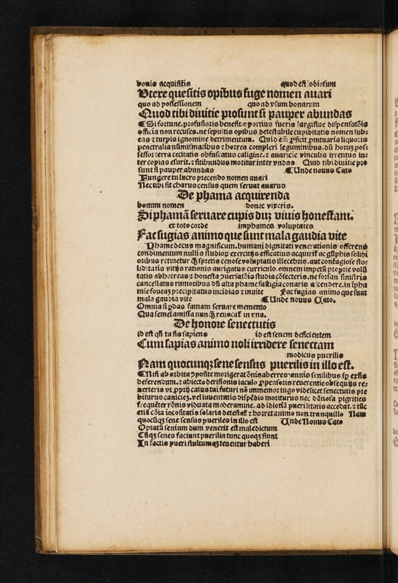 bonis acquiſitis quo^ eft odioſum Btere queſitis opibus fuge nomen auari quo ad poſſeſſionem quo ad vſum bonarum Quod tibidiuitie pꝛoſuntſi pauper abundas € Si foꝛtune.pꝛofuſioꝛis benefſtio portius fueris largiflue diſpenſatõis officia non recuſes.ne ſepuſtis opibus deteſtabile cupidꝭitatis nomen ſub⸗ eas ⁊ turpis ignomine detrimentum. Quid ei Apt de liquo:is penetralia nũmiſmatibus z hoꝛrea compleri leguminibus.dũ hoꝛuʒ poſ⸗ ſeſſoꝛ terra cecitatis obfuſcatus caligine.⁊ auaricie vinculis irretitus in⸗ ter copias eſurit.⁊ fſitibnndus moꝛitùr inter vndas Qund tibi diuitie pꝛo ſunt ſi pauper abundas : ¶ Unde nouus Cate HNHungere tu lucro pꝛecendo nomen anari Nectibi ſit charus cenſus quem ſeruat auarus De phama acquirenda bonum nomen doncc vixeris. Siphamã ſeruarecupis du viuis honeſtam. ex toto coꝛde imphames voluptates Facſugias animo que ſunt mala gaudia vite Nhame decus magniſicum.humani dignitati venerationis offerens condimentum nullis ſtudioꝝ exercitis efficatius acquirit᷑ ac giiphis ſolidi oꝛibus retinetur ; ſpꝛetis cenoſe voluptatis illecebꝛis.aut cont᷑agioſe fto: lidꝛtatĩs vitijs rationis aurigatus currícilo.emnemmpcetfi pꝛepꝛie voli tatis abhoꝛreas ⁊ bonefta ↄuerſatõis ſtudia cõſecteris.ne foꝛſan ſiniſtris cancellatus rumoꝛibus di alta phame faſtigiaconaris aſcendere.in ĩpha miĩe foueaʒ pꝛecipitatus incidias ⁊ inuite Fac fugias animo que ſunt mala gauota vite ¶ Unde nouus Qato. Omnia ſiꝑdas famam ſeruare memento Qua ſemelamiſſa nunq; reuecat᷑ in vna. De honoꝛe ſenectutis id eft aff tu ſis ſapiens io eſt ſenem deficlentem Cum ſapias animo noliirridere ſenectam modicus puerilis Nam quocunq:ſeneſenſus puerilis in illo eſt. € Mi ab oꝛbita ↄpoſite moꝛigerat nis aberres · annĩs ſenilibus ſꝑ erfis deferendum.⁊ abiecto deriſionis iaculo ꝓpenſoꝛis reuerentie obſequis re: nerteris vt ꝓpꝛij calus tui futuri né umano: tugo videlicet ſenectutis pꝛe biturus cantcieʒ. vel iuuentutis diſpẽdio moriturus nec dãnoſa pigrities frequéter rõnis viduata moderamine. ad idiotiã puerilitatis accedat.⁊ tũc €tiá cõia iocoſitatis ſolaria deteſtat᷑ ⁊ hoꝛretanimo non tranquillo Ham quocſiqʒ fene ſenſus pueriles in ulo cft Unde NHonus Cate Optatã fentum dum venerit eſt maledictum Cfíqs ſenes faciunt puerilia tunc quoqʒ fiut Tn factis pueri ſtultumaʒ ten entur baberi