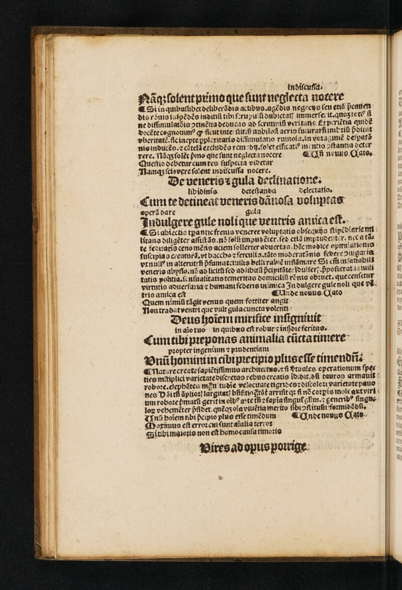3533 : ; indiſcuſſa Nägzlolentpumo que ſunt neglecta nocere &amp; Si inqmbuſubet deliberãdis actibus. agẽdis negocys feu etiá pcauen dis ronis luſpẽdẽs inditiũ tibi fuu dubictan immerſer it. qnaz tct? fi ne diſſimulatõis ↄtinẽttia deducas ad faritieifl veritati £ periẽtia quidẽ docẽte cognouimꝰ ꝙ ſicut inte tite unbiloß acrio fumrarfi imb ꝛiũ pdicat vberitatẽ.fic inepte ꝑplexitatis diſimulatio rmnola. in voꝛagimẽ deſpatõ nis inoucéo.z citelã eccindẽs rem di.ſolet eſficatꝰ mentis ↄſtantia octer rere. Nãq; ſolẽt pmo que ſunt neglecta nocere Un neuns Qato, Queſtio debetur cum res ſuſpecta videtur 5 Namqʒ ſciovere ſolent indiſcuſſa nocere, De venerisꝛ gula declinatione. libidinis deteſtanda delectatlo. Cum te detineat veneris dãnoſa voluptas operã dare gula : Indulgere gule nolique uentris amica eft. ¶ Siabiectie tpanticfrenio veneree voluptati obſequijs ſtipẽdiarle mi litans diligẽter aſſiſtãs.nõ ſelũ impuecter.fee etiã impꝛudenter. nec tã⸗ te feduatis ceno mẽtis aciem ſollerter aduertas hc medice opunlationis ſuſcipia s creatur. et baccho ⁊ ferculis.tãto moderatẽnis federe iuga is. vrnuil? in alterutrñ pfamatctuilie belli rab inflãmare Sti cfü mfattabill . veneris abyſſo.nõ ao lictth fco ad libitũ pᷣcipitãte foutfer] ppoſterata iuili tatis poltia.ſenſualitatis temeritas domiciliũ rẽnis obꝛuet. que cenſetur trío amica eit «oe nouus C(ato Quem nimiũ tãgit venus quem foꝛtiter angit: Nontradatventri que vult gulacuncta volent : Deus hoĩem mirifice inſigmuit in aiotuo in quibus eft robur? inſidie feritas. Cum tibi pꝛeponas animalia cũctatimere pꝛopter ingenitum ⁊ pꝛudentiam : 2 Vnũhomimi in cibipꝛecipiopluseſſe timendit. i nature create ſapiẽtiſſimus architectus.⁊ ſi €tualee operationum ſpes ties mitiplici varietate diſcretas rebus creatis ĩdidit dñ cauroo armat roboꝛe.elephãtes min tudĩe velocitate tigridesꝛdiſcoloꝛi varietate pauio - nes Hoi th ãplioꝛi largitat; bfífitio Grát arriſit qꝛ ſi nõ coꝛpis mole autviri um roboꝛe pmatũ gerit in oĩbꝰ arte tfi ⁊ ſapĩa ſingul aim. generibꝰ ſingn⸗ loꝝ vebeméter pᷣſidet quẽ qʒ oĩa viuẽtia merito fibiↄſtituũt foꝛmidãdſi. (Xn boiĩem tibi pcipto plus ette timẽdum &amp; Unde nouus Ae. Maximus eſt erroꝛ cui ſunt aĩalia terroꝛ | Sitibimaioʒis non eft homo cauſa timoꝛis Vires ad opus poirige z2 D A acd