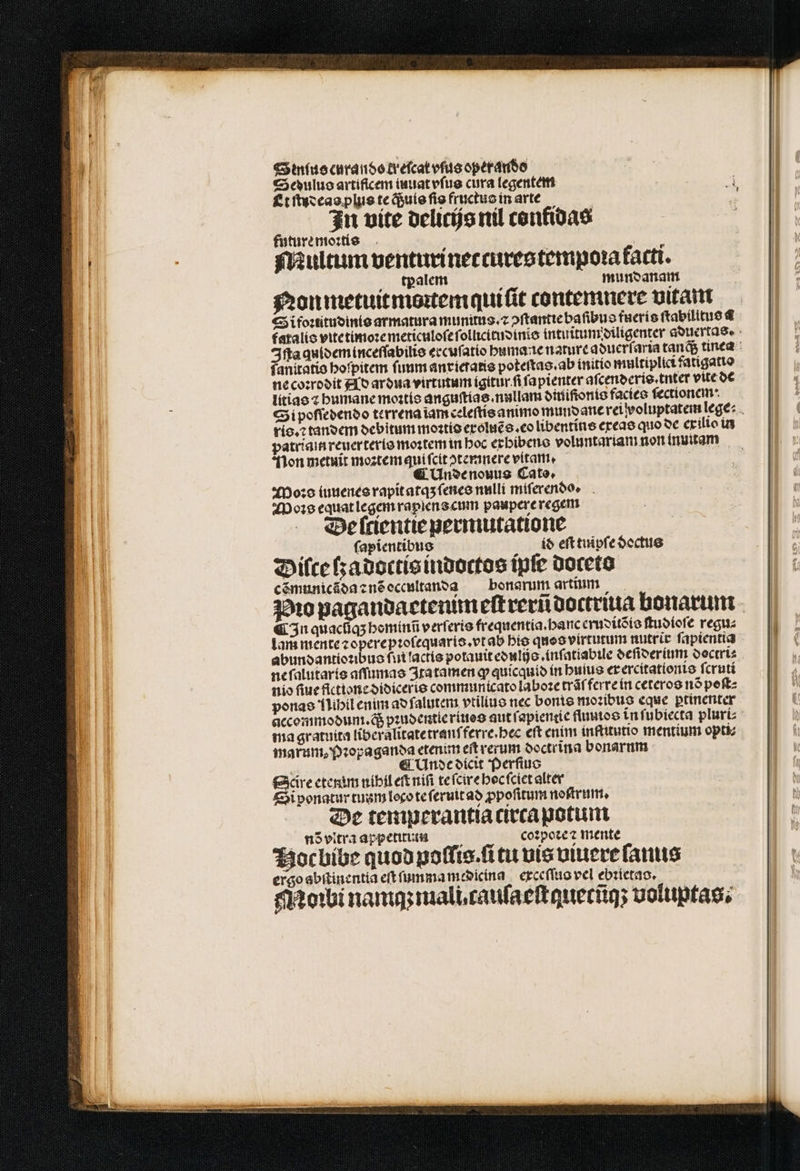 Sinus curando kreſcat vſus operando Sedulus artificem iuuat vſus cura legentem e Et ſtudeas plus te q; uis fig fructus in arte . In vite delicijs nil confidas future moꝛtis f ! Multum venturinectures tempora farti. tpalem mundanam Non metuit moꝛtem quiſit contemnere vitam Si foꝛiitudinis armatura munitus.⁊ ↄſtantie baſibus fueris ſtabilitus 4 fatalis vite timoꝛe meticuloſe ſollicitudinis intuitumdiligenrer aduertas. Iſta quidem inceſſabilis ercuſatio huma tc nature aduerſaria tanq; tinea fanitatio hoſpitem ſuum anxieraris poteſtas. ab initio multiplici fatigatte ne coꝛrodit Ad ardua virtutum igitur ſi ſapienter aſcenderis.tnter vite de litias ⁊ humane moꝛtis anguſtias. nulla oitiifionte facies ſectionem· Si poſſedendo terrena ĩam celeſtis animo mund ane rei woluptatem lege: . ris.⁊ tandem debitum moꝛtis exoluẽs.eo libentíte exeas quo de exilio in patriain reuerteris moꝛtem in hoc exbibens voluntariam non inuitam Non metuit moꝛtem qui ſcit ↄꝛtemnere vitam. | ( Undenouus Cato. Moꝛs iuuenes rapit atqʒ ſenes nulli miſerendo. Mos equat legem rapiens cum paupere regem a Be ſcientie permutatione 1 ſapientibus id eſt tuipſe doctus Diſce ſzadoctis indoctos tpfe doceto cẽmunicãda ⁊ nõ oceultanda bonarum artium Pio pagandactenimeſtrerũ doctriua bonarum Cn quacũq; heminũ verſeris frequentia.hanc eruditõis ſtudioſe regu⸗ | lam mente ⁊ opere pꝛoſequaris.vt ab bio quos virtutum nutrir fapientia abundantioꝛibus fu lactis potauit edulijs.inſatiabile deſiderium doctri⸗ ne ſalutaris aſſumas Itatamen ꝙ quicquid in buius er ercitationis ſcruti nio fiue fictione didiceris communicato laboꝛe trãſ ferxe in ceteros nó poſt⸗ ponas lihil enim ad ſalutem vtiliuo nec bonis moꝛibus eque ꝑtinenter accommodum. d pꝛudentie riues aut ſapientie fluuios in ſubiecta pluri⸗ ma gratuita liberalitatetranſferre. hec eft enim inſtitutio mentium opti⸗ marum, Pꝛopaganda etenim eit verum doctrina bonarum 5 ¶ Unde dicit Perſius Scire etenim nihil eſt niſi te ſcire hoc ſclet alter Si ponatur tuum loco te ſeruit ad ꝓpoſitum noſtrum. De temperantia circa potuit nõ vitra appetitus coꝛpoꝛe ⁊ mente Hoc bibe quod poſſis.ſi tu vis viuere fanis ergo abſtinentia eft ſumma medicina exceſſus vel ebꝛietas. Mobi nam mali, cauſaeſtquetũg; voluptas.
