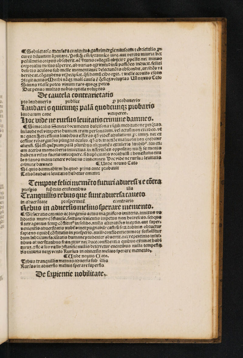 f Sobꝛietatio menſura contentus gaſtrimergie nauſeam ⁊ ebꝛietatis qv cures diluumumã putare. Poſiq; cin tezannico iure. aut verins miuria bcc peſlilentia coꝛpus obſederit.oẽ vᷣtutis collegiũ abijcir⁊ ꝓpellit. nec mimo coꝛpoꝛalis motus tẽperire.ad varias egritutudinũ paffisco inducit.felliti doloꝛis aculeos fub melle momentamnec delectatiõis abſcondit. arridẽs vt ↄtegit acutas Moꝛbi nãqʒ mali caufa e qͥcũqʒ voluptas Uñ nouus Cato Sanns vt eſſe peteo vinum raro queq; potes Dat penas multas nobis optata voluptas De cautela contrarietatis pꝛo laudaueris publice * ꝓ pꝛobaueris Taudaris quicunq; palã quodtunq; piobaris laudatum cane vituperes. Hot vide ne rurſus leuitatis crinune damnes. € Simoꝛalis Senece documenta dulciſona vigili meditatione percas in laude vel vituperio humanarum perſonazum. vel actuſi non excedes. vf ne quen q; erceſſtuis laudibus efferas q5 videt᷑ adulatiom pim. nec ex ceſſiue redargutẽis pungas aculeo. q5 a detractiõc malmola non creditur alien. Si tñ quẽpiam palà pluribus aliquotiẽs extulexis laudibꝰ. ſeu eti⸗ am acerba momoꝛderis inuectiua. in aſſertiões oppoſitas nudi ſermonis babenavifus fueris intoꝛquere.ſi duphcitatis vocabulfi z benertatie titu los ſanos manutenere volueris ꝛ indemnes Hoc vide ne rurſus leuitatis crimine damnes i ¶Unde nouus Cato Si quis damnabit mihi quod pꝛius ante pꝛobauit Talis laudatoꝛ leuitatis habetur amato: Tempoꝛe lelitimemẽto futuriaduerſi s ecõtra pꝛoſpis ſuß tuis eriſtentibus tla Tranquillis rebus que ſuntaduerſa caueto in aduerſitate pꝛoſperitatẽ econtrario chus in aduerũs melius ſperare memento. &amp; St ſocratis catonis ac diogenis actus magnificos imitcris.innixus va lidioꝛis nro cõſtantie.foꝛtune ſeuientis impetus non hoꝛreſcas.ſedqua fitetragonue femp cõſtitutꝰ in ſolido. nulla alteratiõis ineptia. aut ſuper⸗ nenientis aduerfitatis nubilo inerpugnabile caſtrũ foꝛt.tudinis obꝛuctur ſapiens equidẽ cõſtitutis in pꝛoſperis . nulloconſidennietnmoꝛe ſuſtollitur dum lub:icum facilitatis humane pꝛudenter aduertit.nccrepentinis inſuls tibus ad uerſttatibus frangitur nec duceconfidentia quibus extimat habt turuz.⁊ſic a ſuo valloↄſtantie nullis drterretur enentibus nulla tempeftg. tis ininria neas vento Kurſus in aduerſis melius fperave momentos. (Inde nonus Oato. : Tebus tranqaillis metuas aduerſa ſub ulis Rurſus in aduerſis melius ſperare ſuperſis De lapientie nobilitate.