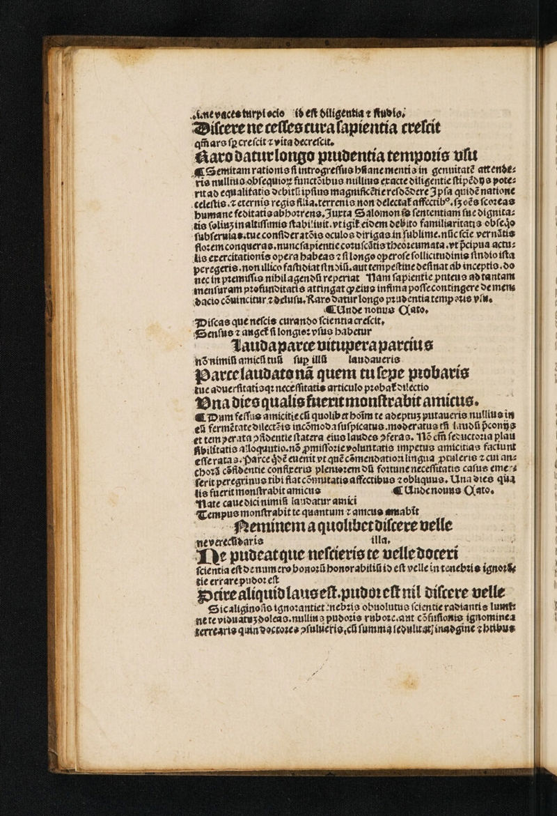 4unteacteturplocio (Seftolligentiaefublo, —— Diſcere ne ceſles cura ſapientia crelcit qm̃ ars ſꝑcreſcit ⁊ vita decreſcit. Karo daturlongo pꝛudentia tempoꝛis ufu ¶ Semitam rationis fi introgreſſus hſiane mentis in gennitat? att ende⸗ vie nulliuo obſequioꝝ functõibus nullius exacte dilitgentie ſtipẽdijs pote⸗ rit ad equalitatis debitũ ipfius magnificẽtiereſdõdere Ipſa quidẽ natione celeſtis.⁊ eternis regis filia.terrenis non delectat᷑ affectibꝰ.ſʒ oẽs ſcoꝛeas bumane feditatis abhoꝛrens. Juxta Salomon is fententiam fuc dignita⸗ tis ſolinʒ in altiſſinis ſtabi iuit.vtigit᷑ eidem debito familiaritatis obfejo ſubſeruias. tue conſideratõis oculos dirigas in ſublime.nũc ſcie vernãtis floꝛem conqueras.nuncſapientie coꝛuſcãtis theoꝛeumata. vt pcipua actu⸗ lis erercitationis opera habeas fi longo operoſe ſollicitudinis ſindio iſta peregeris. non illico faſtidiat ſtndiũ.aut tempeſtine deſinat ab inceptio. do nec in pꝛemiſſis nihilagendũ reperiat Nam ſapientie pnteus adtantam menſur am pꝛofunditatis attingat ꝙ eius infima poſſecontingere de men dacio cõuincitur ⁊ deluſu. Rare oattirlongo pꝛudentia temperie vlu. | | | ¶ Unde notius Qato. Diſcas que neſcis curando ſcientia creſcit. Senſus ⁊ auget᷑ ſi longtez vſus babetur Lauda parce vituperaparcius nð nimiũ amicſ tus ſup ill laudaueris Parce laudato nã quem tu ſene pꝛobaris tue aduerſitatisqꝛ neceſſitatis artículo pꝛobat᷑ dilectio Vna dies qualis fneritmonſtrabitamicus. ¶ Dum feſſus amicitie cſi quolibetboim te adeptuʒ putaueris nullius in e fermẽtate dilectõis incõmodaſuſpicatus.moderatus rfi Liuofi pᷣconijs et tem per ata ↄſidentie ſtatera eius laudes ↄferas. 116 em̃ ſeductoꝛia plaut Rbilitatis aloquutio.nõ ꝓmiſſoꝛie voluntatis impetus amicitias faciunt eſſe ratas parce qͥdẽ euenit vt quẽ cõmendatioꝛi lingua ꝓtaleris ⁊ cui an⸗ choꝛã cõfidentie confireris plenioꝛem ot foꝛtune neceſſitatis cafue eme⸗⸗ ſerit peregrinus tibi flat cõmutatis affectibus zobliquue, Una dies qua lis fuerit menſtrabit amicus x^ « Unde nouus Qato. Mate caue dici nimiũ laudatur amici Tempus monſtrabit te quantum z amcus amabit , RNeminema quolibetdilcere velle ne verecldaris illa. * Ye pudeatque neſcieris te velle doteri ſcientia eſt de numero bonoꝛũ honorabiliũ id eft velle in tenebꝛis ignoꝛẽ⸗ tie errare pudoꝛ eſt bu Stire aliquidlauseſt.pudoꝛeſt nil diſcere velle Sicaliginoſio ignoꝛantiet : nebꝛis obuolutus ſclentie radiantis Tunt ne te viduatuʒ doleas.nullius pudoꝛis ruboꝛe.ant cõfuſionis ignominea terrearis quin doctoꝛes ↄſuluẽris ci ſumma ſedulitat inadgine ⁊ htibus