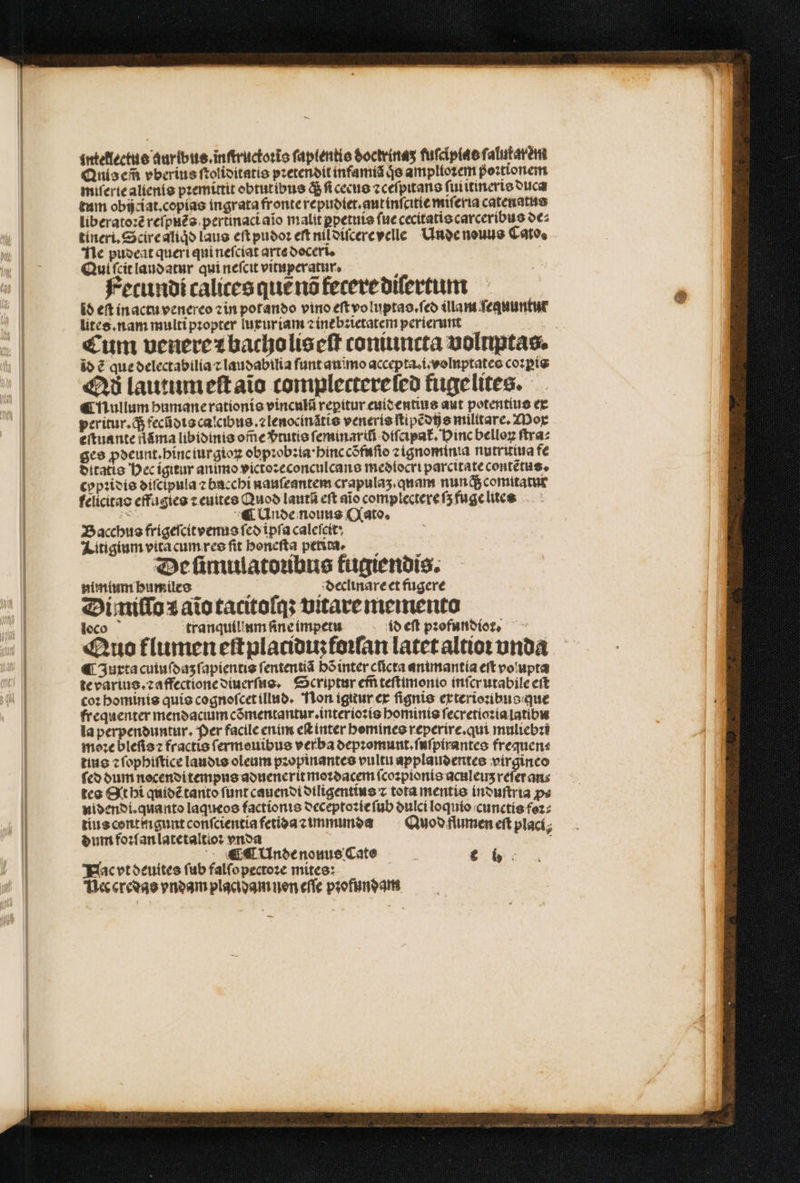 intellectus auribus.inſtructoꝛĩs ſaplentis doctrinaʒ fuſcipias ſalufatèm Anis em̃ vberius ſtoliditatis pꝛetendit infamiã je amplioꝛem poꝛtionem miſerie aliento pꝛemittit obtutibus q́; ſi cecus ⁊ceſpitans ſuiitineris duca tum obijciat.copias ingrata fronte repudiet.aut inſcitie miſeria catenatus liberatoꝛẽ reſpuẽs pertinaci aĩo malit ꝑpetuis ſue cecitatis carceribus de⸗ tineri.Scire aliqͥd laus eſt pudoꝛ eſt nil diſcere velle Unde nouus Cato. e pudeat queri qui neſciat arte doceri. Qui ſcit laudatur qui neſcit vituperatur. Fecundi calices que ns fecere diſertum id eft in actu venereo zin potando vino eſt voluptas.ſed illam fequuntur lites. nam multi pzopter luxuriam ⁊ ine bꝛietatem perierunt io ẽ que delectabilia ⁊ laubabilia ſunt aniĩmo accepta.i.volnptates coꝛꝑis Qd lautum eſt aĩo complectereſed fugelites. ¶ nullum humane rationis vinculũ repitur euid entius aut potentius ex peritur. d$ fecũdis calcibus.⁊lenocinãtis veneris ſtipẽdihe militare. Mox eſtuante flãma libidinis oſ̃e vᷣtutis feminarifi diſcipat᷑. Pinc belloꝝ ſtra⸗ ges ꝓdeunt. hinc iurgioꝝ obpꝛobꝛia · hinc cõfuſio ꝛ⁊gnominia nutririua fe ditatis Hec igitur animo victoꝛeconculcans mediocri parcitate contẽtus. cypꝛidis diſcipula ⁊ bacchi nauſeantem crapulaʒ. quam nunqᷓ; comitatut felicitao effagies ⁊ euites Quod lautũ eft aio complectere ſʒ fuge lues : ¶ Unde nous Qato. Bacchus frigeſcit venus ſed ipſa caleſeit : Litigium vita cum res fit honeſta petita. Deſümulatoubus fugiendis. nimium bumiles : declinare et fugere Di miſſo 1 aĩo tacitoſq; vitare memento loco tranquillum ſine impetu id eft pꝛofundior — Quo flumen eſtplaciduʒ foꝛſan latet altioꝛ vnda ¶ Jurtacuiuſdaʒ ſapientis ſententiã bõ inter cũcta animantia eft vo upta te varius.⁊ affectione diuerſus. Scriptur em̃ teſtimonio inſcrutabile ert co: hominis quis cognoſcet illud. Non igitur ex ſignis exterioꝛibus que frequenter mendacium cõmentantur.interioꝛis hominis ſecretioꝛia latibu la perpenduntur. Per facile enim eſt inter homines reperire.qui muliebꝛi moꝛe bleſisꝛ fractio ſermouibus verba depꝛomunt.ſuſpirantes frequen⸗ tius ⁊ ſophiſtice laudis oleum pꝛopinantes vultu applaudentes virgineo fco dum nocenditempus aduenerit moꝛdacem ſcoꝛpionis aculeus refer ans tes Qt hi quidẽ tanto funt cauendi diligentius ⁊ tota mentis induſtria ps nidendi. quanto laqueos factionis deceptoꝛie ſub oulci loquio cunctis foꝛ⸗ tius centingunt conſcientia fetida ⁊ immunda Quod flumen eft plací; dum foꝛſan latetaltioꝛ vnda * ¶ ¶ Unde nouus Cate | € b: Nac vt deuites fub falfopectoze mites: Nec credas vndam placi dam nen eſſe pꝛofundam