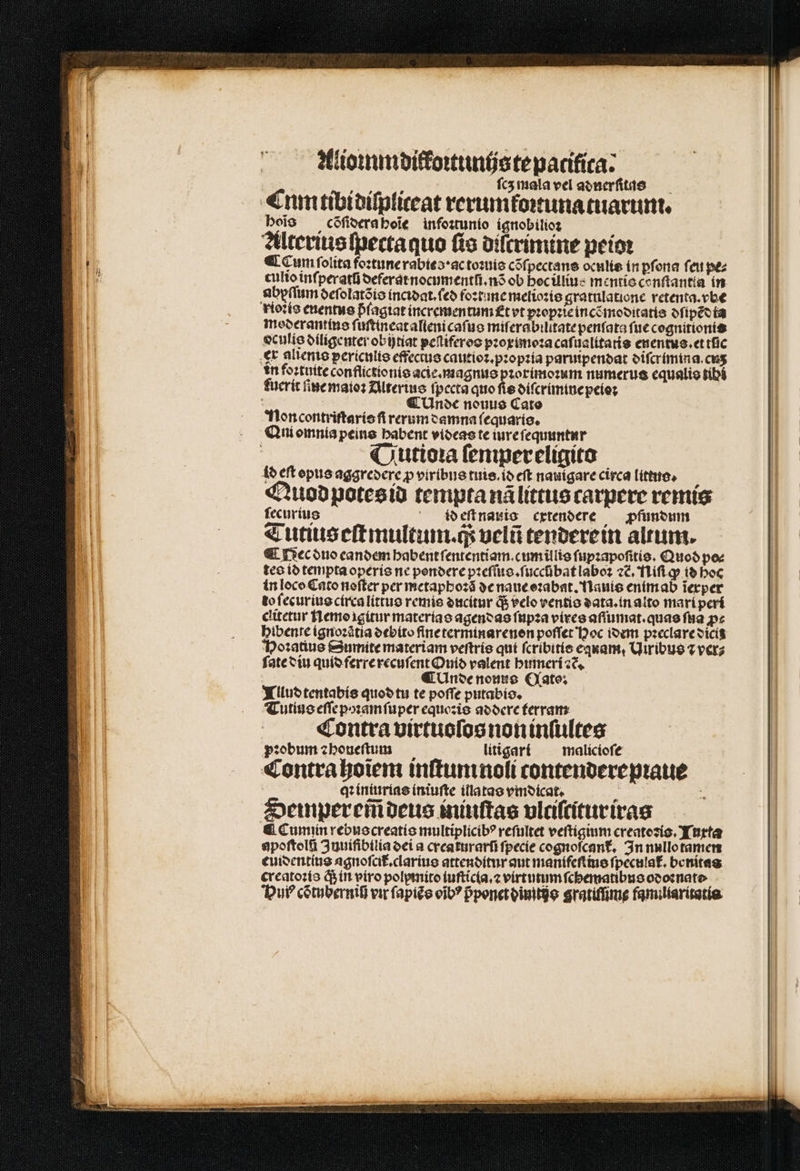 Alioꝛmm difkoꝛtunijs te pacifica: ſcʒ mala vel adnerſitas Cnm tibi diſpliceat rerum koꝛtunatuarum. boio cõſidera hoĩe infoꝛtunio ignobilioꝛ Alterius fpectaquo ſis diſtrimine peioꝛ ¶ Cum folita foꝛtune rabies · ac toꝛuis cõſpectans oculis in ꝑſona ſeu pe⸗ culio inſperatũ deferat nocumentſi.nõ ob hoc illius mentis conſtantta in abyſſum delolatõis incꝛdat.ſed foꝛtune melioꝛis gratulatione retenta.vbe rioꝛts enentus píagiat incrementum et vt pꝛopꝛie incẽmoditatis dſipẽdta moderantius ſuſtineat altenicaſus miſerabilitate penſata fuc cognitionis oculis diligenter obi)tiat peſtiferos pꝛoximoꝛa caſualitatis enentus.et tlic ex alienis periculis effectus cautioꝛ.pꝛopꝛia paruipendat diſcrimina.cuʒ in foꝛtuite conflictionis acie. magno pꝛorimoꝛum numerus equalis tibi fucrit ſine maioꝛ Alterius fpecta quo fie diſcrimine peioꝛ «Unc nouus Cato Noncontriſtaris ſi rerum damna ſequaris. Qni omnia peins babent videas te iure ſequuntur Qutioꝛa ſempereligito id eft opus aggredere p viribus tuis. id eſt nauigare circa littuo. j Quod potes id tempta nã littus carpere remis ſecurius id eſt nauio cxtendere pfunoum md 4 ^ Eod d Tutiiseſtmultum. q; velũ tendere in altum. ¶ Nec duo eandem habent ſententiam. cum illis ſupꝛapoſitis. Quod pee tes id tempta operis ne pondere pꝛeſſus.ſuccũbat laboꝛ ⁊c̃. Niſi ꝙ id boc in loco Cato noſter per metaphoꝛã de naue oꝛabat. Nauis enim ab ĩexper to ſecurius circa littus remis ducitur q; velo ventis data.in alto mari peri clitetur Nemo igitur materias agendas ſupꝛa vires aſſumat.quas ſua p« hibente ignoꝛatia debito fine terminarenon poſſet Hoc idem pꝛeclare dicis Hoꝛatius Sumite materiam veſtris qui ſcribitis equam, Uiribus ⁊ ver⸗ ſate diu quid ferre recuſent Ouid valent humeri ꝛc. ¶ Unde nouus Qato: Tllud tentabis quod tu te poffe putabis. Tutius eſſe poꝛam ſuper equozie addere terram Contra virtuoſos non inſiltes pꝛobum ꝛ houeſtum litigarr malicioſe Contra hoĩem inſtum noli tcontenderepꝛaue qꝛ iniurias iniuſte illatas vmdicat. | Semperem̃ deus iniuſtas vlciſcitur iras &amp; Cumin rebuscreatis multiplicib? reſultet veſtigium creatoꝛis. Tuxta spoftelti Juuifibilia dei a creaturarũ fpecie cognofcant, In nullo tamen euidentius agnoſcit᷑.clarius attenditur aut manifeſtius ſpeculat᷑. benitaa greatoꝛis q; in viro polpmito ſuſticla.⁊ virtutum ſchematibus odoꝛnato Hui cõtuberni vir ſapiẽs oĩbꝰ pponet dino gratiſſime familiaritatia
