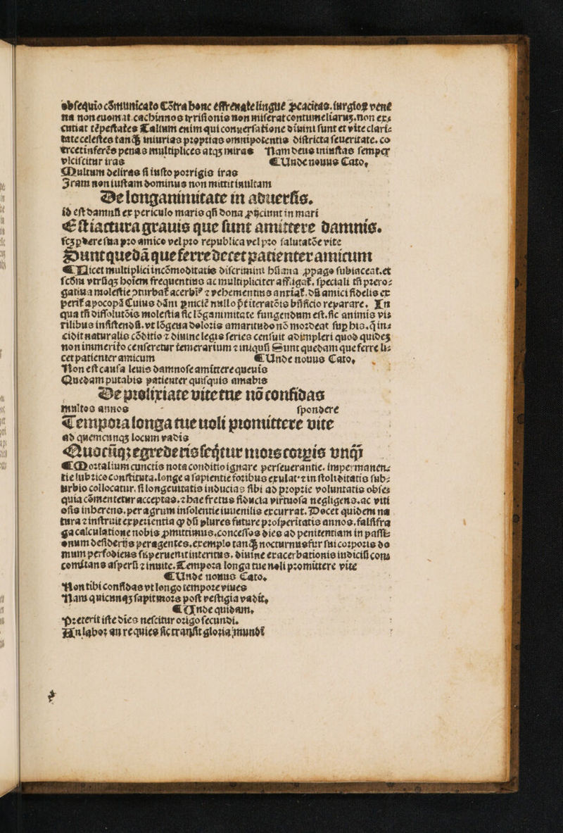ebfequio cõmunicato Cõtra bonc effrenate lingue ꝓcacitas.iurgioꝶ vene na non euomat cachinnos trriſionis non miſerat centumeliarus.non ex: cutiat tẽpeſtates Tallum enim qui conuerſatione d ivini funt et vite clari⸗ tate celeſtes tan d$ iniurias pꝛoptias omnipotentis diſtricta ſeueritate. co ercetinferẽs penas multiplices atqʒ miras lam deus ininſtas ſemper vlciſcitur iras : ¶ Unde nouus Cato, Multum deliras ſi iuſto poꝛrigis iras | Iram non iuſtam dominus non mittit inultam De longaninutate in aduerlis. id eſt damnũ ex periculo maris qfí dona ꝓiciunt in mari Eſtiactura grauis que ſunt amittere damnis. ſczꝑdere ſua pꝛo amico vel pꝛo republica vel pꝛo ſalutatõe vite Suntquedã que ferre decet patienter amicum ¶ Qicet multiplici incõmoditatis diſcrimini hũana ꝓpago ſubiaceat.et ſcdm vtrfíq5 hoĩem frequentius ac multipliciter affigat᷑.ſpeciali tf pꝛero⸗ gatiua moleſtie ↄturbat᷑ acerbi? z vehementis anxiat᷑.dũ amici fidelis ex perit᷑ apocopã Cuius dãni pnicté nullo pᷣt iteratõis bfifidioreparare, In qua tſi difſolutõis moleſtia fic lõgammitate fungendum eft.fic animis vi: rilibus inſiſtendũ.vt lõgeua doloꝛis amaritudo nõ moꝛdeat ſuꝑ his.q̃ in⸗ cidit natur alis cõditio z diuine legis ſeries cenſuit adimpleri quod quideʒ non immerito cenſeretur temerarium ⁊ iniquĩ Sunt quedam que ferre liz cet patienter amicum € (noce nouus Caro, Non eſt cauſa leuis oamnofeamítterequeuio Quedam putabis patieuter quiſquis amabis De pꝛolixiate vitetne nõ conlidas mnitos annos a i ſpondere Tempoꝛalonga tue uoli pꝛonuttere uite ad quemcunq; locum vadis Quocſiqʒ egrederis ſeijtur moꝛs coꝛpis vnc; € Moꝛtalium cunctis nota conditio ignare perſeuerantie. impermanen. tie lubꝛico conſtitata.longe a ſapientie foꝛibus exulat · ein ſtoliditatis ſub⸗ urbio collocatur.ſi longeuitatis inducias fibi ad pꝛopꝛie voluntatis obíes quia cõmentetur acceptas.⁊ hae fretus fiducia viftuoſa negligens.ac viti efis inberens. per agrum inſolentie iuuenilis excurrat. Decet quidem na tura ⁊ inſtruit expeꝛientia ꝙ ofi plurce future pꝛoſperitatis annos.falſifra gacalculatione nobis ꝓmittimus. conceſſos dies ad penitentiam in paſſi⸗ onum deſiderijs peragentes.exemplo tan di nocturnusfur ſui coꝛpoꝛis do mum perfodieus ſuperuenitinteritas.diuine eracerbationie iudiciſj con cemítane aſperũ ⁊ inuite.CLempoꝛa longa tue noli pꝛomittere vite : ¶ Unde nouo Cato. Non tibi confidas vt longo tempoꝛe vues Nam qnicunaʒ ſapitmoꝛs poft veſtigia vadit. ö , (noe quidam. Pꝛeterit iſte dies neſcitur oꝛigo ſecundi. Hn laboꝛ an requies fic tranfit gloria mundi