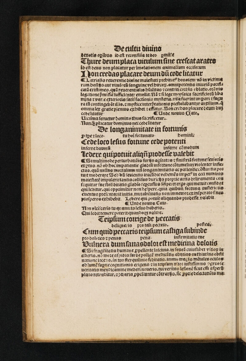 De culti diuino deuotls opibus id eſt veconfilia te deo ꝑmitte | Thure deumplata uitulum fine ceefcat aratro id eft deus non placatur perimelatíonem animalium ecciſoꝛum Noncredas placare deum dũ code litatur ¶ Latrialis reuerentie dinine maieſtati pꝛebiturꝰ honoꝛem · nõ in victime rum boftfja aut vituloꝛũ ſanguine vel bircoꝝ.omnipotentis iniuriã pacifi⸗ catã exiſtimes.quã reuerentialis hilitas ⁊ contriti coꝛdis oblatio. oꝛẽnis legatione pᷣmiſſa fufficienter emollit: Nã cfi lege moyſaica ſacrifſcioꝛſ liba mina z varie exterioꝛis fatif factionie mypfterta.vifa fueríntimpart e fugu ra tñ contingebãt illis.⁊ myſtice interßtationis pꝛeſtolabantur auxilium.q̃ omnia lex gratie plenius exhibet ⁊ effatur . Non credas placare deum duz cedelitatur € Unde noue Oates Uictima ſeruetur domino thus ſacrificetur. Nunq; placatur dominus nec cede litatur , , ^ De longanimitate in koꝛtunis ꝓ tꝑpe ⁊ loco tu hoĩ foꝛtunato bomi Cede loco leſus foꝛtune ccoepotentt inferre damn inferre cõdmodum Zedere quipotuit aliqñ pꝛodeſſe valebit ' Simultimode perturbatiõis fure agitatus ⁊ ſiniſtrià foꝛtuneſ euioꝛis exptus. nõ ob hoc impatientie 1 infoꝛtune cõtumeliaʒ violenter infle⸗ ctas.quã nullus moꝛtalium nifi longan:mitatis ac patientiecõſtantia pos tint moderare Sed dũ ſeuientis iraclidie vehemẽs imperꝰ in ceci numinis maieſtatẽ impulerittantis colliſus dur ichs pꝛopꝛie artis drliramenta con fequitur ſue ſtoliditatis gladio repcuſſus Spetet ergo qui metuit confidat qui leditur. qui oppꝛimitur non deſpere.quia quibus foꝛtuna auſteriozis euentus pꝛeſentauit initta mutabilitatis non imnemoꝛ ex inſperato ines pꝛoſperos exhibebit Ledere qui potuit aliquando pꝛodeſſe valebit. i 155 € Unde nouus Cato Non vlciſceris tu quamuis leſus haberis. Qui ledit temere poteritquanveqs valere. t3 Teiplum coꝛrige de peccatis i deliqneris pꝛo tali pecteto, poſtea Cum quid peccaris teipſum taſtiga ſubinde pꝛo dolezes ⁊ penas: pena infirmitatis tge Vulnera dum lanasdoloꝛeſt medicina dolous € Si fragilitatis humane ꝓpellente laſciuia. in foueã cuiuſiibet vitioꝝ in eideris. nó meꝛe aſpidis ſurde pollicẽ medicẽtis abitias autdiutina obſti natione taceas.in tuo ſterquilinio feditatis. immo maęis mẽtales oculos ad lumẽ ſupne cognitionis erigens ⁊ in teipſum vitoz iuſtiſſimus ↄgruo ſe ucritatio mendicamme mederi noueris. tui veritus leſionẽ ficut em̃ aſperñ plano retonditur, ⁊ ↄtraria ppeliuntur cétratgo,fic ꝓpꝛie delectatiꝭ is ma