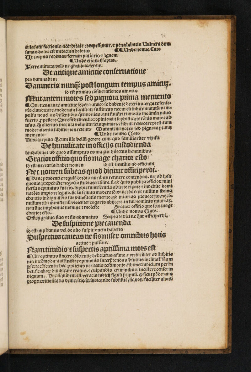 — 'ÁÓÓ D — —— — I tula ſa klrkactlonie aterbitate compefſimur.⁊ pena lab eie Uulnera dum ſanas dolor eſt medicina doloꝛis ¶ ¶ Unde nonus Cato Ut coꝛpus redimas ferrum patiaris ⁊ ignem ¶ Unde etiam Eſopus. Herre minoꝛa volo ne grauloꝛa feram i De antique amititie conleruatione pio damnabi s. les g Danineris nunc poſtlongum tempus amicuz⸗ id cft pꝛimas cõſiderationes amoꝛis Mutantem moꝛes feo pignoꝛa puma memento Quo tiens inte amicitie federa amico fe babente deterius.erga te ſenſe⸗ rio claudicare.moderata facilitate ſuſtineas nec in efi fübite mutatéie im⸗ pulſu nouel as diſſentiõis qrimonias. aut finiſtrirumoꝛis molimĩa niſus fuerte ꝓpellere Que em̃ de mentioꝛ opinio aut ſophiſticate roͤnis maioꝛ ab nſus. q; alterius macula voluntarieinquinari.⁊ fiber reuocare pꝛeſtitam moderationis iuditio nonretento Mutantem moꝛes feo pignoꝛa puma memento 5 ¶ Unde nono (CXato Nihil turpius q; cum illo bellũ gerere. cum quo familiariter vixiſti De humilitate in ofdicijs cuſtodienda laudabilioꝛ ad quod aſſumptus es magis dilectus hominibus Gratioꝛotitio quo ſis mage charioꝛ eſto id eſt merearis habet nomen io eft inntilis ad officium Net nomen ſubeas quod dicitur otticiperdi. ¶ hanc pꝛudentie regulã coꝛdis anribus retinere contendas . nec ab ipſa quouis pꝛepediẽte negocio ſtudias reſilire. ſi ad quis publita officioꝝ mint ſteria deputatus fueris.ſuꝑbie tumeſcentis abiecto rigoꝛe ⁊ indebite domi natõis impio relegato.ſic in ſemita moderatẽis incedas vt nullius ſtoma chantis indignatꝭ is tue vitioſitatis merito.ao iniurias pꝛoueceris. ne cõ⸗ miſſum tibi miniſteriũ violenter cogaris abücere. in tui nominis iniuriaʒ. non ſine imphamie nomine z moleſte ratioꝛ offitio quo ſcis mage char ioꝛ eſto. C Unde nouus OGato. Officiz gratus flao vt ſis adamatus Supꝛa te dicine at efficiperofo De ſulpitione pꝛecauenda id et imphamis vel de alio ſuſpit onem habens a Sulſpectus caueas ne ſis miſer omnibus ous. . actiue ⁊ paſſine. „ Namtimidis ⁊ ſuſpectis aptiffima moꝛs eſt &amp; Uir optimus ſincere cõſcientie debꝛiatus aſimo.non faciliter ad ſuſpitis nis incõmoda · autſiniſtre opinionis interptendas vfuttae inclinat flan pfecte cõſcientie hec ꝓpꝛietas veritatio teſtimonto.ſibimetiudicium per hi bet. fic alioꝝ diiudicare reatus.⁊ culpandis criminibu o inciſtere cenfet in dignum. Hoc ſiquidem eſt veracis indich fignfi pcipufi.g ſicutpõderatis pꝛopꝛie vitioſitatis demeritis in indicando f ubſiſtit ic non faciliter alioꝛũ