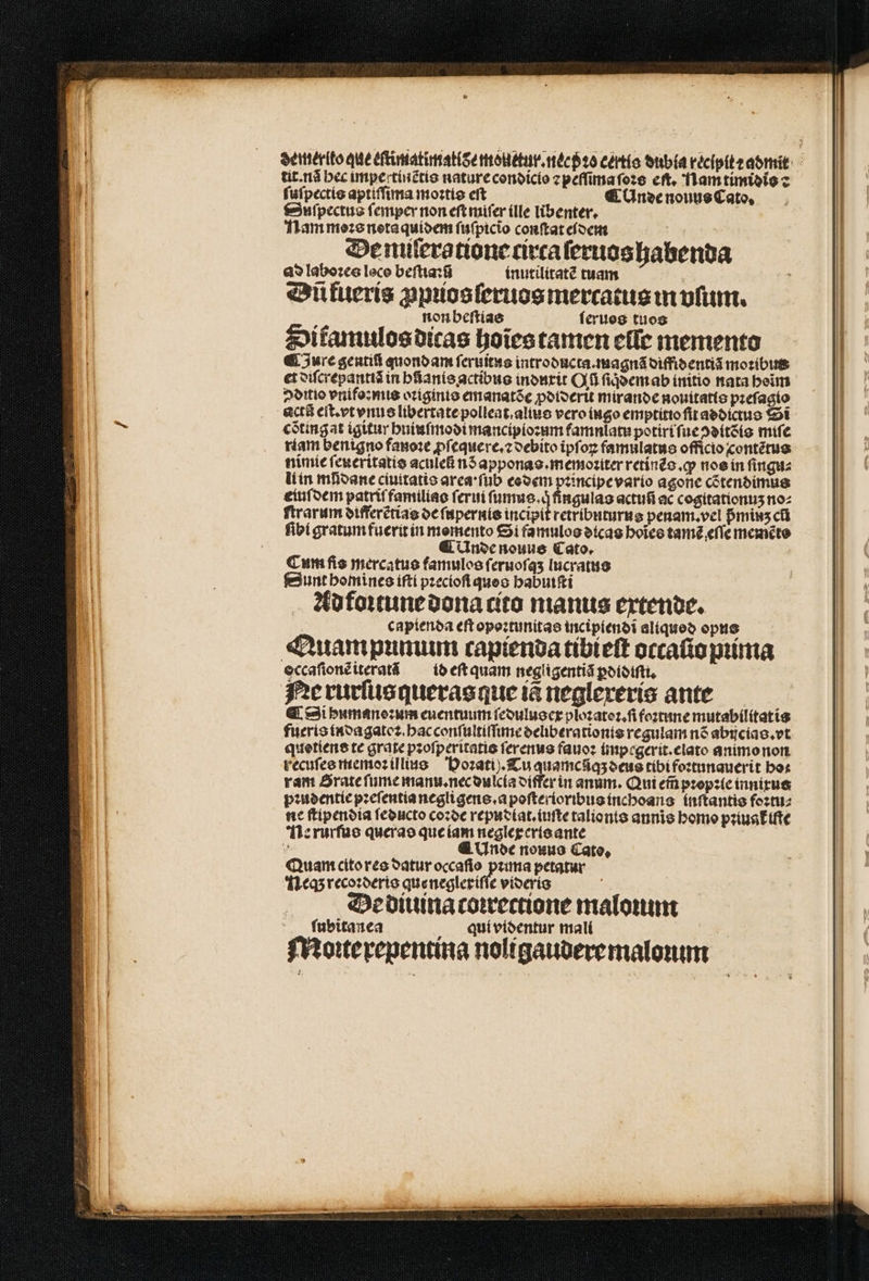 tit. nã bec impectinẽtis nature condicio ⁊ peſſima ſoꝛs eſt. Nam timidio : ſuſpectis aptiſſima moꝛtis eſt ¶ Unde nouus Cato, Suſpectus ſemper non eſt miſer (lle libenter, Nam moꝛs neta quidem fufpicio conſtat eidem De nuſeratione circa ſeruos habenda ad laboꝛes loco beſtiaiũ inutilitatẽ tuam Dũ kueris ꝓpꝛios ſeruos mercatus in ofi. non beſtias feruog tuos Sitamulos dicas hoies tamen eſſe memento Jure genti quondam ſeruitus introducta.magnã diffidentiã moꝛibut et diſcrepantiã in hñanis actibus induxit Qu ſiqͥdem ab initio nata beim ditio vnifo:mis oꝛiginis emanatõe ꝓdiderit mirande nouitatis pꝛeſagto acti eſt. vt vnus libertate polleat.alius vero ingo emptitio ſit addictus Si cõtingat igitur huiuſmodi mancipioꝛum famnlatu potiri ſue ↄditõis miſe riam benigno fanoꝛe ꝓſequere.⁊ debito ipſoꝝ famulatus officio contẽtus nimie ſeueritatis aculefi nS apponas.memoꝛiter retinẽs.ꝙ nos in ſingu⸗ li in mfioane ciuttatis area : ſub eodem pꝛincipe vario agone cõtendimus eiuſdem patriſ familias ſerui Ne NONO actuñ ac cogitationuʒ noz ſtrarum differẽtias de ſupernis incipit retributurus penam. vel pᷣminʒ ct ſibi gratumfueritín memento Si famulos dicas hoĩes tamẽ eſſe memẽto ¶ Unde nouus Cato. Cum fis mercatus famulos ſeruoſqʒ lucratus Sunt homines íftí pzeciofl queo babutfti Ad foꝛtune dona cito manus extende. capienda eft opoꝛtunitas incipiendi aliqueo opus Quam pumum capienda tibieſt occaſio pꝛima eccafionciteratá id eſt quam negligentiã ꝑdidiſti. Ne rurſus queras que tà neglexeris ante ¶ Si pumane: um euentuum ſedulus ex ploꝛatoꝛ.ſi foꝛtune mutabilitatis fueris indagatoꝛ. hac conſultiſſime deliberationis regulam n6 abijcias.vt quotiens te grate pꝛoſperitatis ſerenus fauoꝛ impegerit.elato animo non recuſes memoꝛ illius Hoꝛati). Cu quamcãqʒ deus tibi foꝛtunauerit ho: ram Srate ſume manu. nec dulcia differ in anum. Qui em̃ pꝛopꝛie innixus pꝛudentie pꝛeſentia negligens.a poſterioribus inchoans inſtantis foꝛtu⸗ ne ſtipendia ſeducto coꝛde repudiat.iuſte talionts annis homo pꝛiuat᷑ ite Ne rurſus queras que iam neglexeris ante a ¶ Unde nouus Cato. Quan cito res datur occaſio prima petatur Neq; recoꝛderis que neglexiſſe videris ö De diuina coꝛrectione maloꝛum ſubitanea qui videntur mali Monterepentina nolígauberemalonm