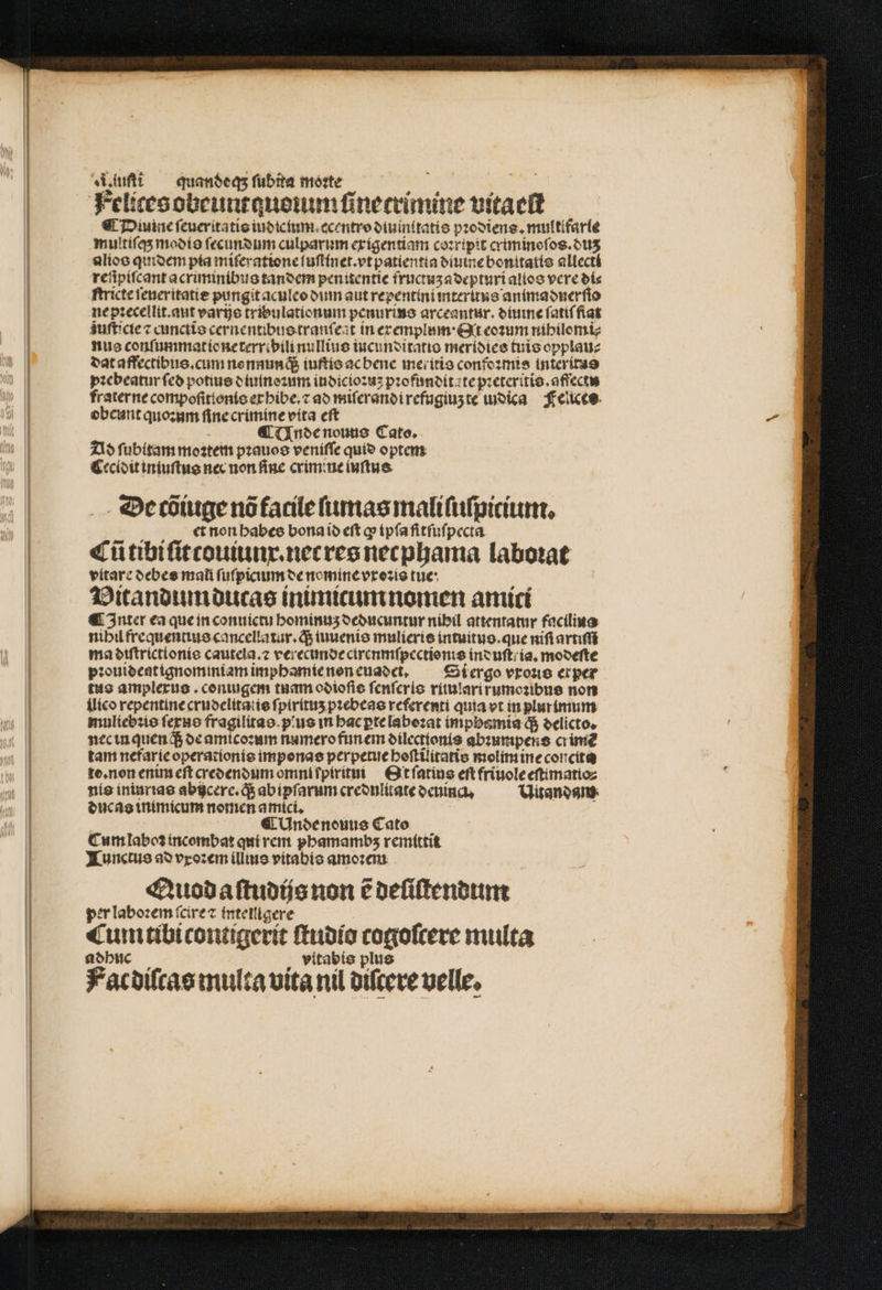 Aufl — quanóeqs ſubita morte Sis pus Felicesobeuntauenum ſinecrimine vitaeſt €t Diuine ſeueritatis iudicium.ecentro diuinitatis pꝛodiens. multifarle multiſqʒ modis ſecundum culparum exigentiam coꝛripit criminoſos.duʒ alios quidem pia miſeratione ſuſtinet. vt patientia diume bonttatis allectá reſipiſcant acriminibus tandem penitentie fructuʒ adepturi alios vere di⸗ ftricteteneritatie pungit aculeo din aut repentini mteruns animaduerſio ne pꝛecellit.aut varijs tribulationum penurins arceantur. diuine ſatiſ fiat zuſticie ⁊ cunctis cernentibus tranſeat in ercemplum ˖ Qt eoꝛum nihilomi⸗ nus conſummat ie ne terribili nullius iucunditatio meridies tuis opplau⸗ dat affectibus. cum nonnunq; iuſtis ac bene meritis confoꝛmis interitas pꝛebeatur ſed potius diuinoꝛum iudicioꝛuʒ pꝛofundita te pꝛeteritis.affectu fraterne compoſittonis exhibe.⁊ ad miſerandi refugiuz te iudica Felices obcunt quoꝛum ſine crimine vita eſt ¶ Unde nouus Cato. Ad ſubitam moꝛtem pꝛauos veniſſe quid optem Cecidit iniuſtus nec non fine crimine iuſtus De tõiuge nõ facile ſumas mali ſuſpicium. et non habes bona id eft ꝙ ipſa fitſuſpecta Cũ tibi ſit touiunx.net res necphama laborat vitare debes mali ſuſpicium de nomine vxoꝛis tue Vitandum ducas inimicum nomen amici ¶ Inter ea que in conuictu hominuʒ deducuntur nibil attentatur facilius nihil frequentius cancellatur.q; inuenio mulieris intuitus. que nifi artiſſi maóetftricttoníe cautela.⁊ verecunde cirenmſpectionis induſt ia. modeſte pꝛouideatignominiam imphamie non euadei. Si ergo vrono ex per tus amplexus. coniugem tuam odioſis ſenſeris ritulari rumoꝛibus non ilico repentine crudelita: is ſpirituʒ pꝛebeas referenti quia vt in plurimum muliebꝛis ſexus fragilitas. ius in hac ꝑte laboꝛat impbsmia q; delicto. nec in quen q; de amicoꝛum numero funem dilectionis abꝛunipens crime tam nefarie operationis imponas perpetue hoſtilitatis molim ine concita to. non enim eft credendum omni ſpiritui Ot ſatius eſt friuole eſtimatio⸗ nis iniurias abijcere.q; ab ipſarum credulitate deuinq. Uitandam ducas inimicum nomen amici. ¶ Undenouus Cato Cum laboꝛ incombat qui rem phamambz remittit Tunctus ad vxoꝛem illius vitabis amoꝛem Quod aſtudijs non e deſiſtendum per laboꝛem ſcire ⁊ intenigere Cum tibi contigerit ſtudio cogoſcere multa adhuc vitabis plus Fat diſcas multa vita nil diſcere uelle,