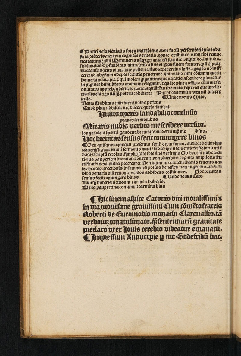 Doctrine ſaptentalis foꝛes ingrediens. non facili perferutatien(o (nou homo tunc incipit.⁊ qui molem gigantinequantitatio aſcendere gloꝛiatur * velle. ¶ Unde nonus Q(ato, Nemo ft oblitus cum fuerit valde peritus Quod plus ad diſcat nec diſcere queſo fatiſcat Buius operis landabilis concluſio planis ſermonibus Miraris nudis verbis me ſcribere verſus. longaſolent ſperni gandent bꝛeuitate moderni ſuß me fuo, Hoc bꝛeiutas ſenſus fecit coninngere binos ¶ O tu quiſquis opuſculi pꝛeſentis ſeriẽ decurſurus. audito: beniuolus adueniſti. non ieiuni ſermonis maciẽ (eo adipem ſententie fecdioꝛis atte dasiꝛ ſcriptũ recolas.ſimplicitatẽ foꝛe filiã veritatis Ob hoc em̃ nude locu ctificatsíe palmites pꝛocrearet Non igitur in actoꝛem lino:is tractus acu leo dente coꝛrectionis inſanias fco potius benefici non ingratus.ad exhi bit a donaria diſcretionis ocnlos adhibeas colübinos, . Roc bꝛeuitas ſenſus fecit coniungere binos ( Unde nouus Cato Nuncq; mireris fi nudum carmen haberis. WMens paupertina coniunxitcarmina hina pꝛetlaro uter Jauis cerebio videatur emanatũ.