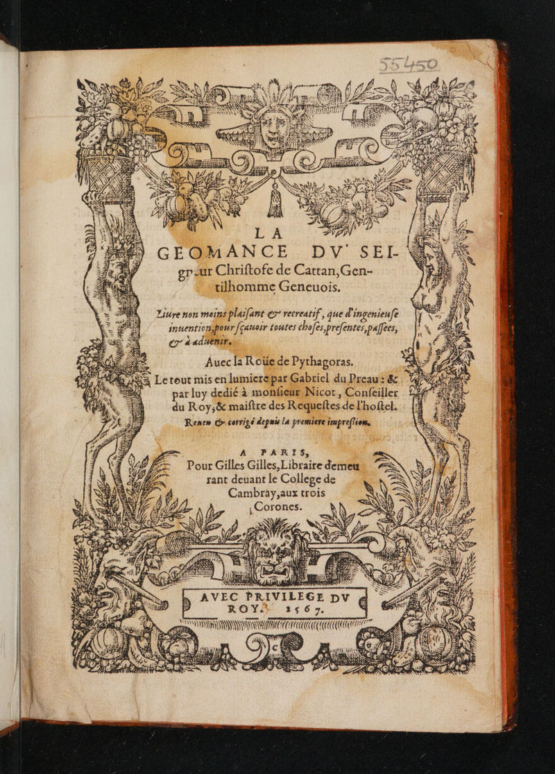 GÉQ@MANCE. DV SEI- gr ur Chriftofe de Cattan,Gen- tiihhomme Geneuois. Livre non moins plaifant € recreatif, que d'incesieufe inuentionpowr fçatsoir toutes chofes prefentes,palfees, er a adñenir. par luy dedié à monfeur Nicot, Confeiller du Roy;&amp; maiftre des Requeftes de l'hoftel. Rene» corrige depuis la premiere impreffion, Ye A: | AVEC PRIVILEGE DV ROY. LS 6 Te Pl € j; LÉ : E 4 Faut e PR 2 WIEH £o), KA (2 {| bte \ NS res a $ fe] L Ra ÉERS HAN A LIN TE LE } ARTE DRE 7. ©