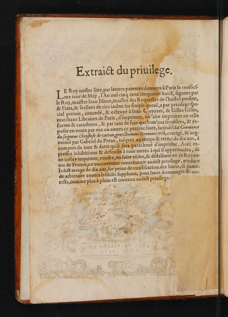 E Roy noftre Sire,par lettres patentes donne meiour de May , l'An mil cinq cens cinquat te hui, fignees par leRoy,maiftre [ean Nicor,maiftre des Requeftes de l’hoftel prefent, & Fizes,& fcellees de cire jaulne fur fimple queué,a par priuilege fpe- cial permis, concedé, & oétroyé à lean Gorrozet, & Gilles Gilles, : marchans Libraires de Paris, d'imprimer, où faire imprimer en celle forme & caracteres , & par tant de fois qu ebontleur femblera, & ex- ofer en vente pat eux ou autres CE prefent liure, intitulé:La Geermance du feigneur Chryftofe de cattan, gentilhomme Senewois:VCU, corrigé , & aug- menté par Gabriel du Preau, iufques autemps &c terne de dix ans, à compter du iout & datte qu'il ja paracheué d'imprinkr. Auec ex- prefles inhibitions & defenfes à tous autres àquiilappartindra , de me de France,ne auc t contreuenir audiét priuilege , Pindant l:dit temps de dix at fur peine de confifcation des liures,& damé- de arbitraire enuers lefdiéts fupplians, pour leurs dommages &inte- refts,comme plus à plein eft contenu audiét priuilege. L'an r 1 RENE E 2 js ar S Fe