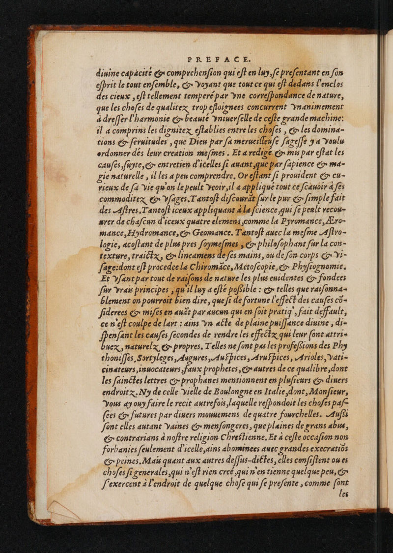 dinine capäcité &x comprehenfion qui eff en luy,[e prefentant en [on efprit le tout enfemble, Gr Yoyant que tout ce qui ef} dedans l'enclos des cieux ef? tellement temperépar Yne correfbondance de nature, que les chofes de qualitex trop efloirnees concurrent Ynanimement à dreffer l'harmonie € beauté vniuer[elle de cefte grande machine: fl 4 comprins les dienitex eflablies entreles chofes , € les domina- tions € feruitudes ,que Dieu par [a merucilleufe facelfe 3 « Youlu ordonner dés leur creation msfmes . Eta redige. en mis par effat les caufes fayte, x entretien d'icelles fe auant,que par faprence cr ma- gie natwrelle , il les a peu comprendre, Oreftant fi prourdenr € cu- rieux de [a vie qu'on le penlt yeoir,il « appliqué tout ce [cauoir a [és commoditex. Gr Vfages.Tantoft difcourat fur le pur € fimple fast des Aftres T'antolt iceux appliquant dla fcience qui [e peslt recou- nrer de chafcur d'iceux quatre elemens comme la Pyromance, Æro- mance, Hydromance,er Geomance. Tantef} auec la mefme .Aftro- logie, acoftant de plus pres foymefmes,s 5 philefophant far la con texture truiltz, Cr lineamens de fes mains, ou de [on corps GYt- fage:dont eff procedce la Chiromäce, Metofcopie, € Phyfionomic. Et yfant par tout de rasfons de nature les plus entdentes çÿ fondecs fav Vrais principes , qu'il luy « effe pofSible : gs relles que raifonna+ Élersent on pourrait bien dire, que fi de fortune l'effeét des caufes co fiderecs & mifes en auût par aucun qui en [oir pratig', fair deffaulr, ce n'eft coalpe de lart : «ins yn aûte de plaine puiffance diuine , di fPenfant les caufes fécondes de rendre les cffecEx qui leur (ons attris buex ,naturelx ç propres. Telles ne font pas les profefSions des Phy thoniffes Sortyleses, Augures, . AuFbices, Arufbices, .Arioles,vati- cinateurs innocateurs faux prophetes, Gr autres de ce qualibre,dont les fainéles lettres cr prophanes mentionnent en plafiesrs € disers endroit x. N'y de celle selle de Boulongneen Italie dont, Monfieur, Vous «y owy faire le recit autrefois laquelle refRondoir les chofes paf (ces > futures par diners mouvemens de quatre fourchelles. .Aufss fént elles autant vaines & menfongeres, que plaines de grans abus, € contrarians à noffre religion Chreslicnne. Er à ceffe occa/ien non forbantes feulement d'icelle,ains abomsinees auec grandes execratios Gpeines. Maïs quant aux autres deffus-diltes, elles confiftent ow es chofes Ji generales,qui n'eft rien creé,qui n'en tienne quelque peu, Gr f'exercent à l'endroit de quelque chofe qui fe prefente , comme [ont | { C6