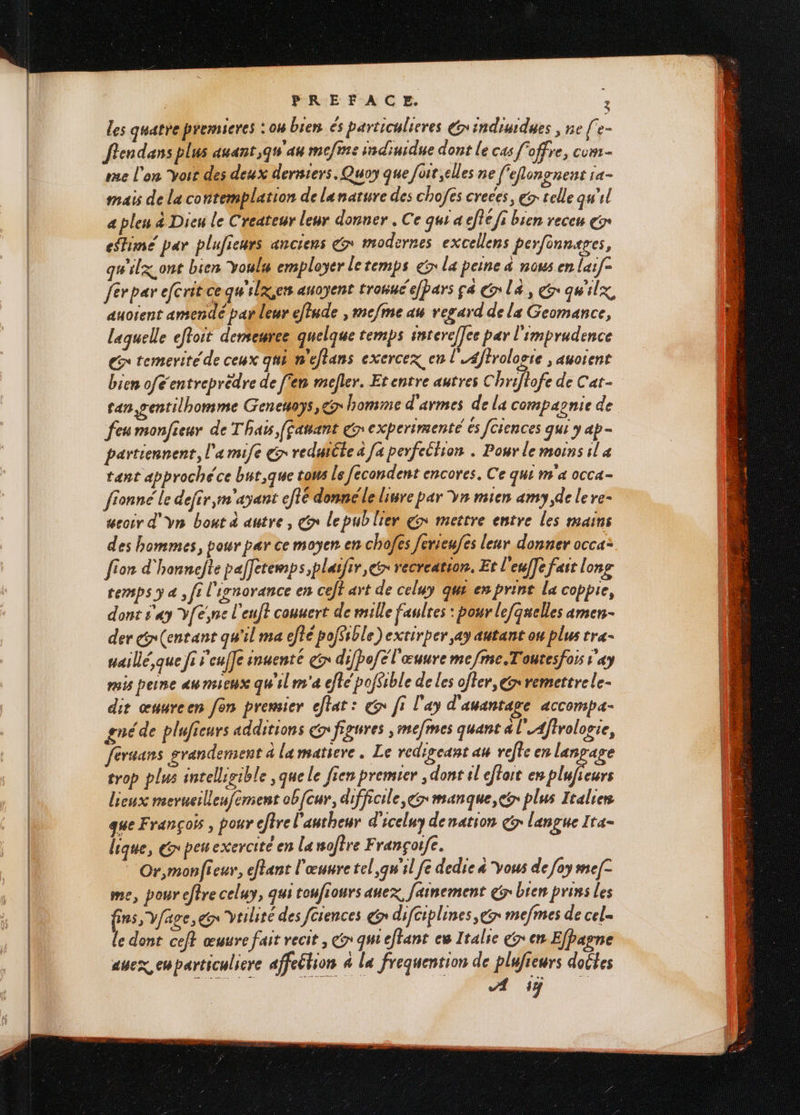 les quatre premseres : 04 bien és particulieres x indiudues , ne fe- ften dans plus auant ,g4 au mefrse indinidue dont le cas offre, cum- rue l'on yoit des deux derniers. Quoy que foit elles ne f'efongnent ra- mais de la contemplation de lanature des chofés creces, € telle qu'il a pleu à Dieu le Createur leur donner . Ce qui a effe fi bien receu gr efHimé par plufieurs anciens + modernes excellens perfinnages, qu'ilx.ont bien Youls employer letemps er la peine à nous en larf= férpar efcrit cequ'ilxsers anoyent tronuc'efbars ça Gr la, ér quilx, auoient amende parleur eflude , mcfme au regard de la Geomance, laquelle efoit demeuree quelque temps srereffce par l'imprudence Gr temerité de ceux qui n'eftans exercex en l'4ffrologte ; auoient bien ofé entreprèdre de fem mefler. Etentre autres Chrifiofe de Cat- tan gentilhomme Geneuoys, homme d'armes de la compagnie de feu monfieur de Thais (fahant € experimenté ès [ciences qui y ap- partiennenr, l'a mife &r redutéte à [a perfellion . Pour le moins il 4 tant approché ce bur,que tous Le fécondent encores. Ce qui m'a occa- fionné le defir,m'ayant efié donnéle lire par vn mien amy de le re- seoir d'yn bout à autre, dx lepublier €» mettre entre les mains des hommes, pour par ce moyen en chofes ferieufes leur donner occa: [ion d'honnefte pafetemps,plafir, cr recreation, Et l'euffe fast long temps ÿ à , fi l'ignorance en ceff art de celuy que en print La coppre, dont s'ay V[ésne l'euft conuert de mille faulres : pour lefquelles amen- der G(entant qu'il ma efté pofSsble) extirper ay autant ou plus tra- uaillé,que fi s'euffe inuenté çr difbofel'œuure mefme.Toutesfors ray mois peine au mieux qu'il m'a efte pofSible de les ofler, € remettre le- dit œuureen fon premier cfiat: & fi l'ay d'auantage aCComp4- gnéde pluficurs additions € figures ; mefmes quant à l'Aflrologie, féruans grandement à lamatiere . Le redigeant au refte en langage trop plus intellisible ,que le fien premier , dont il eftoit en se lieux merueillenfement ob[cur, difficile, manque, plus Italien que François, pour eftre l'autheur d'iceluy denation Gr langue Ita- lique, &peuexercité en La ofère Françoife. Or,monfieur, etant l'œuure tel,g'il fe dedie à vous de [oy me[- me, poureffre celuy, qui toufiours anex, Jainement @5° bien prins les fins, Vfage, gr veilité des fciences € difciplines, gr mefmes de cel= le dont cef} œuure fait recit , Gr qui eftant cw Italie € en Efhagne auex, cuparticuliere affetion à La frequention de plufieurs doûtes A if