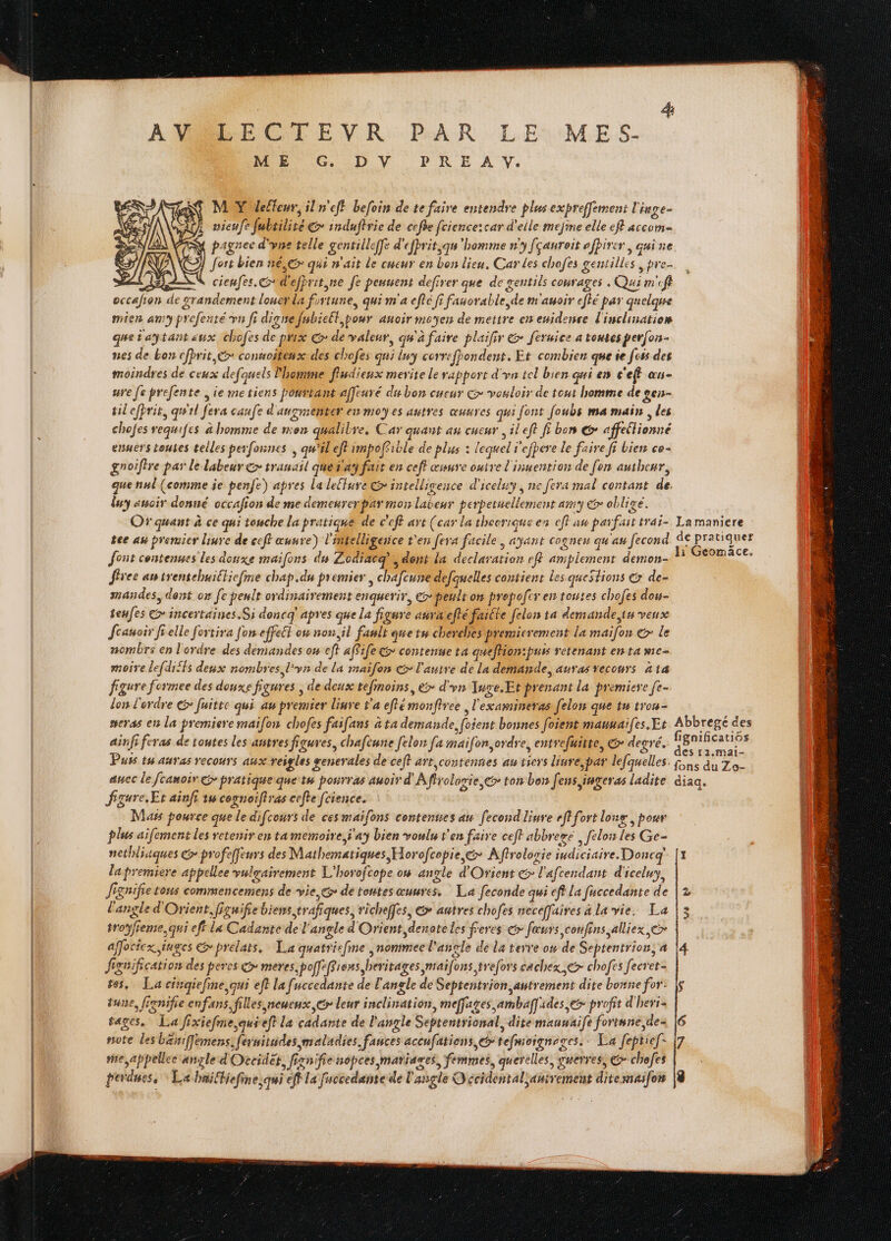 4: AMRECTEVR PAR LE: MES- ME G DV PRE AY. MY detleur, il n'eff befoin de te faire entendre plus expreffement l'inge- uieufe fubsilité € induftrie de cefhe fcience:car d'elle mejine elle ef accom- À pagnee d'yne telle gentilleffe d'efprit,qn'hemme n'y fçauroit ofhirer quine ÿ fort bien né,€> qui n'ait Le cueur en bon lieu. Car Les chofes gentilles , pre. 1E SN cienfes.G d'efhrit,ne Je peunent defirer que de gentils courages , Qui m'cft occafion de grandement louer la fortune, qui m'a cfté fi fanorable, de m'auoir eflé par quelque mien amy prefenté vn fi digne fubielt,pour anoir moyen de mettre en enidence l'inclinatiom que taytant aux chofes de prix © de valeur, qu'à faire plaifir & feruice a toutes perfors- nes de bon cfprit,&* connoitenx des chofes qui ly correffondent. Et combien que ie [css des moindres de ceux defquels Phone fludienx merite Le rapport d'yn tel bien qui es c'eff «us ure fe prefente ie me tiens pourtant affeuré du bon cucur > vouloir de tout bomme de sen- tilefprit, qu'il [era caufe d'avsimenter ex moy es autres œuures qui font [oubs ma mais des chofes requifes à homme de mon qualibre, Car quant an cueur , il eft fi ben @* affeilionné enuers touses telles perfonnes , qu'il eff impoffible de plus : lequel f'efpere le faire fi Lien ce- gnoiftre par le labeur Go tranasl quetas fait en ceff œsure outre l'inuention de fon authenr, quennl (comme je penfe) apres la lecture Gr intelligence d'iceluy, ne fera mal contant de. luy auoir donné occafion de me demeurerpar mon labeur perpetuellement amy €r obligé. Of quant à ce qui touche la pratique de c'eff art (car la thecrique en eff au parfait trai- La maniere tee au premier liuve de ceff œuure) l'intelligence t'en [era facile, ayant cogne qu'au fecond de pratiquer font contenues Les donxe maifons du Zodiacq, dent la declaration ef amplement demon- h Geomäce. free awtrentehuittiefme chap.du premier chafcune defquelles contient les questions & de- mandes, dent on fe peult ordinairement enqguerir, > peult on prepofer en toutes chofes dos- tenfes > incertaines.Si doncq apres que la figure aura efté faséle [elon ta demande, in veux fcauoir fi elle fortira fon effet on non, il fault que tn cherebes premicrement la maifon € le nombres en l'ordre des demandes ou eft affife&> contenue ta queflion:puw retenant en ta me- more lefdiffs deux nombres l'yn de la maifen € l'autre de La demande, auras vecours 414 figure formee des douxe figures ; de deux tefinoins, > d'yn Tuge.Et prenant la premiere [e- don l'erdre @ fuitre qui au premier liure t'a eflé monftree , l'examineras felon que tn trou- #eras en la premiere maifon chofes faifans à ta demande, foient bonnes foient mauuai(es.Er Abbregé des ainfi feras de toutes les autres figures, chafeurre felon [a maifon,ordre, entrefuitte, & degré. Fspil ER ke È Puss tu auras recours aux reigles senerales de cef} art contennes au viers linve,par lefquelles. fn 4 7o- L: anec le Jcamoir G pratique que tu pourras auoir d'A flrologie,@> ton bon fens ingeras ladite diaq. igure, Et ainfr 1 cognoiftras cefte fcience. Mass pource que le difcours de ces maifons contenues au fecond liure rftfort long, pour plus ailement les retenir en ta memoire ÿ'ay bien voulu t'en faire ceft abbreré | felon les Ge- netldiuques G profeffeurs des Mathematiques Horofcopie,& Aftrolorie indiciaire. Doncq'. [1 lapremiere appellee vulgairement L'horofcope o# anvle d'Orient &> l'afcendant d'iceluy, igisifie tons commencemens de vie, de toutes œuures, La feconde qui ef la fuccedante de l'angle d'Orient, figuifie biens trafiques, richeffes, & autres chofes neceffaires la vie. La troyfieme, qui eff Le Cadante de ! ‘angle d'Orient, denote les freres © fœurs confins alliex,&> affociex, iuges > prelats. La quatriefme ,nommeel’anrle de la terre on de Septentrion; a |4 figuification des percs ç meres pofeffiens beritages maifons trefors cachex € chofes fecret- tes. La cinqiefine qui ef? la fuccedante de l'angle de Septentrion autrement dite bone for: | tune, fignifie enfans, filles,neueux, © leur inclination, meffages ambaf[ides € profit d'heri tages, La fixiefme.quieft la cadante de l'angle Seprentrional, dite mauwaife fortune, de- note lesbäniffemens, fermitwdes maladies fauces accufatiens > tefmoigneges.. La feptief- |7 me appelle angle d Orccidet, fignifie nopces MATIATES, femmes, querelles, g#erres, €&-chefes perdues. La bniltiefine;qui eff la fuccedante de l'angle Occidental autrement dite maifots |8 eo CN