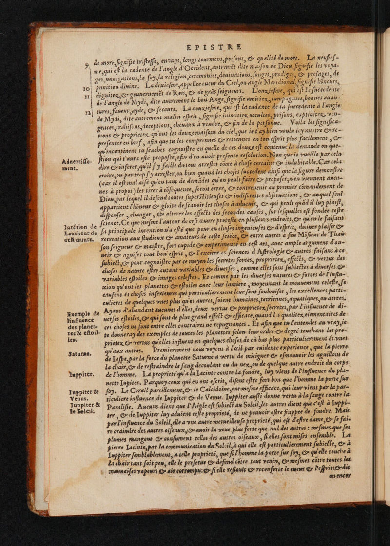 o de mort, fisnife tr:fteffe, ennys, longs tourmens poifons, qualite demorr. La reuficf- A me, ejt La cadente de l'angle d'Occident, antremiêt dise maifon de Dies, figwifie Les voya- | GES, AH 1gations, la fey la religion ceremonies deninations, [onges,prediges, @ prefages, de pssuition dinine, La dixiefme.appcllee cHetr dis Ciel ou angle Meridiomal, fignifre boneurs. dighitex © gousermemes de Rots, Gr de gras feigneurs. L'onxicefme, qui < f} La facccdente de l'angle de Mydi, dite autrement le bon Anve, ign ife amiliex, compiguies bonies AbAR= tures.faneur, ayde, © fecours. La douxrefme, qu! ff lacadante de La furcedente à l'angle: de My, dite autrement malin efprit , fignifre inimitiex accultes, prifons, captiniters VEn- genves trahi fons,deseptions, chenasx à vendre, (cg fin de la perfonme. Voila les figmfrca- tions Go proprietex qu'ont les douxe maifans du ciel,que ie t'aÿhien vonls icy mertre Gr ve pre enteren bref, afin quetw les comprennes € retiennes es ton efprit pis facilement | ©* incontinent t4 feaches cognoifire en quelle de ces douxe eff contenue li demande on que- Adnertiffe. flo qui t'aurA eflé propofee,a in d'ers atsoir prefente refolution.Non que ie vucille par celæ dire é>inferer, quil fy faille distont arrefter come à chofe certaine © : ndubitable. Carcel: croire ,ow par trop [y arrefher,on bien quand Les chofes fuccedest «infi que La figure demonfire (car il effmal aifé qu'en tas de demädes qu'on peult faire Cr propofern'en viennent awcis- mes à propos) les tirer à cofequence, ferost errer, © contresenis as premier comandement de Diem, par leenel il defend toutes fuperStitieufes & indifcrettes obferuations ; & anquel [eul appartient l'honenr &> gleire de feauoir Les chofes à aduemir, Cr qui pealt quad il lu plaiff, difpenfer changer, & alterer Les effetts des fecondes caufes, fur lefquelles ef fondee cefte - dou dé fcience, Ce que mefme l'asteur de ceft œuure pretefleen plufreurs endroits, @ qu'en le faifant Faucheurde ft principale intention wa efté que pour en chofesirgentenfes > d'efprit, donner plaifir & cehœuure recreation aux fludienx Co amateurs de cefle fcièce, & entre autres a fen Mifieur de Thaï fon frigueur G mai fre, fort cupide Cesperinesté en ceft art, auec ample arawment d'os sir Co agsifer tout bon'efprit , © l'excster es fcsences d Aftrologie Gr autres faifans à ce fubielt,&> pour cognoifire par ce moÿen Les fecretes forces, propriete, effetts, CG verins des chofes de nature eftre autant variables € dimerfes | comme elles font fubieltes à diserfes @> variables effoiles @> images celeffes. Et comme par les dinerfes natures &> forces de Pinfiu- sion qw'ont les planettes cxeftoiles auec lenr lumiere , moÿenssant le mousemsent celefte. fe: caufens és chofes inferremres qus particulierement leur font foubrmifes ; les excellences parti- culicres de quelques nes plus qu'es autres, foient humaines, terriennes aquatiques ou aerees, Œxemple de Ayans d'abordant aucunes d'elles deux vertus G* proprietex, fecretes par l'influence de di- finfuence _serfes efloiles,coqui font de plus grand effett efficace quand bis qualitex elementaires de des planete ces chofesne fort entre elles contraires ne repygiramtes . Ét afin que tu l'entendes au vray,ie Hs & efoil- + Jonneray des exemples de tentes les planettes felom leur ordre &» decré touchant les pre- _. prietex @> vertus qu'elles influent ers quelques chofes de cà bas plus particulierement és.vnes. aux autres. Premierement nous voyons à l'œil par enidente experience ; que la pierre: de Lafpe,par la force du plamette Saturne a vertu de mitiquer €> efmounoir les aguillous de La chaire de reftraindre la [ang decoulant ow du nexou de quelque autre endroit du corps: Yuppiter. del'homme. La propriete qu'a la Tacinte contre La fondre, lu vient de Pinfiuence du pla neite Iupiter. Parquoyceux qui err ent efcrit, difent eftre fort bon que l'homme la porte fur Tuppirer& foy. Le Corail parcillement, le Calcidoine,ontmefme efficace, qui leur vient par la par- “és à ticuliere inflpence de Inppiter > de Venus. Inppiter anff5 donne verts à-la [ange contre Le: bles Paralifie. Aucuns dient que lAïnle eft fubieét am Soleil les autres dient que ’e fr à Jeppi- te, © de Iuppiter luy aduient cefhe proprieté, de ne pounoir efire frappee de. foudre, Mars par l'influence du Soleil, elle a vne autre merneillenfe proprieté, qui ef? d'effre dame, eg [e fai re craindre des autres. oifeaux, co auoir La veue plus forte que nwl des autres : me (mes. que [es plumes mangent Gconfyment celles des autres oifeaux, frelles font mifes enfemble. La pierre Tacinte par la communication du Scleil, à qui ele ef particulierement fubiclte, &* à: Inppiter femblablement, atelle proprieté, que fi l homme Laporte fur foy, > qu'elle touche à Ls chair tans foit pes, elle Le prefere &-defend cêtre tout venin, G* mefmes cotre toutes les anansaifes vapeurs Gr air corrempu: ficelle refiouis & reconforte le cueur Gr l'efrircr die enencer. 10 31 1 À 121 #6nte Saturne.