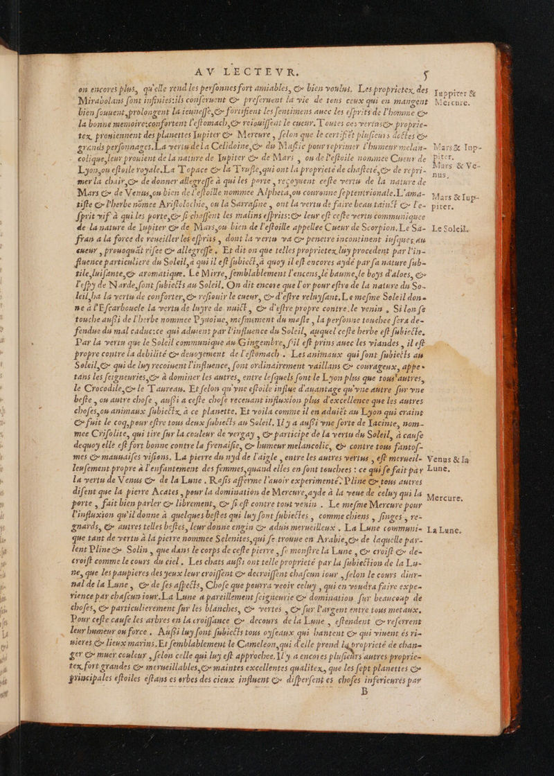on encores plus, qu'elle rend les perfonnes fort amiables, &gt; bien voulus. Les proprictex des Miraoolans [ont infinies:ils conferment © preferuent la vie de tens ceux qui en mangent bien fousent,prolongent la teuneffe,&amp;&gt; foriifient Les fentimens aucc Les efprits de l'homme € la bonne memoire:confortent l'effomach,@ reiouiffent le cuenr, Toutes ces vertascæ proprie- tex prosiennent des planettes [upites (os fteme &gt; déton que le certifiet plnficurs dofles &gt; grands perfonnages.La verim dela Celidoïne,&amp; dis Naftic pour reprimer À bumeur melan- colique leur pronient de la nature de Tupiter € de Mar; , 04 de l’efhoile nominee Cuenur de Lyo7,0# effoile royale. La Topace &amp; la Trufle qui ont la proprieté de chafteté, de rebri- mer La chair, de donner allegreffe à qui les porte, recowsent cefle verts de la nature de 1 ] T 7 * D $ an 2 A al + N , Aa117 Dar an PRE Mars &gt; de Venus ou bien de l'eftoille nommee Alpheta ou couronne feptentrionale L'ama- . ” ; AE er ere RS AN EE RE OUR Re IC RATS ge tifle €&gt; l'herbe nomee Ariftolochie, ou La Sarrafiue , ont la vertu de faire beau teint € l'e. fprit vif à qui les porte, &gt; fi chaffent les malinsefprits:@ leur ef? cefte verts communique de la nature de Iupiter &amp; de Mars,ou bien de l'effoille appellee Cueur de Scorpion, Le Sa- fran à la force de remeiller les efhrits | dont la verts va @ penetre incontinent iv ques an euenr , prouoguat rifee © allezreffe. Et dit on que telles proprietex lwy procedent par l'in- flnence particuliere du Soleil, à qui il eff fabiett.à quo il eff encores aydé par fa nature [uk tile luifante &gt; aromatique. Le Mirre, femblablement l'encens, le baume,le boys d'aloes, € lefpy de Narde, font fubielts au Solesl, On dit encore que l'or pour eftre de la nature du So. leil,ba La vertu de conforter, &amp;&gt; refiouir le cueur, € d'eftre reluyfant.L emefne Soleil don = ne à l'Efcarboucle La vertu de luyre de nuit, &amp; d'eftre propre contre.le venin. Si lon fe touche aufSi de l'herbe nommee P'ynoise, mefinement du male, La perfonne tomchee fera de- fendue du mal caducice qui adisient par l'influence du Soleil, auquel cefte herbe eft fubiecle. Par la verts que le Soleil communique au Gingembre, fil eff prins auec les viandes sileft propre contre la debilite &amp;&gt; denoyement de l'eflomach. Les animaux qui font fubietts av Soleil, qui de lwy recoisent l'influence, font ordinairement vaillans € couragenx, ape» tans les fergneuries &gt; à dominer les autres, entre le[quels [ont le Lyon plus que tous'autres, le Crocodile ,&amp; le T'aureaw. Et felon qu'yne effoile influe d'anantage qu'yne autre fur vne befle , ow autre chofe , auff5 a ceffe chofe recenant influxion plus d'excellence que les autres chofes,ow animaux [ubieltx à ce planette, Et voila comme il en aduiet an Lyon qui craine fuit le coq peur efère tous deux fubieéts au Soleil, Xiy a anfÿi vne forte de Tacinte, nom- mee Crifolite, qui tive [ur la couleur de vergay , &amp;&gt; participe de La vertu du Soleil, à caufe dequo elle eff fort bonne contre La frenailie, &amp; humeur melancolic, €» contre tous fanto[- mes &gt; maunaifes vifiens. La pierre ds nyd de l'aigle entre les autres vertus , eff merueil- leufement propre à l'enfantement des femmes quand elles en font teuchees : ce quife fait par la vert de Venus @ de la Lune . Rafis afferme l'auoir experimenté&gt; Dline tous autres difent que la pierre Âcates, pour La domination de Nercnre ayde à la veue de celuy qui La perte fait bien parler &amp;&gt; librement, @&gt; ff eff contre tout venin . Le mefme Mercure pour linfluxion qu'il donne à quelques beftes qui lu font fubieltes , comme chiens , Jinges, re- gnards, @ autres telles beffes, leur donne envin CG aduis merucilleux , La Lune commu: que tant de verts à la pretre nommee Selenites qui [e trouue en Arabie c de laquelle par. lent Plinecs. Solin, que dans le corps de cefte pierre , fe monftre la Lune , @» croift € de croift comme le cours du ciel. Les chats auffs ont telle proprieté par la fubielfion de La Lu- ne, que les panpieres des yeux leur croiffent &gt; decroiffent chafcun iour felon le cours dinr- pal de la Lune, &gt; de fes afpetts, Chofe que pourra veoix celuy, qui en voudra faire expe- Yience pa chafcun ion. La Lune 4 pareillement feigieurie € domination [ur beanconp de chofes, &gt; païticlierement fur les blanches, vertes, &gt; fur l'argent entre tous metaux, Pour cefle caufe Les arbres en La croiffance € decours de la Lune , efferdent € referrent leur bumeur on force . Auffi luy font fubicéts tous oyfeaux qg#i hantent C&gt; qui vinent és ri= #ieres lieux marins. Et [femblablement le Cameleon, qui d'elle prend laproprieté de chan- 8 © muer conlcur, felon celle qui lun eft approche. \l y 4 encoies pluficñrs autres proprie- tex fort grandes € meryeillables &gt; maintes excellentes qualitex, que les fept planettes grincipales effoiles effans es erbes des cieux influent &gt; difberfent es chofes inférieures par a CS NIATS &amp; 1up- Venus &amp; fa Lune, Mercure, La Lune,