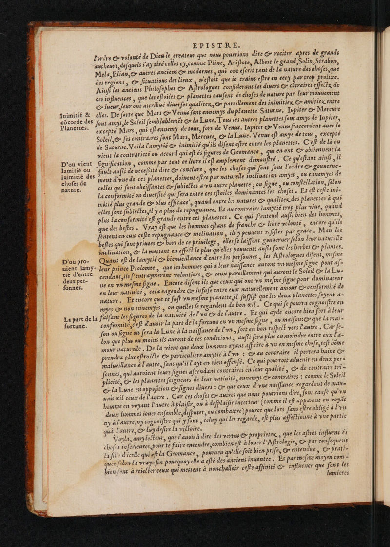 l'ordre é volonté de Dien le createnr qu: now pourrions dire & veciter apres de grands authewrs defquels ÿ'a tiré celles cy,comme Lline, Arifhote, Albert le grand, Solin, Strabon, Mela, Elian, eo autres anciens Ge modernes , qui ont efcrit tant de la nature des chofes que des regions, © fituations des lieux p'eftoit queie crains efhre er cecy par irof prolixe. Ainfi les anciens Philofephes & Aftrologues confiderans Les diners © cotraires effectx de ces influences ; que les efhoiles > planettes cawfent és chofes de sature par leur mousement e> lueur, leur ont attribué diserfes qualitex, G pareillement des inimitiex CG» amiticx entre fnimitié & elles, Deferte que Mars @ Venus font ennemys du planctte Saturne, Iupiter & Mercure ace age font amiys,le Soleil femblablemét & La Lune. Tous les autres planettes font amys de Jupiter, * excepté Mars, qui eftennem de tous, fors de Venus. Iupiter G Venus faccordent auec le Soleil @æ fes contraires font Mars, Mercure, Gr la Lune. Venus eff amye detous, excepté de Saturne Voila l'amytié @ inimitié qu'ils difent eftre entre les planettes. C'ejt de là on vient la contrarieté on accord qui ef} és figures de Geomance | qu'en ont C obtiennent La D'ou vient figuification , comme par toys ce liure il'e(} amplement demenftré. Ce gw'eflant ainfr, il LT ault auf$i de necefJité dire &> conclure , gt les chofes qui font [ous l'ordre & gouserne- chofesde Met d'yne de ces planettes, doiment eftre par naturelle inclisation amyes , 04 ennemes de nature. celles qui font obeiffantes > fubieëtes a vs autre planette ; 0H figse ,ow conftellation, felen La conformité on dimerfite qui fera entre ces effoiles dominantes les chofes. Lt eff cefhe ini- mtié plus grande plus efficace’, quand entre Les natures qualitex des planet es à qui elles font [ubieltes il y a plus de repugnance. Et au contraire lamtié trop plus vie, quand plus La conformité eft grande entre ces planettes . Ce qui f'entend auffs biers des hommes, que des beffes . Vray eff que les hommes eftans de franche © libre volonté , encore qu'ils fentent en eux ceffe repugnance © inclination, ils y pesnett pefifter par grace. Mass les beftes qui font princes ©> hors de ce priuilege, elles fe laiffent genweruer felon leur naturelle inclination, © La mettent en effet Le plus qu'elles pemuent: anffs font les herbes & plantes. nant eft de lamytié G> bienneillance d'ese les perfonnes , les Affrologues difent, mefne LH ani leur prince Prolomee , que Les hommes qui 4 leur saiffance auront vn mefmefigne pour af- Fe É- cendant, ils [ ’emraymeront volontiers, € ceux pareillement qni auront Le Soleil € la Lu- ‘ fonnes. pe en ynmefmefigne. Encore difent ils que ceux qi ont VI meme figne pour dominateur en leur natiwité cela engendre co infufeentre eux naturellement amour coeenformité de nature. Etencore que ce fuft vn mefme planstte,il [ufr fe que Les deux planettes foyent a= myes > non entemyes ; 04 quelles fe regardent de ban œil. Ce qui fe pourra cognoifire en faifant les figures de La natinité de l'vn @> de l'autre. Et qui ayde encore bien fort 4 leur r La part de La fortune en v1 mefme figne , om maifon:©> que La mai - Lune à La naiffance de l'vn , foit en bon refpeit vers l'autre . Car fe- lon que plxs ow moins ils auront de ces conditions , amffi fera plus o# moindre entre eux l'a- mour naturelle .. De La vient que deux hemmes 4ÿans affaire à vn en mefme chofe,ceft home rendra plus eftroicte © particuliere amytié 4 l'yn : au contraire il portera haine malueillance à l'autre, fans qu'il l'aÿten rien sffenfé. Ce qui pourroit adwenir e1s deux per« founes, qui auroient leurs fiznes afc cendans contraires en leur qualité, © de contraire tri = licité, er les planettes feigneurs de Leur natinité, ennemys © contraires : comme Le Soleil € La Lune enoppefition © figues diners : & que ceux d'yne naiffance regardent de mat= nai œil ceux de l'autre. Car ces chofes & autres que nos pourrions dire, font casfe qw'vis L'autre à plaifir, ou à defplaifir interieur (comme il eft apparent en voyait ble difputer, ow combattre) pource que lors fans efre obligé a l'vrs arde, eft plus affections à vue partie D'ou pro- La part dela fortune. confermite,ceft d'anoi Jon on fégre ow {era la homme en veyant deux hommes toner enfem ny à l'autresny cognoiftre qui y font , celuy qui les reg quà l'añtre, ©? Lur defire La viéloire. Voyla, amy leéteur, que 'auois à dire des vertus @>* proprietex , qHe Les aftres influent és chofes snferieures pour te faire entendre combien eft à lower L'Aftrologie, © par confequent La fill: d'icelle qui eft la Geomance , po#rue# qwelle foit bien prife, G entendue, Co prati- quee felon La vraÿe fin pourquoy elle a efté des anciens inuentec . Et par mefine moyen cem - bien f°