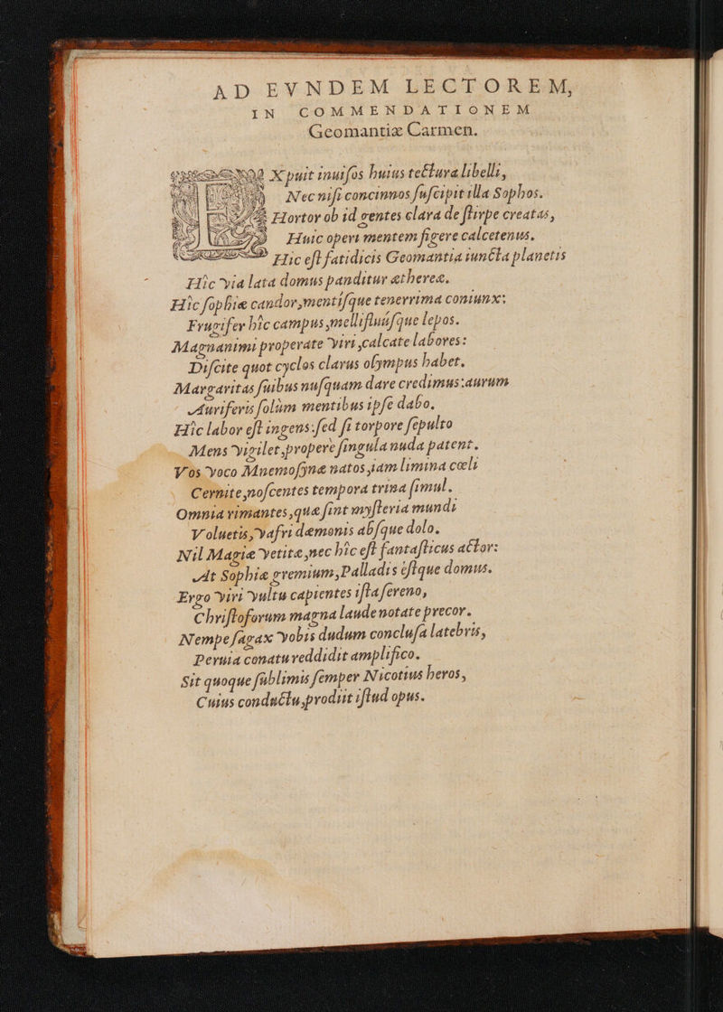 Ds si Pop AS RÉ em ré ri a —— Sa Geomantix Carmen. RS O2 Ÿ Elie via lata domus panditur ætherez. Frugifer hic campus ureil ifinifque lepos. Mapnanimi properate Virt ,calcate labores: Difcite quot cyclos clavus olympus habet. Auriferis folim mentibus 1pfe dabo. ic labor et ingens.fed Jr torpore fepulto Mens Vigilet propere fingula nuda patent. Vos Voco Mnemofyne matos jam limina cœls Cernite,nofcentes tempora trina fimul. Omnia vimantes ,quæfint mofteria mundi V'olneris, vafri demonis abfque dolo. At Sophiæ gremiunt ,Palladis éfique domus. Erro Yiri yultu capientes frafereno, Chriftoforum magna lande notate precor. Nempefagax obis dudum conclufa latebris, peruia conatureddidit amplifico. Sit quoque fablimis femper N icotius heros, Cuius condnétu, produit ifiud opus.