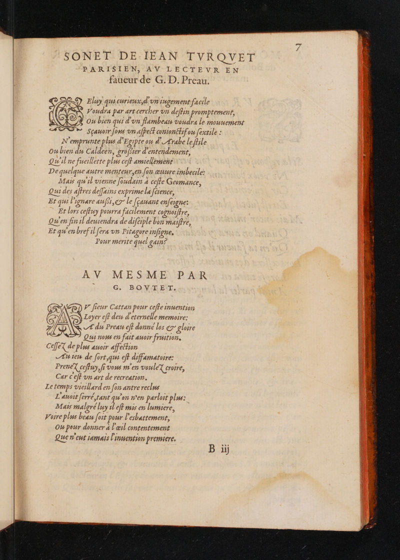 oo - _ : É : x faueur de G. D. Preau. ) Eluy quicurieux,d'un Lngem ent facile N'emprunte plus d'Egipte ou d'_Ærabe le file Ou bien du Caldeen, groffrer d'entendement, Qu'il ne fueillette plus ceft amiellement Dequelque autre menteur,en fon œnure imbecile: Mais qu'il vienne Jondain à ceffe Geomance, Qui des affres d efains exprime la [érence, Et qui l'ignare auf$r,er le [çanant enfesgne: Et lors ceffuy pourra facilement cognoiffre, Qu'en fin 1l deurendra de diféiple bin maifire, Et qu'en brefil fera un Pitagore infigne, Pour merite quel gains AV MESME PAR G, B:OV-EE:T. P' fieur Cattan pour cefteinuention A) Loyer eff den d'eternelle memoire: of _Æ du Preau eff donné los gr gloire Qui nous en fait auorr fruition. CeTeX de plus auoir affeétion Æuien de fort,que eft diffamatoire: Fe PreneX ceffuy, fi vous m'en vouleY croire, Car c'eft un art de recreation. Le temps vieillard en [on antre reclus L'auoit ferré, tant g#'on n'en parloït plus: Maïs malgré luy il ef? mis en lumiere, porre plus beau foit pour l'esbattement, Ou pour donner à l'œil contentement Que n'eut 14mais l'inuention premiere.