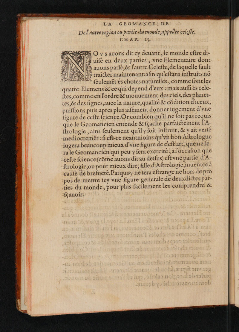 De l'autre region ow partie du monde ;appellee celeffe. CHAP. IS. où . Le traicter maintenant:afin qu'eftans inftruitsno SRE feulemeét és chofes naturelles ; comme font les quatre Elemens &amp; ce qui depend d’eux : mais aufli és cele- ftes,comime en l'ordre &amp; mouuement des ciels,des planet- tes,&amp; des fignes,auec la nature,qualité &amp; côdition d'iceux, puiffions puis apres plus aifément donner iugement d'vne figure de cefte fcience.Or combien qu'il ne foit pas requis que le Geomancien entende &amp; fçache parfaiétement l'A- ftrologie , ains feulement qu'il y foit inftruit, &amp; y ait verfe _meédiocremét: fi eft-ce neantmoins qu'vn bon Aftrologue iugera beaucoup mieux d’vne figure de c'eft art, qué ne fe- ra le Geomancien qui peu y fera exercité ; àl'occalion que celte fcience(côme auons dit au deflus) eftvne partie d'A- ftrologie,ou pour mieux dire, fille d'Aftrologie,inuentee à caufe de brefueté.Parquoy ne fera éftrange ne hors de pro pos de mettre icy vne figure gencrale de deuxdiétes par- ties du monde, pour plus facilement les comprendre &amp; “éauoir.