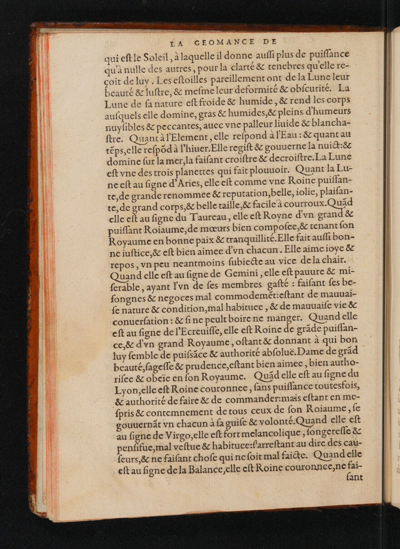 qui eftle Soleil, À laquelle il donne auffi plus de puiflance qu'à nulle des autres, pour la clarté &amp; tenebres quelle re- çoit de luy. Les eftoilles pareillement ont de la Lune leur beauté &amp; luftre, &amp; mefme leur deformité &amp; obfcurité. La Lunc de fa nature eft froide &amp; humide, &amp; rend les corps aufquels elle domine, gras ëc humides, &amp; pleins d'humeurs auyfibles &amp;c peccantes, aUCC vne palleur liuide &amp; blancha- fre. Quancàl'Element, elle refpond à l'Eau : &amp; quant au téps,elle refpod à l’hiuer.Elle regift &amp; gouuerne la nui:8c domine fur la mer. la faifant croiftre &amp; decroiftre.La Lune cft vne des trois planettes qui fait plouuoir. Quant la Lu- ne cft au figne d’Aries, elle cft comme vne Roine puiffan- te,de grande renommee &amp; reputation,belle, iolie, plaifan- te, de grand corps,&amp; belle taille,ëc facile à courroux.Quäd elle eft au figne du Faureau, elle eft Royne d'vn grand &amp; puiflant Roiaume,de mœurs bien compofce,ë tenant fon Royaume en bonne paix &amp; tranquillité. Elle fait auf bon- nciuftice.&amp; eft bien aimee d'vn chacun. Elle aime ioye &amp; repos , vn peu neantmoins fubiecteau vice dela chair. - Quand elle eft au figne de Gemini, elle eftpauure &amp; mi- ferable , ayant l'vn de fes membres gafté : faifant fes be- fongnes &amp; negoces mal commodemét:eftant de mauuai- fe nature &amp; condition,mal habituee , &amp; de mauuaife vie &amp; conuerfation : &amp; fine peultboirene manger. Quand elle eftau figne del'E creuifle, elle eft Roine de grade puiffan- ce,&amp; d'yn grand Royaume, oftant ë&amp; donnant à qui bon luy femble de puifsace &amp; authorité abfoluë.Dame de gräd beauté, fagefle &amp; prudence,eftant bien aimec, bien autho- rifee &amp; obcïe en fon Royaume. Quädelle eft au figne du Lyon,elleeft Roine couronnee, fans puiflance toutesfois, 8&amp; authorité de faire &amp; de commander:mais eftant en me- {pris &amp; contemnement de tous ceux de fon Roiaume, fe gouuernät vn chacun à fa guife 8 volonté. Quand elle eft au figne de Virgoelie eft fort melancolique, fongerefle &amp; penfifue,mal veftue &amp; habituec:farreftant au dire des cau- feurs,&amp; ne faifant chofe qui nefoit mal faiète. Quandelle …eftau figne dela Balance,elle eft Roine couronnee;ne fai- | | | {ant