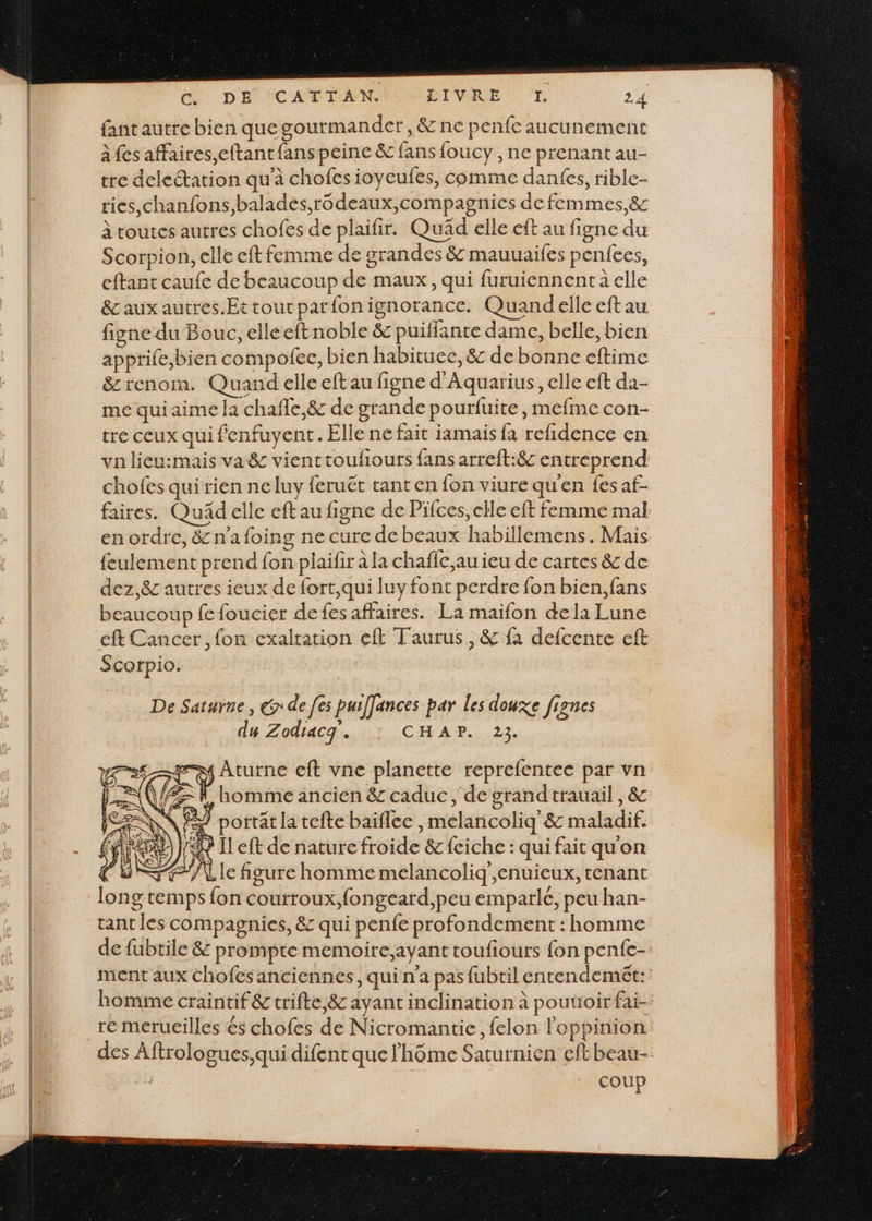 &amp; DE ÉCADTANIOUDIVRE 24 fant autre bien que goutmander ,&amp; ne penfe aucunement à fes affaires,eftant fans peine &amp; fans foucy , ne prenant au- tre deleétation qu'à chofes ioyeufes, comme danfes, rible- ries,chanfons,balades,rodeaux,compagnies de femmes,&amp; à toutes autres chofes de plaifir. Quad elle eft au figne du Scorpion, elle eft femme de grandes &amp; mauuaifes penfees, eftant caufe de beaucoup de maux, qui furuiennent a elle &amp;caux autres .Ettoutparfonignorance. Quand elle eft au figne du Bouc, elleeft noble &amp; puiffante dame, belle, bien apprife,bien compofee, bien habituec, &amp; de bonne eftime &amp; renom. Quand elle eft au figne d'Aquarius, elle eft da- me qui aime a chafle,&amp; de grande pourfuite, mefme con- tre ceux qui fenfuyent. Elle ne fait iamais fa refidence en va lieu:mais va&amp; vienttouliours fans arreft:&amp; entreprend chofes qui rien neluy feruêt tanten {on viure qu'en fes af- faires. Quad elle eft au figne de Pifces, elle eft femme mal en ordre, &amp; n'afoing ne cure de beaux habillemens. Mais feulement prend fon plailir à la chafie,au ieu de cartes &amp; de dez,&amp;c autres ieux de fort,qui luy font perdre fon bien,fans beaucoup fe foucier de fes affaires. La maïfon dela Lune cft Cancer, fon cxaltation eff Taurus, &amp; fa defcente eft Scorpio. De Saturne, € de [es puiffances par les douxe fignes du Zodracg. CHAP. 23. Aturne eft vne planette reprefentec par vn -R, homme ancien &amp; caduc , de grand trauail , &amp; # portat la tefte baiflee ,melancoliq &amp; maladif. «9 Il eft de nature froide &amp; fciche : qui fait qu'on F/\le figure homme melancoliq',enuieux, tenant long temps fon courroux,fongeard,peu emparle, peu han- tant les compagnies, &amp; qui penfe profondement : homme de fubtile &amp; prompte memoire,ayant toufiours fon penfe- ment aux Chofesanciennes, qui n'a pas fubtil entendemet: homme craintif &amp; trifte,&amp; ayant inclination à pouuoir fai- re merucilles &amp;s chofes de Nicromantie, felon l'oeppinion des Aftrologues,qui difent que lhôme Saturnien eft beau / | coup