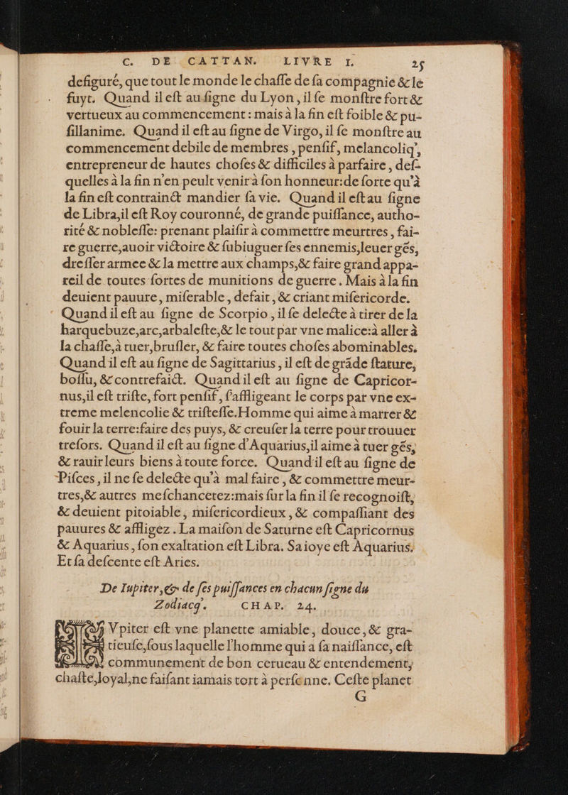 €. DE CATTAN. LIVRE TJ. 2$ defiguré, que tout le monde le chaffe de fa compagnie &amp; le fuyt. Quand ileft aufigne du Lyon, ilfe monftre fort &amp; vertueux au commencement : mais à la fin eft foible &amp; pu- fillanime. Quand il eft au figne de Virgo, il {e monftre au commencement debile de membres, penfif, melancoliq’, entrepreneur de hautes chofes &amp; difficiles à parfaire, def. quelles à la fin n'en peulr venir à fon honneur:de forte qu’à la fin eft contrainét mandier fa vie. Quandil eftau figne de Libra,il eft Roy couronné, de grande puiffance, autho- rité &amp; noblefle: prenant plaifir à commettre meurtres, fai- re guerre,;auoir victoire &amp; fubiuguer fesennemis,leuer gés, drefler armee &amp; la mettre aux champs,&amp; faire grand appa- reil de toutes fortes de munitions de guerre. Mais à la fin deuient pauure, miferable, defait, &amp; criant mifericorde. Quandileft au figne de Scorpio, ilfe delete à tirer dela harquebuze,arc,arbalefte,&amp; le tout par vne malice:à aller à la chafle, à tuer,brufler, &amp; faire toutes chofes abominables. Quand il eft au figne de Sagittarius, il eft de grade ftature, boflu, &amp;contrefaiét. Quandileft au figne de Capricor- nus, il eft trifte, fort penfif, fafigeant le corps par vne ex- treme melencolie &amp; triftefle. Homme qui aime à marrer &amp; fouir la terre:faire des puys, &amp; creufer la terre pour trouuer trefors. Quand il eft au figne d'Aquarius,il aime à tuer gés, &amp; rauirleurs biens toute force. Quandiil eft au figne de Pifces, il ne fe delete qu'à mal faire, &amp; commettre meur- tres,&amp; autres mefchancetez:mais fur la fin il fe recognoift, &amp; deuient pitoiable, mifericordieux , &amp; compañliant des pauures &amp; affligez . La maifon de Saturne eft Capricornus &amp; Aquarius, fon exaltation eft Libra. Saioye eft Aquarius. Etfa defcente eft Aries. De Iupiter,@ de [es pui[fances en chacun figne du SR | 2x cicule,fous laquelle homme qui a fa naiïflance, eft RAM communement de bon cerueau &amp; entendement;, Zodiacq. CHAP. 24. 3 Vpiter eft vne planette amiable, douce ,&amp; gra- chafte,loyal,ne faifant iamais tort à perfenne. Cefte planet