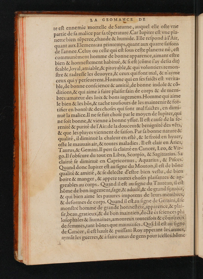 FRE ne SE TPS SEA MEN dors nl TE niques Ale LA GEO MANCE DE reeft ennemie ‘mortelle de Saturne, auquel elle ofte vne partie de fa malice par fa téperature.Car lupiter eff vne pla- hettebien téperce,chaude &amp; humide. Elle refpond à l'Air, quant aux. Elemens:au printemps,quantaux quatre faifons de l'annee.Celuy ou celle qui eff fous cefte planette ne, eft communément homme de bonneapparence,;aimant eftre bien &amp; honneftement habitué, &amp; fi eft (come i’ay defia dit) feable,loyal,amiable,&amp; pitoyable,ë8c qui volon ticrsremon- tre &amp; radrefle les deuoyez,&amp; ceux qui font mal, &amp; nayme ceux qui y perfeuerent.Homme quien fes faicts eft verita- ble,de bonne confcience &amp; amitié, de bonne indole &amp; cô- ditions,&amp; qui aime à faire plaifir:fain de corps &amp; de mem- bres:amateur des loix &amp; bons iugemens. Homme qui aime le bien &amp; les bôs,&amp; tache toufiours de les maintenir &amp;z fot- tifier en bonté:&amp; deschofes qui font malfaiétes , en dimi- nuë la malice.ll ne fe fait chofe parle moyen de lupiter,qui ne foit bonnc,&amp; vienne à bonne yfluë. Il eft caufe de la fe- renité &amp; purité de l'Air:de la douceurëc benignité des vêts, &amp; que les pluyes viennent de faifon.Par fa bonne nature &amp;z qualité ,ildiminué la chaleur en efté, &amp; le froid en hyuer, ofte le mauuaisair, &amp; toutes maladies. Ileft clair en Âries, Taurus,&amp; Gemini.Il pert fa clairre en Cancer, Leo, &amp; Vir- o.Ilfobfcure du tout en Libra, Scorpio, &amp; Sagittarius. Sa clairté fe diminuë en Capricornus, Aquarius, &amp; Pifces. Quand donc lupiter eft au figne du Mouton,il eft de bünc qualité &amp; amitié, &amp; fe delecte d’eftre bien veftu, de bien boire &amp; manger, &amp; appete toutes chofes plaifantes &amp; 29- greables au corps. Quandileft au figne du Taureau, ileft hôme de bon iugement,fage,ë8z aduifé,8&amp; de grand fçauoir, &amp; qui bien aime les pauures-impotens de leurs membres, 8e deformes de corps. Quandil eftau figne de Geimini,il fe monftre homme de grande honneftetc,apparence,ë&amp; plai- fir,beau,gratieux,&amp; de bon maintien,do te és fciences phi lofophales &amp; humaines;amoureux routesfois 8: couoiteux defemmes;rant bônesque mauuaifes. Quädileftau figne de Cancer, il eft hault &amp; puiffant Roy appetant lesarmes, aymätles guerres,&amp; à faire amas de gens pour icelles:hoôme À “rt