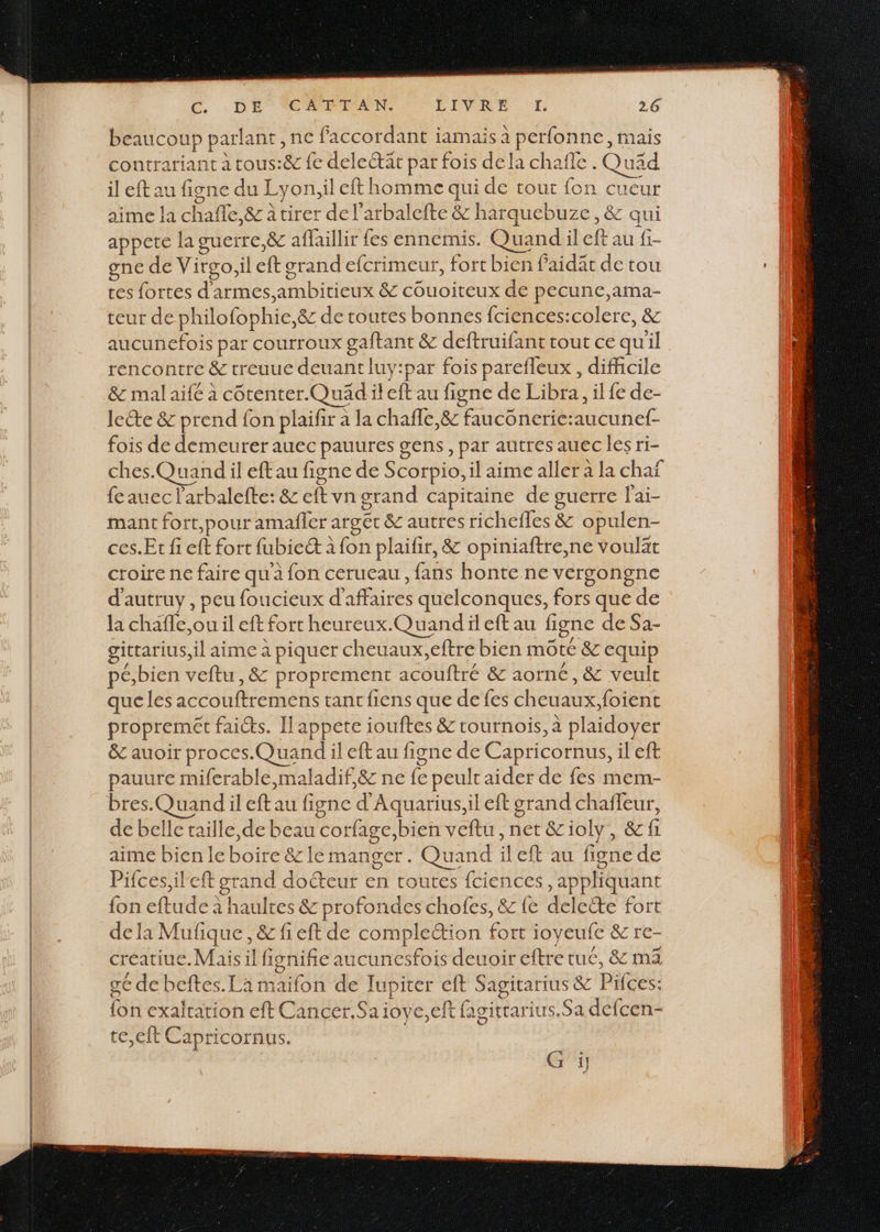 GC. . DE CÉPIAN LIVRE DL 26 beaucoup parlant , ne faccordant jamais à perfonne, mais contrariant à tous:&amp; fe delectät par fois dela chafle . Quäd il eft au figne du Lyon,il eft homme qui de tout fon cueur aime la chafñle,&amp; à tirer de l'arbalefte &amp; harquebuze, &amp; qui appete la guerre,&amp; aflaillir fes ennemis. Quand:il eft au fi- gne de Virgo,il eft grand efcrimeur, fort bien faidät de tou tes fortes d'armes,ambitieux &amp; couoiteux de pecune,ama- teur de philofophie,ë&amp; de toutes bonnes fciences:colere, &amp; aucunefois par courroux gaftant &amp; deftruifant tout ce qu'il rencontre &amp; treuue deuant luy:par fois parefleux , difficile &amp;c mal aifé à cotenter.QuäAdiileft au figne de Libra, ilfe de- leéte &amp; prend fon plaifir à la chafle,&amp; faucônerie:aucunef- fois de demeurer auec pauures gens, par autres auec les ri- O ches.Quand il eft au figne de Scorpio, il aime aller à la chaf fe auec l’arbalefte: &amp; Eva orand capitaine de guerre l'ai- mant fort,pour amañler argét &amp; autres richefles &amp; opulen- ces.Er fi eft fort fubiec à fon plaifir, &amp; opiniaftre,ne voulät croire ne faire qu à fon cerueau , fans honte ne versongne d'autruy, peu foucieux d'affaires quelconques, fors que de la chafle,ou il eft fort heureux.Quand il eft au figne de Sa- gitrarius,il aime à piquer cheuaux,eftre bien môté &amp; equip pé,bien veftu, &amp; proprement acouftré &amp; aorné, &amp; veult que les accouftremens tancfiens que de fes cheuaux;foient propremet faics. Il appete iouftes &amp; tournois, à plaidoyer &amp; auoir proces.Quand il eft au figne de Capricornus, il eft pauure miferable,maladif,&amp; ne {e peulr aider de fes mem- bres.Quand il eft au figne d'Aquarius,il eft grand chaffeur, de belle taille, de beau corfage,bien veftu, net &amp;ioly, &amp;f aime bien le boire &amp;z le manger. Quand ileft au figne de Pifces;ileft grand docteur en toutes fciences, appliquant {on eftude à haultes &amp; profondes chofes, &amp; {e deleëte fort dela Mufique, &amp; fieft de complettion fort ioyeufe &amp; re- creatiue.Mais il fisnifie aucunesfois deuoir eftre tue, &amp; ma gé de beftes.La maifon de Tupiter eft Sagitarius &amp; Pifces: fon exaltation eft Cancer. Sa ioye,elt fagittarius.Sa defcen- te,eft Capricornus.