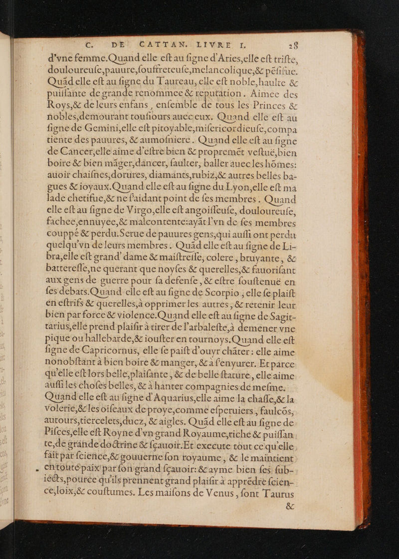 d'vne femme.Quand elle eft au figne d'Aries,elle eft trifte. D douloureufe,pauure,foufrreteufe,melancolique,&amp; pefifue. puitlante de grande renommee &amp; reputation. Aimee des Roys,&amp; deleurs enfans, enfemble de tous les Princes &amp; nobles,demourant toufiours aueceux. Quand elle eft au figne de Gemini,elle eit pitoyable,n ifericordieufe,compa tiente des pauures, &amp; aumofnierc . Quand elle eft au figne de Cancer,elle aime d’eftre bien &amp; propremét veftué, bien boire &amp; bien mager,dancer, faulter, baller auecles hôimes: auoir chaifnes,dorures, diamants,rubiz,&amp; autres belles ba- gues &amp;ioyaux.Quand elle eftau figne du Lyon.elle eft ma lade chetifue,&amp;z ne faidant point de fes membres. Quand elle eft au figne de Virgo,elle eft angoïfleufe, douloureufe, fachee,ennuyee,&amp; malcontente:ayätl'vn de fes membres couppé &amp; perdu.Serue de pauures gens,qui aufli ont perdu quelqu'vn de leurs membres. Quad elle eft au figne de Li- bra,elle cft grand’ dame &amp; maiftreile, colere, bruyante, &amp; batterefle,ne querant que noyfes &amp; querelles, &amp; fauorifant aux gens de guerre pour {à defenfe, &amp; eftre fouftenuë en {es debats.Quand elle eft au figne de Scorpio ; elle fe plaift en eftrifs &amp; querelles à opprimer les autres, &amp; retenir leur bien par force &amp; violence.Quand elle eft au figne de Sagit- tatius,ellé prend plaïfir tirer de l’arbalefte à demener vne pique ou hallebarde,&amp; ioufter en tournoys.Quand elle eft figne de Capricornus, elle fe paift d'ouyr chäter: elle aime nonobitant à bien boire &amp; manger, &amp;a fenyurer. Er parce qu'elle eftlorsbellé,plaifante, &amp; debelleftature, elle aime aufliles chofes belles, &amp; à hanter compagnies de mefme. Quand elle eft au figne d’Aquarius,elle aime la chafle,&amp; la autours,tiercelets,ducz, &amp; aigles. Quäd elle eft au figne de Pifces,elle ft Royne d'vn grand Royaume;tiché &amp; puiffan e,de grinde doétrine &amp; fçauoir.Et exceute tout ce quelle fait par fcieñce,&amp; souuerne fon royaume, &amp; le maintient ChtOUtÉpaix' par fon grand fçauoir: &amp; ayme bien {es fab- iééts,poürce qu'ils prennencgrand plaifir à apprédée {cién- ce;loix,&amp; couftumes. Les maifons de Venus, font Taurus êc