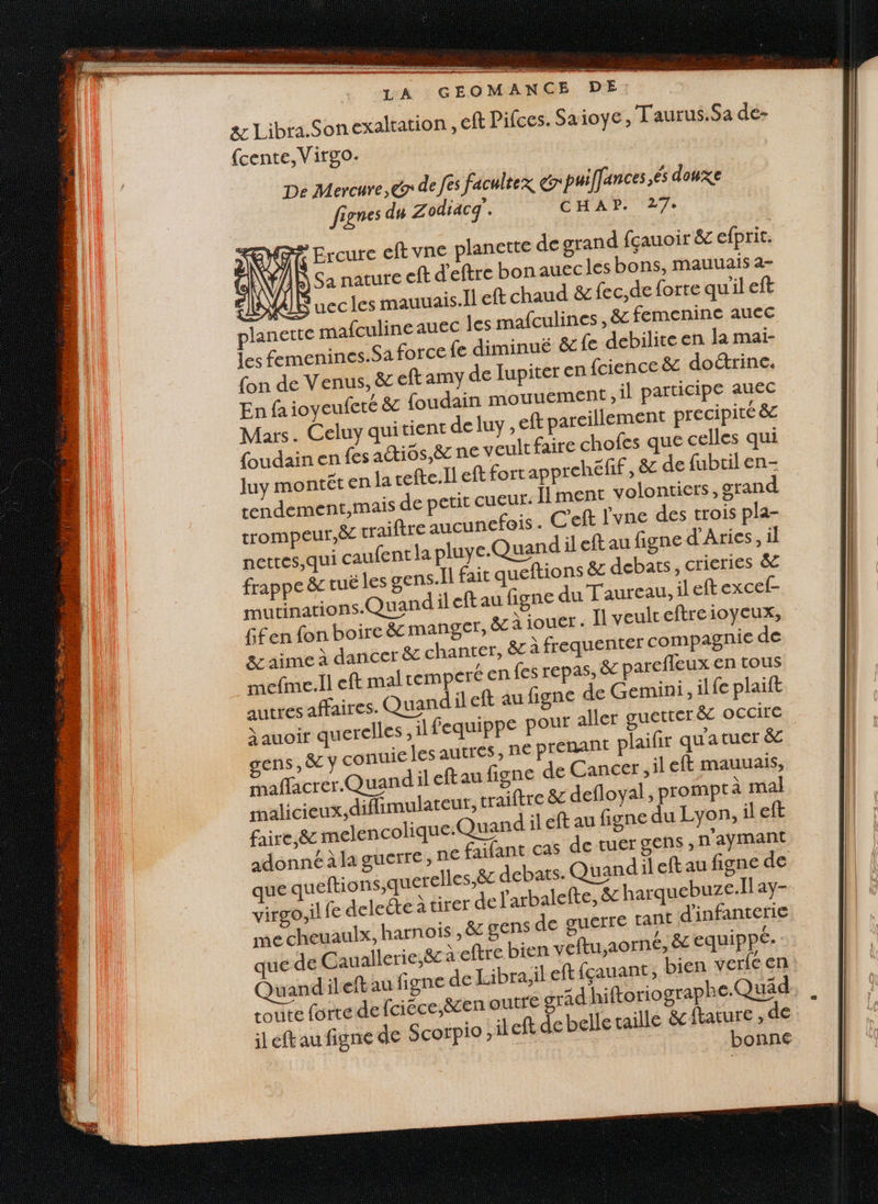 LA GEOMANCE DE exalration , eft Pifces. Saioye, Taurus.Sa de- &amp; Libra.Son {cente,Virgo. De Mercure, &amp;r de fes facultex &amp; puiffances.és douxe fignes du Zodiacq'. CHAD 27: ENT Ercure eft vne planette de grand fçauoir &amp; efprit. à N ’ À Sa nature eft d'eftre bonauec les bons, mauuais a- 210 VAI uccles mauuais.Ïl eft chaud &amp; fec,de forte quileft planerte mafculineauec les mafculines , 8 femenine auec Les femenines.Sa force fe diminué &amp; fe debilite en la mai- fon de Venus, &amp; eft amy de lupiter en {cience &amp; doétrine. En fa ioyeufeté &amp; foudain mouuement , il participe auec Mars. Celuy quitient de luy , eft pareillement precipité &amp; foudain en fes adtios,ë ne veult faire chofes que celles qui luy montêt en la cefte.Il eft fort apprehëfif, &amp; de fubril en- rendement,mais de petit cueur. Ilment volontiers, gran trompeur,ëc traiftre aucunefois . C'eft l'vne des trois pla- nettes qui caufent la pluye.Quand left au figne d'Aries, il frappe &amp; tuë les gens. fait queftions ë£ debats, crieries &amp; mutinations.Quandil eftau figne du Taureau, il eft excef- fifen fon boire &amp; manger, &amp; \ jouer. Il veulteftreioycux, &amp;z aime à dancer &amp; chanter, ë&amp; À frequenter compagnie de mefme.ll eft mal remperé en fes repas, &amp; parefleux en tous autres affaires. Quandil eft au figne de Gemini, ilfe plaift t guetter ëc OCCIFE ïauoir querelles, il fequippe pour alle gens , 8 y conuie les autres, ne prenant plaifir qu'atuer &amp; affacrer Quandil eftau figne de Cancer, ileft mauuais, malicieux, diflimulateur, traiftre &amp; defloyal , prompt à mal faire, &amp; melencolique: uand il éft au figne du Lyon, il eft adonné àla guerre, RE faifant cas de tuer gens , n’aymant que queftions,querelles,ëe debats. Quandil eft au figne de virgo,il fe delecte à tirer de larbalefte, ëz harquebuze.Îl ay- me cheuaulx, harnois , &amp;c gens de guerre tant d'infanterie que de Cauallerie,ëc fre bien veftu,a0rn6, &amp; equippé- Quandileftau figne de Libra;il eft fçauant, bien verfe en route forre de fciéce,ëren outre grad hiftoriographe.Quäd left au figne de Scorpio il ft de belle taille &amp;cftature de