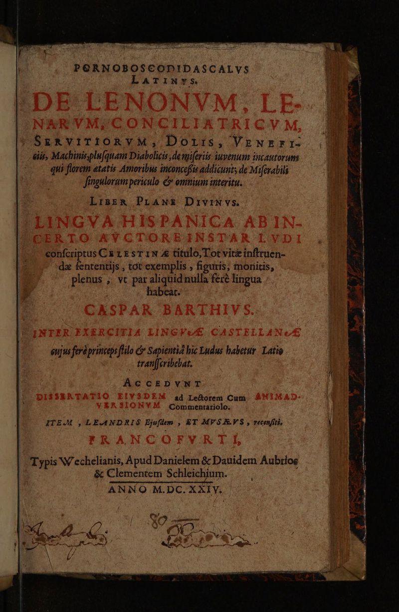 PORNOBOSCODIDASCALVS Larimwvs | SERVITIORVM, Doris, Venerr is, Machinisplu[quam Diabolicis ,demp[eriis iuvenum incautorums 0 quis florem etatis Amoribws inconcefis addicunts de Miferabili fingulorum periculo 5 ommium interitu. LisER&amp; PLANE DrivriN vs. , A i15 ————— ———— 20] 4 5 5€ d ge CS Y Fu ba ; a -————— tuto! confcriptus Cà 1 E sr 1N A titulo, Tot vite inftruen- “de fententijs , tot exemplis , figuris, monitis, plenus , vt par aliquid nulla feré lingua habeat. x f 3 » el Les A e eujus ferà princeps filo (> Sapientia hic Ludus babetur | Latio - tranfferibebat. AcCEDVNT ad Lectorem Cum Commentariolo. ITEM , LEANDRIS Ejufdem , ET MVSAVS , recenfiti, ud OS ri a ^ arm, e = Zr t A AB S E t