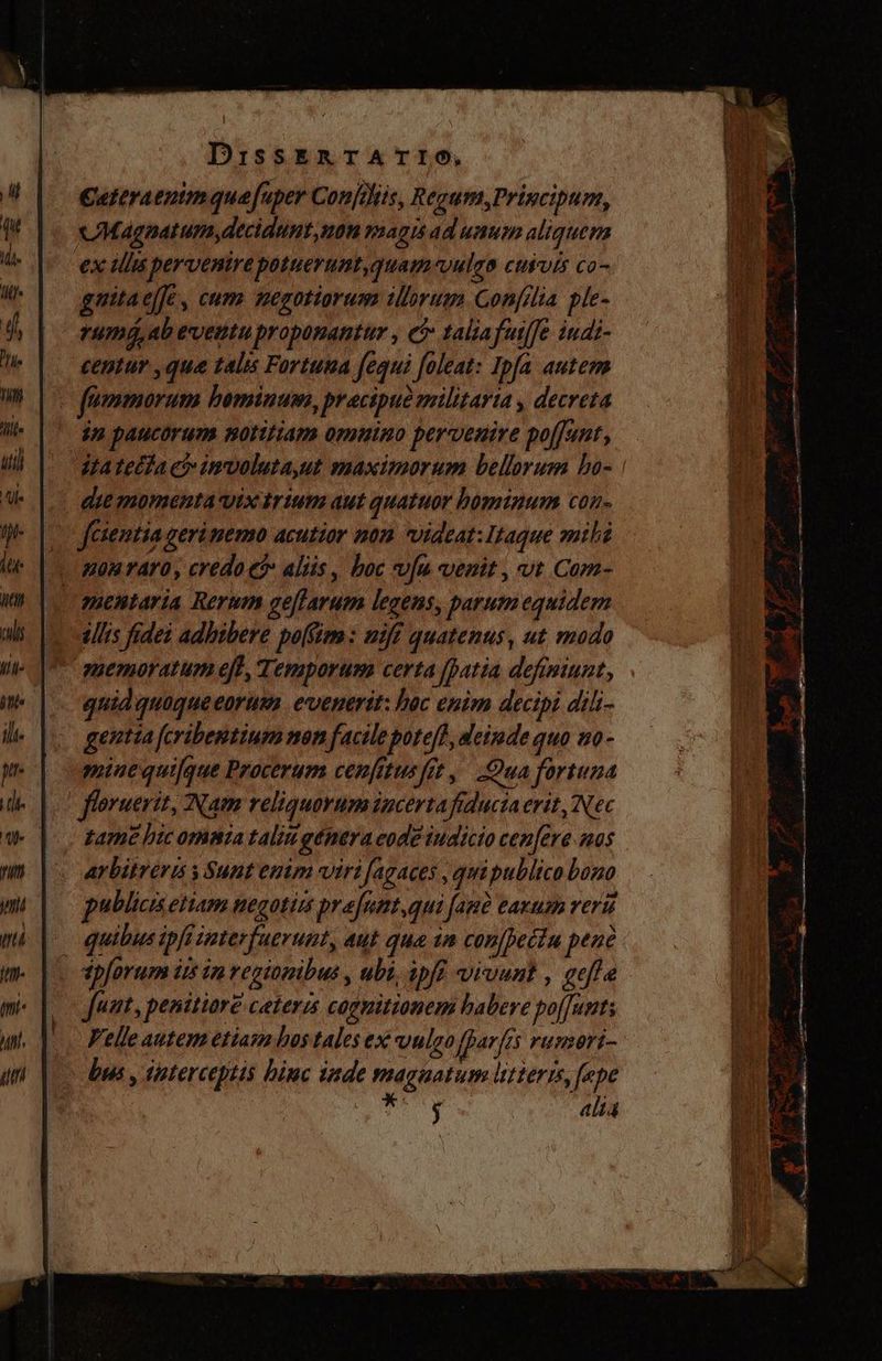 Cateratnimquefuper Confelits, Regum,Principum, Magnatum,decidunt,non magis ad unum aliquem ex ulis pervenire potuerumt,quam-vulga cusvís co- gaitaejfe, cum negotiorum illorum Confilia ple- rum, ab eventu proponantur , ei taliafutffe iudi- centur que talis Fortuna fequi foleat: Ipfa autem o fümmorum bominum, pracipud militaria , decreta in paucorum notitiam omnino perventre poffunt, — itatedta ci imvoluta,ut maximorum bellorum bo- | die momenta vix trium aut quatuor bominum con- Jesentia geri nemo acutior mon videat: Itaque mili - Aon rAYO, credo e? aliis , boc vfu venit , vt Com- c amentaria Rerum geffarum legens, parum equidem illis fidei adhibere po(im : niff quatenus, ut modo memoratum eff, Temporum certa [atia defimiunt, quid quaque eorum evenerit: hoc enim decipi dili- gentia feribentium non facile pote/?, deinde quo no- minequifque Procerum cenfitus fit, Qua fortuna _ floruerit, Nam reliquorum iucertafiduciaerit, Nec tame bic omma taliu genera eode iudicio cen[ere sas arbitreris s Sunt emm viri fagaces , quipublico bono publicis etiam negotin prefunt,qui fan? eazum reri -— quibus ipfi interfuerunt, aut que tn conjbetiu pene tp[orum ii im regionibus , ubi, ipf vivunt , gefle |o fut, penitiare ceteris cognitionem habere poffunt Velle autem etiam bos tales ex vulgo fparfís runsori- > bas, imterceptis binc inde magnatum lutteris, fepe | aub d. alta