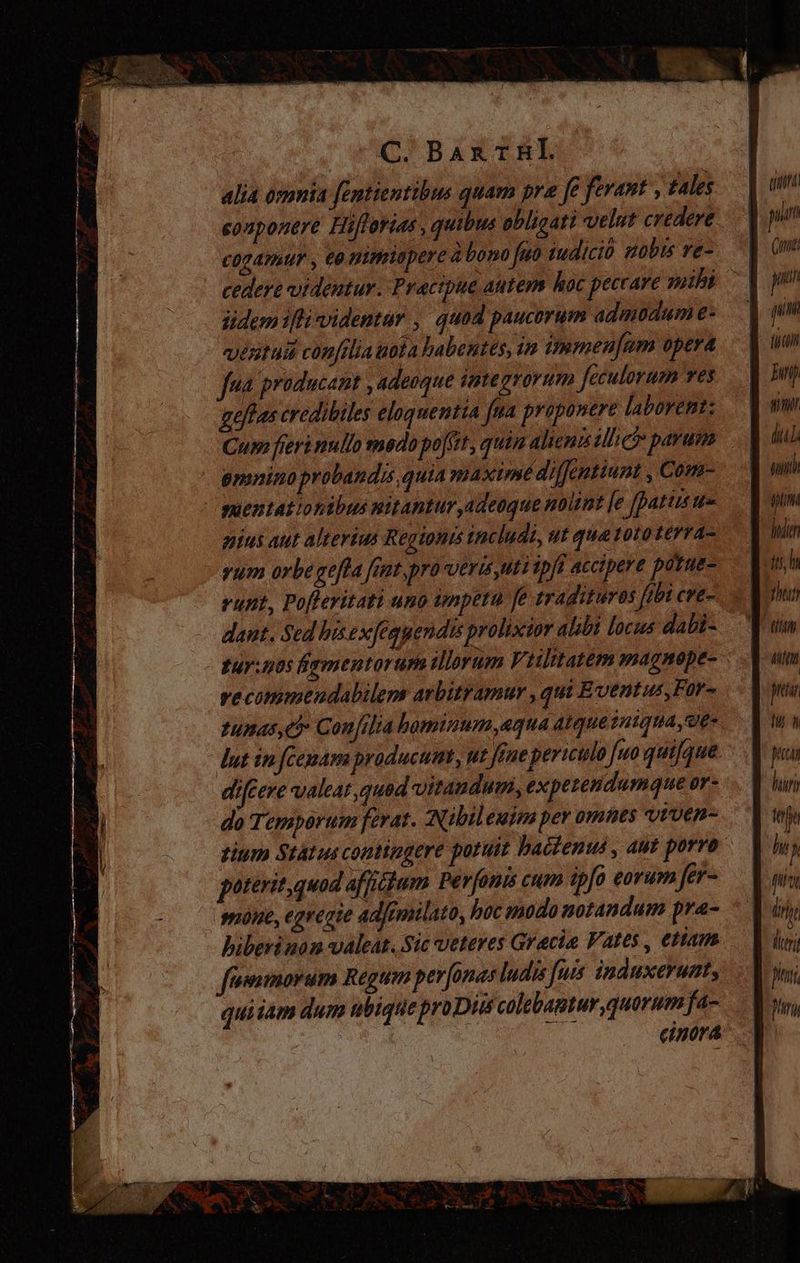 C. C BAXTRL alia omnia fentientibus quam pre fe ferant , tales sonponere Hijlorias, quibus obligati velut credere cogamur, eo mimiopere à bono fuo iudicio uobis ve- üdem iflividentar , quod paucorum admodum e- vextudi confilia uota habentes, in immenfum opera Jua producaat , adeoque integrorum feculorum ves gefas credibiles eloquentia fua proponere laborent: suentationibus mitantur,adeoque nolint [e fpatiitre gius aut alterius Regtonis includi, ut qua toto terra- yum orbe gefla fint,pro veris uti ipfi accipere potue- runt, Pofleritati uno impetu fe tradituros fibi cre- dant. Sed bis exfequendis prolixior alibi locis dabi- yecommendabilens arbitramur , qui Eventus, Für- tunas 5 Confilta hominum «qua atque iniquae dut in fcemam producunt, ut ftue periculo [uo quifque diféere valeat quad vitandum, expetendumque or- do Temporum ferat. (Nibileuim per omnes viven- mne, egregie adfemilato, hac nodo notandum pra- fiwmorum Regum per [onas ludis fuis induxerunt, titt pi Gut pul n (ij Emp 717 diu tti iim hole it h hn titi titt pnr hi n peccan hir; tjs M nt ieri fitu